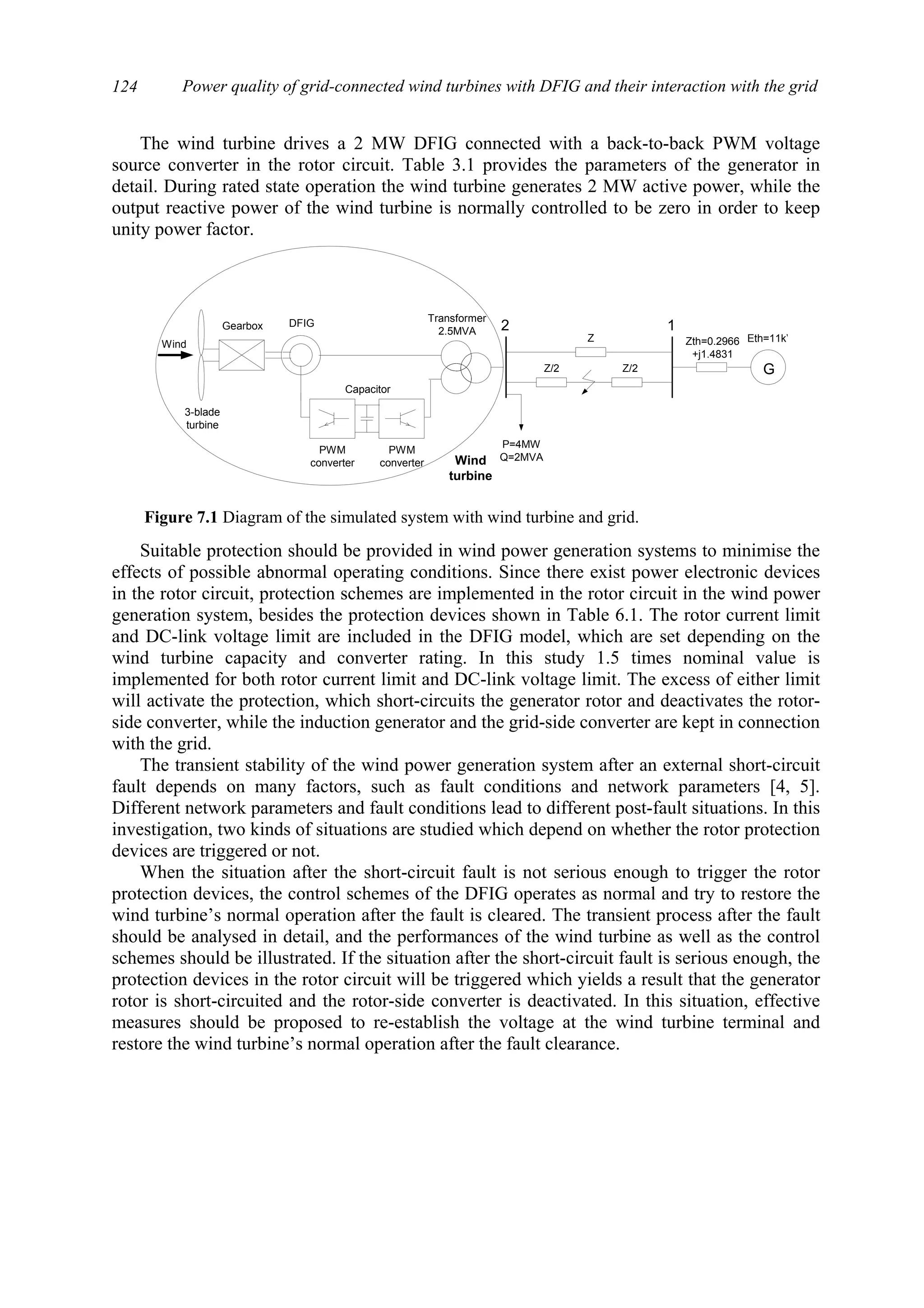 Power quality of grid-connected wind turbines with DFIG and their interaction with the grid124
The wind turbine drives a 2 MW DFIG connected with a back-to-back PWM voltage
source converter in the rotor circuit. Table 3.1 provides the parameters of the generator in
detail. During rated state operation the wind turbine generates 2 MW active power, while the
output reactive power of the wind turbine is normally controlled to be zero in order to keep
unity power factor.
Suitable protection should be provided in wind power generation systems to minimise the
effects of possible abnormal operating conditions. Since there exist power electronic devices
in the rotor circuit, protection schemes are implemented in the rotor circuit in the wind power
generation system, besides the protection devices shown in Table 6.1. The rotor current limit
and DC-link voltage limit are included in the DFIG model, which are set depending on the
wind turbine capacity and converter rating. In this study 1.5 times nominal value is
implemented for both rotor current limit and DC-link voltage limit. The excess of either limit
will activate the protection, which short-circuits the generator rotor and deactivates the rotor-
side converter, while the induction generator and the grid-side converter are kept in connection
with the grid.
The transient stability of the wind power generation system after an external short-circuit
fault depends on many factors, such as fault conditions and network parameters [4, 5].
Different network parameters and fault conditions lead to different post-fault situations. In this
investigation, two kinds of situations are studied which depend on whether the rotor protection
devices are triggered or not.
When the situation after the short-circuit fault is not serious enough to trigger the rotor
protection devices, the control schemes of the DFIG operates as normal and try to restore the
wind turbine’s normal operation after the fault is cleared. The transient process after the fault
should be analysed in detail, and the performances of the wind turbine as well as the control
schemes should be illustrated. If the situation after the short-circuit fault is serious enough, the
protection devices in the rotor circuit will be triggered which yields a result that the generator
rotor is short-circuited and the rotor-side converter is deactivated. In this situation, effective
measures should be proposed to re-establish the voltage at the wind turbine terminal and
restore the wind turbine’s normal operation after the fault clearance.
3-blade
turbine
Gearbox
Transformer
2.5MVA 2
Wind
DFIG
Capacitor
PWM
converter
PWM
converter Wind
turbine
G
1
Zth=0.2966
+j1.4831
P=4MW
Q=2MVA
Z
Z/2 Z/2
Eth=11kV
Figure 7.1 Diagram of the simulated system with wind turbine and grid.
 