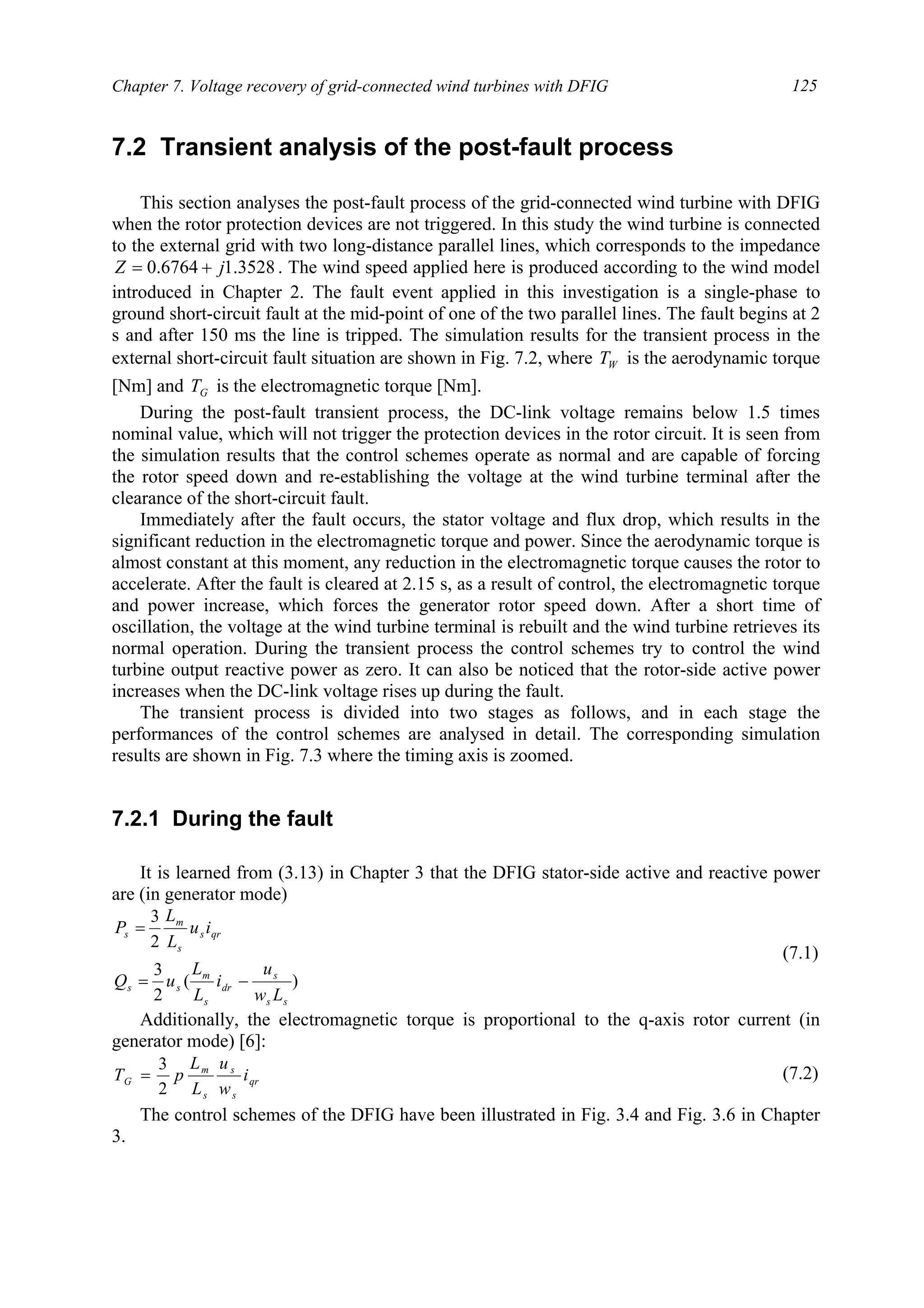 Chapter 7. Voltage recovery of grid-connected wind turbines with DFIG 125
7.2 Transient analysis of the post-fault process
This section analyses the post-fault process of the grid-connected wind turbine with DFIG
when the rotor protection devices are not triggered. In this study the wind turbine is connected
to the external grid with two long-distance parallel lines, which corresponds to the impedance
3528.16764.0 jZ += . The wind speed applied here is produced according to the wind model
introduced in Chapter 2. The fault event applied in this investigation is a single-phase to
ground short-circuit fault at the mid-point of one of the two parallel lines. The fault begins at 2
s and after 150 ms the line is tripped. The simulation results for the transient process in the
external short-circuit fault situation are shown in Fig. 7.2, where WT is the aerodynamic torque
[Nm] and GT is the electromagnetic torque [Nm].
During the post-fault transient process, the DC-link voltage remains below 1.5 times
nominal value, which will not trigger the protection devices in the rotor circuit. It is seen from
the simulation results that the control schemes operate as normal and are capable of forcing
the rotor speed down and re-establishing the voltage at the wind turbine terminal after the
clearance of the short-circuit fault.
Immediately after the fault occurs, the stator voltage and flux drop, which results in the
significant reduction in the electromagnetic torque and power. Since the aerodynamic torque is
almost constant at this moment, any reduction in the electromagnetic torque causes the rotor to
accelerate. After the fault is cleared at 2.15 s, as a result of control, the electromagnetic torque
and power increase, which forces the generator rotor speed down. After a short time of
oscillation, the voltage at the wind turbine terminal is rebuilt and the wind turbine retrieves its
normal operation. During the transient process the control schemes try to control the wind
turbine output reactive power as zero. It can also be noticed that the rotor-side active power
increases when the DC-link voltage rises up during the fault.
The transient process is divided into two stages as follows, and in each stage the
performances of the control schemes are analysed in detail. The corresponding simulation
results are shown in Fig. 7.3 where the timing axis is zoomed.
7.2.1 During the fault
It is learned from (3.13) in Chapter 3 that the DFIG stator-side active and reactive power
are (in generator mode)
)(
2
3
2
3
ss
s
dr
s
m
ss
qrs
s
m
s
Lw
u
i
L
L
uQ
iu
L
L
P
−=
=
(7.1)
Additionally, the electromagnetic torque is proportional to the q-axis rotor current (in
generator mode) [6]:
qr
s
s
s
m
G i
w
u
L
L
pT
2
3
= (7.2)
The control schemes of the DFIG have been illustrated in Fig. 3.4 and Fig. 3.6 in Chapter
3.
 