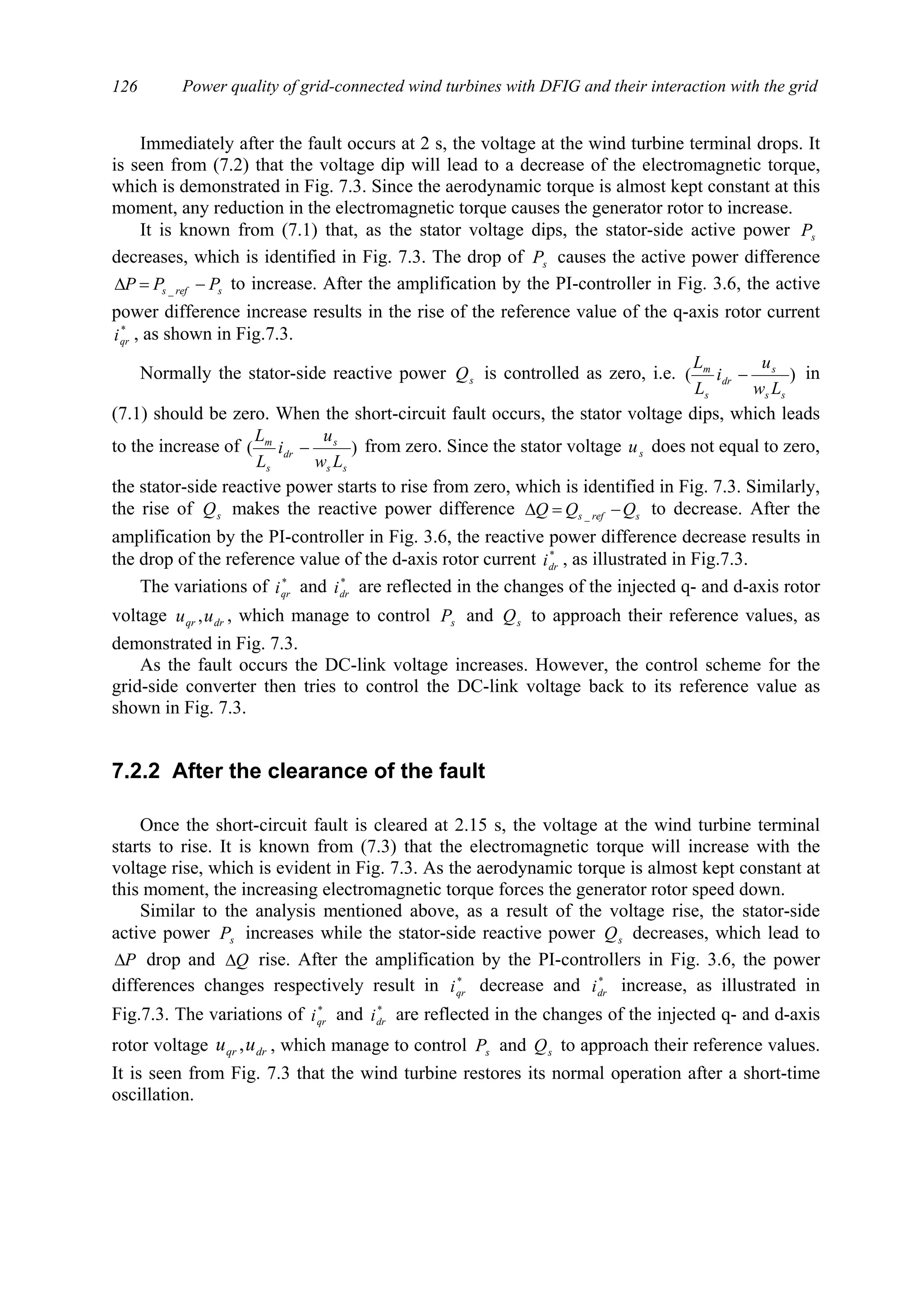 Power quality of grid-connected wind turbines with DFIG and their interaction with the grid126
Immediately after the fault occurs at 2 s, the voltage at the wind turbine terminal drops. It
is seen from (7.2) that the voltage dip will lead to a decrease of the electromagnetic torque,
which is demonstrated in Fig. 7.3. Since the aerodynamic torque is almost kept constant at this
moment, any reduction in the electromagnetic torque causes the generator rotor to increase.
It is known from (7.1) that, as the stator voltage dips, the stator-side active power sP
decreases, which is identified in Fig. 7.3. The drop of sP causes the active power difference
srefs PPP −=∆ _ to increase. After the amplification by the PI-controller in Fig. 3.6, the active
power difference increase results in the rise of the reference value of the q-axis rotor current
*
qri , as shown in Fig.7.3.
Normally the stator-side reactive power sQ is controlled as zero, i.e. )(
ss
s
dr
s
m
Lw
u
i
L
L
− in
(7.1) should be zero. When the short-circuit fault occurs, the stator voltage dips, which leads
to the increase of )(
ss
s
dr
s
m
Lw
u
i
L
L
− from zero. Since the stator voltage su does not equal to zero,
the stator-side reactive power starts to rise from zero, which is identified in Fig. 7.3. Similarly,
the rise of sQ makes the reactive power difference srefs QQQ −=∆ _ to decrease. After the
amplification by the PI-controller in Fig. 3.6, the reactive power difference decrease results in
the drop of the reference value of the d-axis rotor current *
dri , as illustrated in Fig.7.3.
The variations of *
qri and *
dri are reflected in the changes of the injected q- and d-axis rotor
voltage drqr uu , , which manage to control sP and sQ to approach their reference values, as
demonstrated in Fig. 7.3.
As the fault occurs the DC-link voltage increases. However, the control scheme for the
grid-side converter then tries to control the DC-link voltage back to its reference value as
shown in Fig. 7.3.
7.2.2 After the clearance of the fault
Once the short-circuit fault is cleared at 2.15 s, the voltage at the wind turbine terminal
starts to rise. It is known from (7.3) that the electromagnetic torque will increase with the
voltage rise, which is evident in Fig. 7.3. As the aerodynamic torque is almost kept constant at
this moment, the increasing electromagnetic torque forces the generator rotor speed down.
Similar to the analysis mentioned above, as a result of the voltage rise, the stator-side
active power sP increases while the stator-side reactive power sQ decreases, which lead to
P∆ drop and Q∆ rise. After the amplification by the PI-controllers in Fig. 3.6, the power
differences changes respectively result in *
qri decrease and *
dri increase, as illustrated in
Fig.7.3. The variations of *
qri and *
dri are reflected in the changes of the injected q- and d-axis
rotor voltage drqr uu , , which manage to control sP and sQ to approach their reference values.
It is seen from Fig. 7.3 that the wind turbine restores its normal operation after a short-time
oscillation.
 