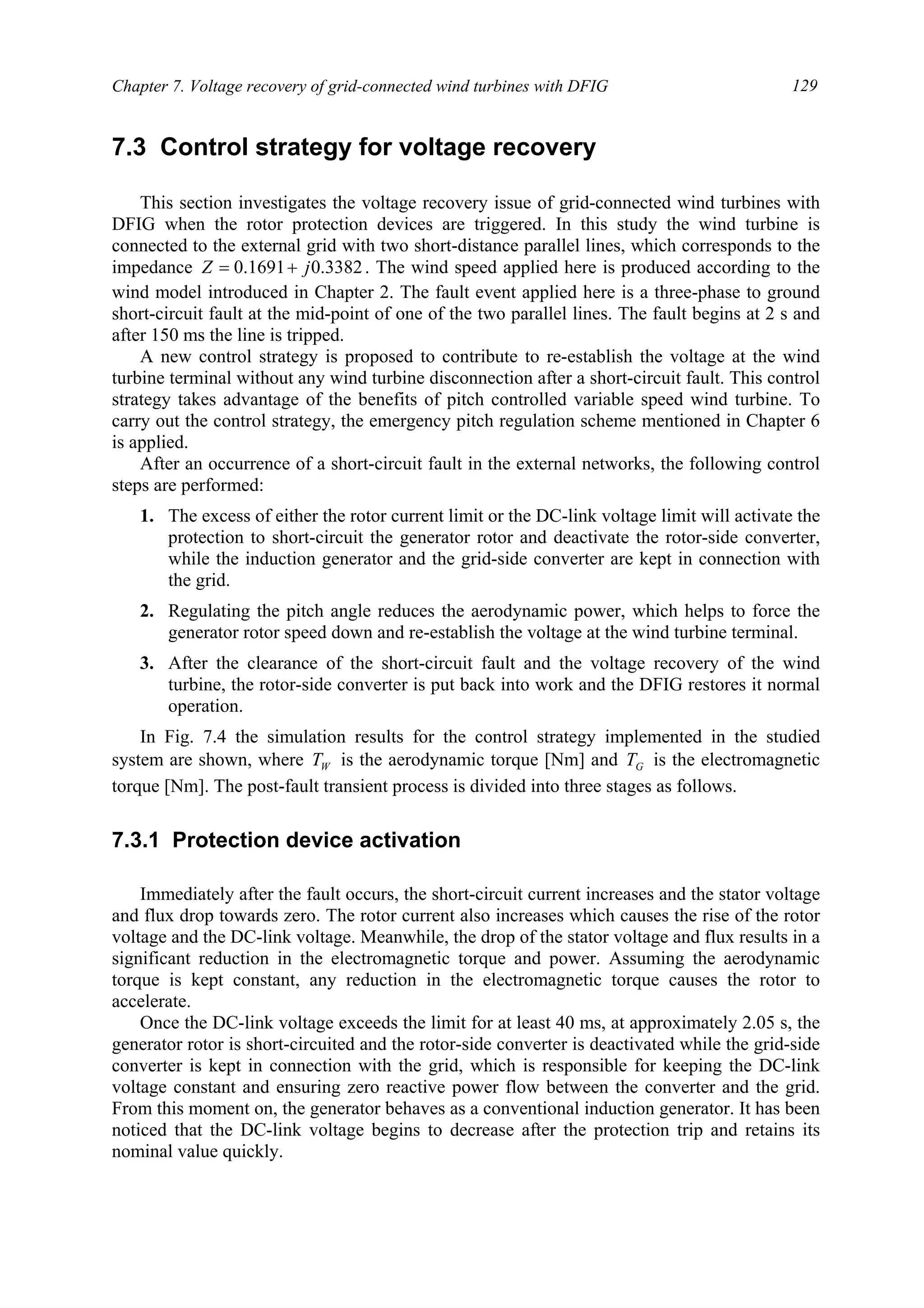 Chapter 7. Voltage recovery of grid-connected wind turbines with DFIG 129
7.3 Control strategy for voltage recovery
This section investigates the voltage recovery issue of grid-connected wind turbines with
DFIG when the rotor protection devices are triggered. In this study the wind turbine is
connected to the external grid with two short-distance parallel lines, which corresponds to the
impedance 3382.01691.0 jZ += . The wind speed applied here is produced according to the
wind model introduced in Chapter 2. The fault event applied here is a three-phase to ground
short-circuit fault at the mid-point of one of the two parallel lines. The fault begins at 2 s and
after 150 ms the line is tripped.
A new control strategy is proposed to contribute to re-establish the voltage at the wind
turbine terminal without any wind turbine disconnection after a short-circuit fault. This control
strategy takes advantage of the benefits of pitch controlled variable speed wind turbine. To
carry out the control strategy, the emergency pitch regulation scheme mentioned in Chapter 6
is applied.
After an occurrence of a short-circuit fault in the external networks, the following control
steps are performed:
1. The excess of either the rotor current limit or the DC-link voltage limit will activate the
protection to short-circuit the generator rotor and deactivate the rotor-side converter,
while the induction generator and the grid-side converter are kept in connection with
the grid.
2. Regulating the pitch angle reduces the aerodynamic power, which helps to force the
generator rotor speed down and re-establish the voltage at the wind turbine terminal.
3. After the clearance of the short-circuit fault and the voltage recovery of the wind
turbine, the rotor-side converter is put back into work and the DFIG restores it normal
operation.
In Fig. 7.4 the simulation results for the control strategy implemented in the studied
system are shown, where WT is the aerodynamic torque [Nm] and GT is the electromagnetic
torque [Nm]. The post-fault transient process is divided into three stages as follows.
7.3.1 Protection device activation
Immediately after the fault occurs, the short-circuit current increases and the stator voltage
and flux drop towards zero. The rotor current also increases which causes the rise of the rotor
voltage and the DC-link voltage. Meanwhile, the drop of the stator voltage and flux results in a
significant reduction in the electromagnetic torque and power. Assuming the aerodynamic
torque is kept constant, any reduction in the electromagnetic torque causes the rotor to
accelerate.
Once the DC-link voltage exceeds the limit for at least 40 ms, at approximately 2.05 s, the
generator rotor is short-circuited and the rotor-side converter is deactivated while the grid-side
converter is kept in connection with the grid, which is responsible for keeping the DC-link
voltage constant and ensuring zero reactive power flow between the converter and the grid.
From this moment on, the generator behaves as a conventional induction generator. It has been
noticed that the DC-link voltage begins to decrease after the protection trip and retains its
nominal value quickly.
 