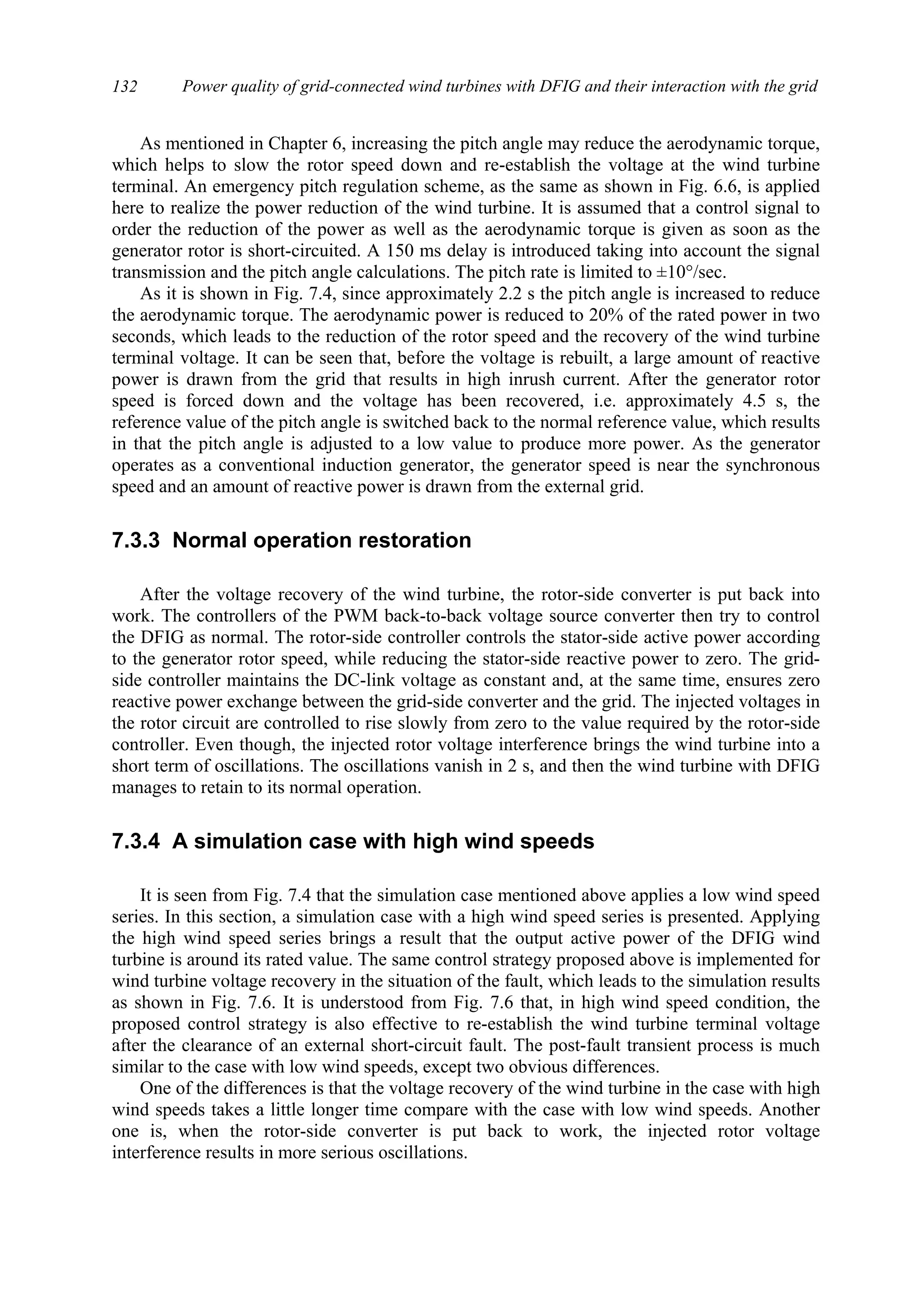 Power quality of grid-connected wind turbines with DFIG and their interaction with the grid132
As mentioned in Chapter 6, increasing the pitch angle may reduce the aerodynamic torque,
which helps to slow the rotor speed down and re-establish the voltage at the wind turbine
terminal. An emergency pitch regulation scheme, as the same as shown in Fig. 6.6, is applied
here to realize the power reduction of the wind turbine. It is assumed that a control signal to
order the reduction of the power as well as the aerodynamic torque is given as soon as the
generator rotor is short-circuited. A 150 ms delay is introduced taking into account the signal
transmission and the pitch angle calculations. The pitch rate is limited to ±10°/sec.
As it is shown in Fig. 7.4, since approximately 2.2 s the pitch angle is increased to reduce
the aerodynamic torque. The aerodynamic power is reduced to 20% of the rated power in two
seconds, which leads to the reduction of the rotor speed and the recovery of the wind turbine
terminal voltage. It can be seen that, before the voltage is rebuilt, a large amount of reactive
power is drawn from the grid that results in high inrush current. After the generator rotor
speed is forced down and the voltage has been recovered, i.e. approximately 4.5 s, the
reference value of the pitch angle is switched back to the normal reference value, which results
in that the pitch angle is adjusted to a low value to produce more power. As the generator
operates as a conventional induction generator, the generator speed is near the synchronous
speed and an amount of reactive power is drawn from the external grid.
7.3.3 Normal operation restoration
After the voltage recovery of the wind turbine, the rotor-side converter is put back into
work. The controllers of the PWM back-to-back voltage source converter then try to control
the DFIG as normal. The rotor-side controller controls the stator-side active power according
to the generator rotor speed, while reducing the stator-side reactive power to zero. The grid-
side controller maintains the DC-link voltage as constant and, at the same time, ensures zero
reactive power exchange between the grid-side converter and the grid. The injected voltages in
the rotor circuit are controlled to rise slowly from zero to the value required by the rotor-side
controller. Even though, the injected rotor voltage interference brings the wind turbine into a
short term of oscillations. The oscillations vanish in 2 s, and then the wind turbine with DFIG
manages to retain to its normal operation.
7.3.4 A simulation case with high wind speeds
It is seen from Fig. 7.4 that the simulation case mentioned above applies a low wind speed
series. In this section, a simulation case with a high wind speed series is presented. Applying
the high wind speed series brings a result that the output active power of the DFIG wind
turbine is around its rated value. The same control strategy proposed above is implemented for
wind turbine voltage recovery in the situation of the fault, which leads to the simulation results
as shown in Fig. 7.6. It is understood from Fig. 7.6 that, in high wind speed condition, the
proposed control strategy is also effective to re-establish the wind turbine terminal voltage
after the clearance of an external short-circuit fault. The post-fault transient process is much
similar to the case with low wind speeds, except two obvious differences.
One of the differences is that the voltage recovery of the wind turbine in the case with high
wind speeds takes a little longer time compare with the case with low wind speeds. Another
one is, when the rotor-side converter is put back to work, the injected rotor voltage
interference results in more serious oscillations.
 