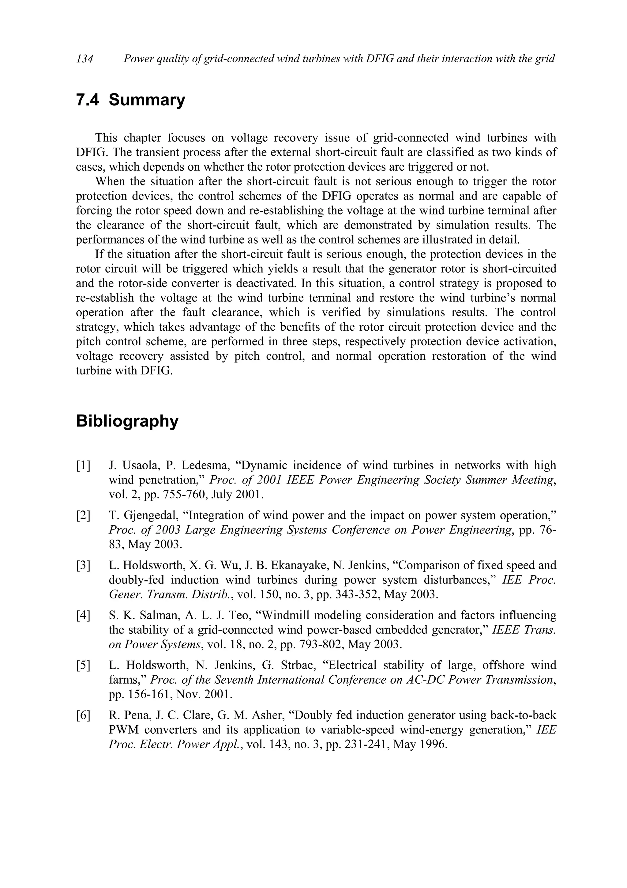 Power quality of grid-connected wind turbines with DFIG and their interaction with the grid134
7.4 Summary
This chapter focuses on voltage recovery issue of grid-connected wind turbines with
DFIG. The transient process after the external short-circuit fault are classified as two kinds of
cases, which depends on whether the rotor protection devices are triggered or not.
When the situation after the short-circuit fault is not serious enough to trigger the rotor
protection devices, the control schemes of the DFIG operates as normal and are capable of
forcing the rotor speed down and re-establishing the voltage at the wind turbine terminal after
the clearance of the short-circuit fault, which are demonstrated by simulation results. The
performances of the wind turbine as well as the control schemes are illustrated in detail.
If the situation after the short-circuit fault is serious enough, the protection devices in the
rotor circuit will be triggered which yields a result that the generator rotor is short-circuited
and the rotor-side converter is deactivated. In this situation, a control strategy is proposed to
re-establish the voltage at the wind turbine terminal and restore the wind turbine’s normal
operation after the fault clearance, which is verified by simulations results. The control
strategy, which takes advantage of the benefits of the rotor circuit protection device and the
pitch control scheme, are performed in three steps, respectively protection device activation,
voltage recovery assisted by pitch control, and normal operation restoration of the wind
turbine with DFIG.
Bibliography
[1] J. Usaola, P. Ledesma, “Dynamic incidence of wind turbines in networks with high
wind penetration,” Proc. of 2001 IEEE Power Engineering Society Summer Meeting,
vol. 2, pp. 755-760, July 2001.
[2] T. Gjengedal, “Integration of wind power and the impact on power system operation,”
Proc. of 2003 Large Engineering Systems Conference on Power Engineering, pp. 76-
83, May 2003.
[3] L. Holdsworth, X. G. Wu, J. B. Ekanayake, N. Jenkins, “Comparison of fixed speed and
doubly-fed induction wind turbines during power system disturbances,” IEE Proc.
Gener. Transm. Distrib., vol. 150, no. 3, pp. 343-352, May 2003.
[4] S. K. Salman, A. L. J. Teo, “Windmill modeling consideration and factors influencing
the stability of a grid-connected wind power-based embedded generator,” IEEE Trans.
on Power Systems, vol. 18, no. 2, pp. 793-802, May 2003.
[5] L. Holdsworth, N. Jenkins, G. Strbac, “Electrical stability of large, offshore wind
farms,” Proc. of the Seventh International Conference on AC-DC Power Transmission,
pp. 156-161, Nov. 2001.
[6] R. Pena, J. C. Clare, G. M. Asher, “Doubly fed induction generator using back-to-back
PWM converters and its application to variable-speed wind-energy generation,” IEE
Proc. Electr. Power Appl., vol. 143, no. 3, pp. 231-241, May 1996.
 