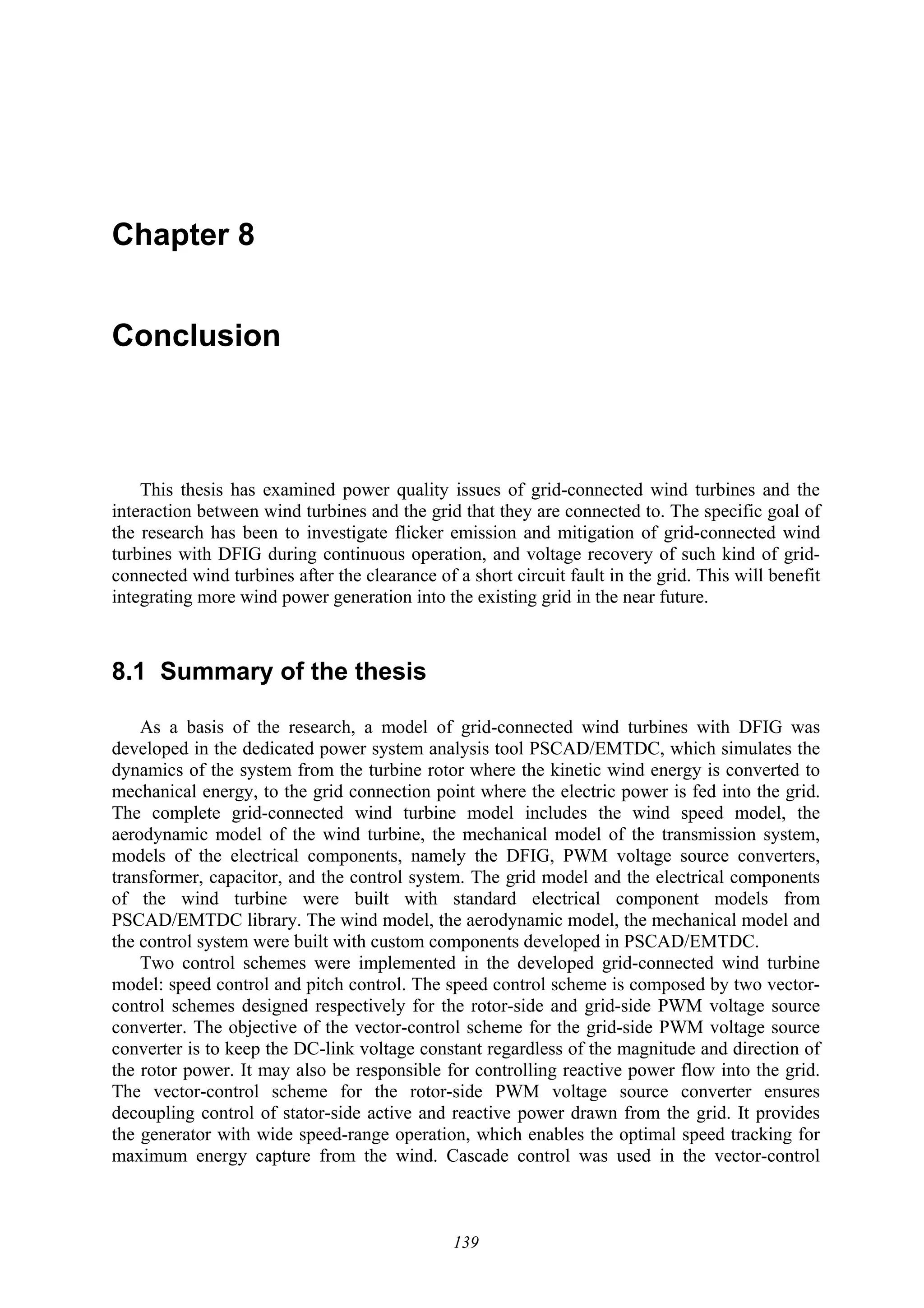 139
Chapter 8
Conclusion
This thesis has examined power quality issues of grid-connected wind turbines and the
interaction between wind turbines and the grid that they are connected to. The specific goal of
the research has been to investigate flicker emission and mitigation of grid-connected wind
turbines with DFIG during continuous operation, and voltage recovery of such kind of grid-
connected wind turbines after the clearance of a short circuit fault in the grid. This will benefit
integrating more wind power generation into the existing grid in the near future.
8.1 Summary of the thesis
As a basis of the research, a model of grid-connected wind turbines with DFIG was
developed in the dedicated power system analysis tool PSCAD/EMTDC, which simulates the
dynamics of the system from the turbine rotor where the kinetic wind energy is converted to
mechanical energy, to the grid connection point where the electric power is fed into the grid.
The complete grid-connected wind turbine model includes the wind speed model, the
aerodynamic model of the wind turbine, the mechanical model of the transmission system,
models of the electrical components, namely the DFIG, PWM voltage source converters,
transformer, capacitor, and the control system. The grid model and the electrical components
of the wind turbine were built with standard electrical component models from
PSCAD/EMTDC library. The wind model, the aerodynamic model, the mechanical model and
the control system were built with custom components developed in PSCAD/EMTDC.
Two control schemes were implemented in the developed grid-connected wind turbine
model: speed control and pitch control. The speed control scheme is composed by two vector-
control schemes designed respectively for the rotor-side and grid-side PWM voltage source
converter. The objective of the vector-control scheme for the grid-side PWM voltage source
converter is to keep the DC-link voltage constant regardless of the magnitude and direction of
the rotor power. It may also be responsible for controlling reactive power flow into the grid.
The vector-control scheme for the rotor-side PWM voltage source converter ensures
decoupling control of stator-side active and reactive power drawn from the grid. It provides
the generator with wide speed-range operation, which enables the optimal speed tracking for
maximum energy capture from the wind. Cascade control was used in the vector-control
 