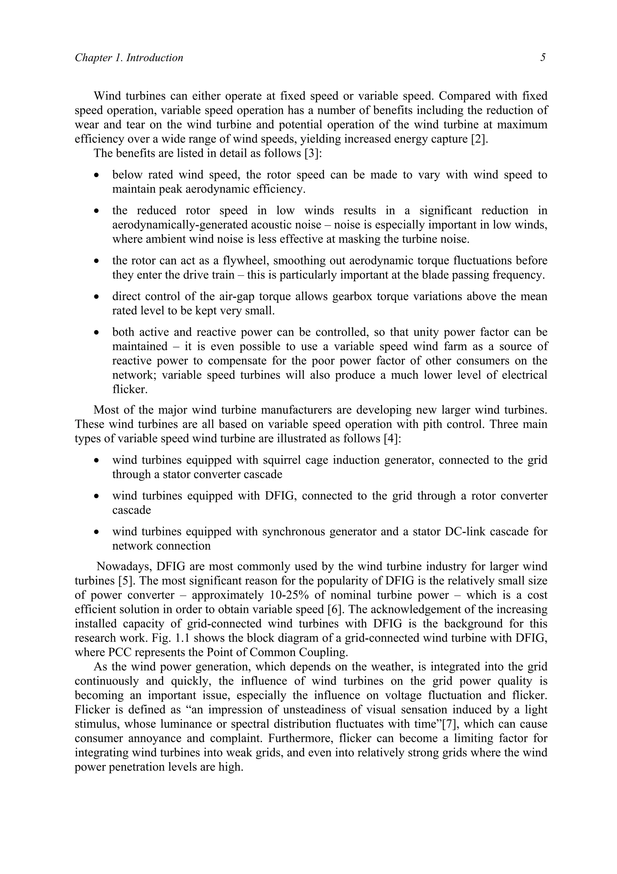 Chapter 1. Introduction 5
Wind turbines can either operate at fixed speed or variable speed. Compared with fixed
speed operation, variable speed operation has a number of benefits including the reduction of
wear and tear on the wind turbine and potential operation of the wind turbine at maximum
efficiency over a wide range of wind speeds, yielding increased energy capture [2].
The benefits are listed in detail as follows [3]:
• below rated wind speed, the rotor speed can be made to vary with wind speed to
maintain peak aerodynamic efficiency.
• the reduced rotor speed in low winds results in a significant reduction in
aerodynamically-generated acoustic noise – noise is especially important in low winds,
where ambient wind noise is less effective at masking the turbine noise.
• the rotor can act as a flywheel, smoothing out aerodynamic torque fluctuations before
they enter the drive train – this is particularly important at the blade passing frequency.
• direct control of the air-gap torque allows gearbox torque variations above the mean
rated level to be kept very small.
• both active and reactive power can be controlled, so that unity power factor can be
maintained – it is even possible to use a variable speed wind farm as a source of
reactive power to compensate for the poor power factor of other consumers on the
network; variable speed turbines will also produce a much lower level of electrical
flicker.
Most of the major wind turbine manufacturers are developing new larger wind turbines.
These wind turbines are all based on variable speed operation with pith control. Three main
types of variable speed wind turbine are illustrated as follows [4]:
• wind turbines equipped with squirrel cage induction generator, connected to the grid
through a stator converter cascade
• wind turbines equipped with DFIG, connected to the grid through a rotor converter
cascade
• wind turbines equipped with synchronous generator and a stator DC-link cascade for
network connection
Nowadays, DFIG are most commonly used by the wind turbine industry for larger wind
turbines [5]. The most significant reason for the popularity of DFIG is the relatively small size
of power converter – approximately 10-25% of nominal turbine power – which is a cost
efficient solution in order to obtain variable speed [6]. The acknowledgement of the increasing
installed capacity of grid-connected wind turbines with DFIG is the background for this
research work. Fig. 1.1 shows the block diagram of a grid-connected wind turbine with DFIG,
where PCC represents the Point of Common Coupling.
As the wind power generation, which depends on the weather, is integrated into the grid
continuously and quickly, the influence of wind turbines on the grid power quality is
becoming an important issue, especially the influence on voltage fluctuation and flicker.
Flicker is defined as “an impression of unsteadiness of visual sensation induced by a light
stimulus, whose luminance or spectral distribution fluctuates with time”[7], which can cause
consumer annoyance and complaint. Furthermore, flicker can become a limiting factor for
integrating wind turbines into weak grids, and even into relatively strong grids where the wind
power penetration levels are high.
 
