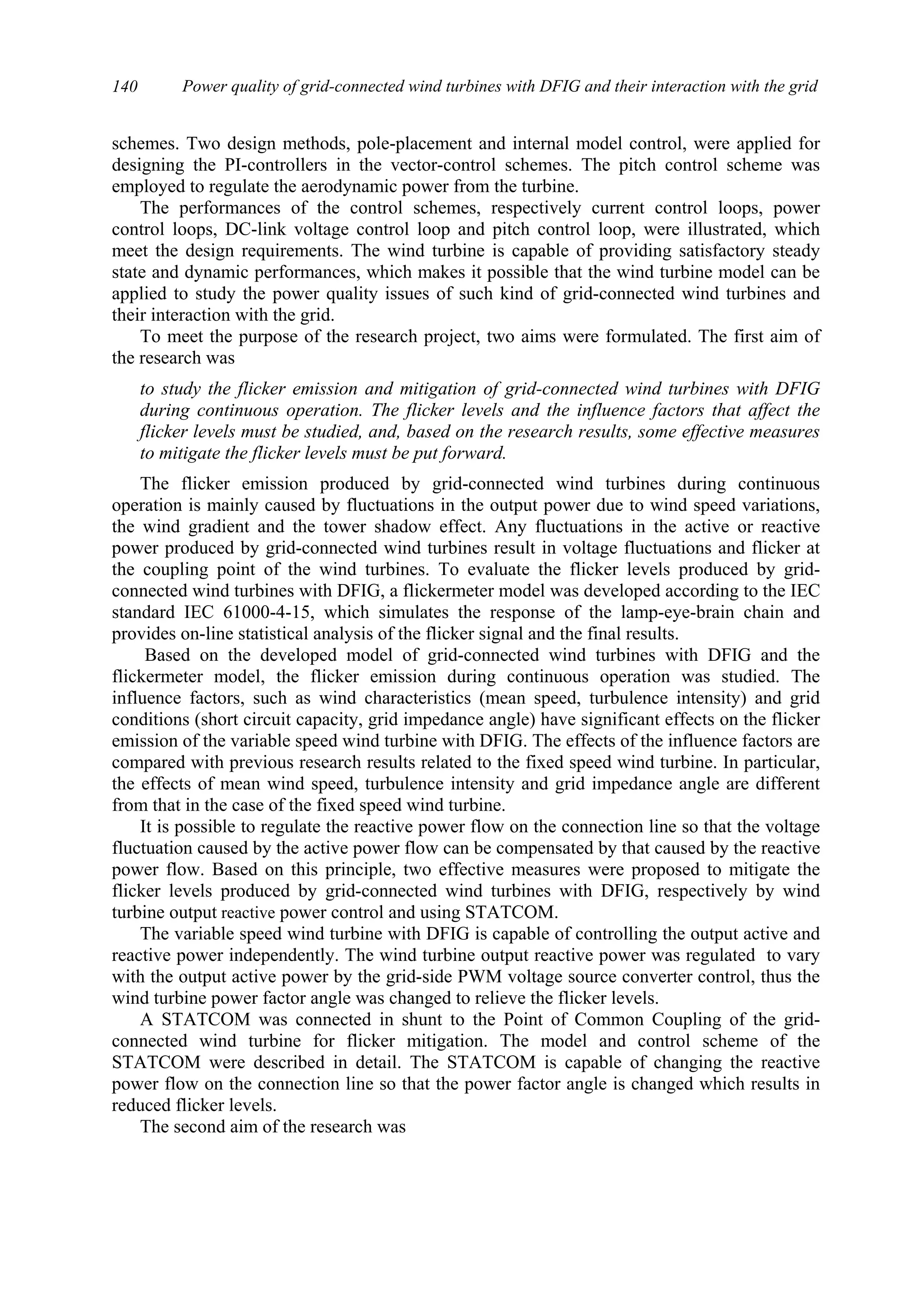 Power quality of grid-connected wind turbines with DFIG and their interaction with the grid140
schemes. Two design methods, pole-placement and internal model control, were applied for
designing the PI-controllers in the vector-control schemes. The pitch control scheme was
employed to regulate the aerodynamic power from the turbine.
The performances of the control schemes, respectively current control loops, power
control loops, DC-link voltage control loop and pitch control loop, were illustrated, which
meet the design requirements. The wind turbine is capable of providing satisfactory steady
state and dynamic performances, which makes it possible that the wind turbine model can be
applied to study the power quality issues of such kind of grid-connected wind turbines and
their interaction with the grid.
To meet the purpose of the research project, two aims were formulated. The first aim of
the research was
to study the flicker emission and mitigation of grid-connected wind turbines with DFIG
during continuous operation. The flicker levels and the influence factors that affect the
flicker levels must be studied, and, based on the research results, some effective measures
to mitigate the flicker levels must be put forward.
The flicker emission produced by grid-connected wind turbines during continuous
operation is mainly caused by fluctuations in the output power due to wind speed variations,
the wind gradient and the tower shadow effect. Any fluctuations in the active or reactive
power produced by grid-connected wind turbines result in voltage fluctuations and flicker at
the coupling point of the wind turbines. To evaluate the flicker levels produced by grid-
connected wind turbines with DFIG, a flickermeter model was developed according to the IEC
standard IEC 61000-4-15, which simulates the response of the lamp-eye-brain chain and
provides on-line statistical analysis of the flicker signal and the final results.
Based on the developed model of grid-connected wind turbines with DFIG and the
flickermeter model, the flicker emission during continuous operation was studied. The
influence factors, such as wind characteristics (mean speed, turbulence intensity) and grid
conditions (short circuit capacity, grid impedance angle) have significant effects on the flicker
emission of the variable speed wind turbine with DFIG. The effects of the influence factors are
compared with previous research results related to the fixed speed wind turbine. In particular,
the effects of mean wind speed, turbulence intensity and grid impedance angle are different
from that in the case of the fixed speed wind turbine.
It is possible to regulate the reactive power flow on the connection line so that the voltage
fluctuation caused by the active power flow can be compensated by that caused by the reactive
power flow. Based on this principle, two effective measures were proposed to mitigate the
flicker levels produced by grid-connected wind turbines with DFIG, respectively by wind
turbine output reactive power control and using STATCOM.
The variable speed wind turbine with DFIG is capable of controlling the output active and
reactive power independently. The wind turbine output reactive power was regulated to vary
with the output active power by the grid-side PWM voltage source converter control, thus the
wind turbine power factor angle was changed to relieve the flicker levels.
A STATCOM was connected in shunt to the Point of Common Coupling of the grid-
connected wind turbine for flicker mitigation. The model and control scheme of the
STATCOM were described in detail. The STATCOM is capable of changing the reactive
power flow on the connection line so that the power factor angle is changed which results in
reduced flicker levels.
The second aim of the research was
 