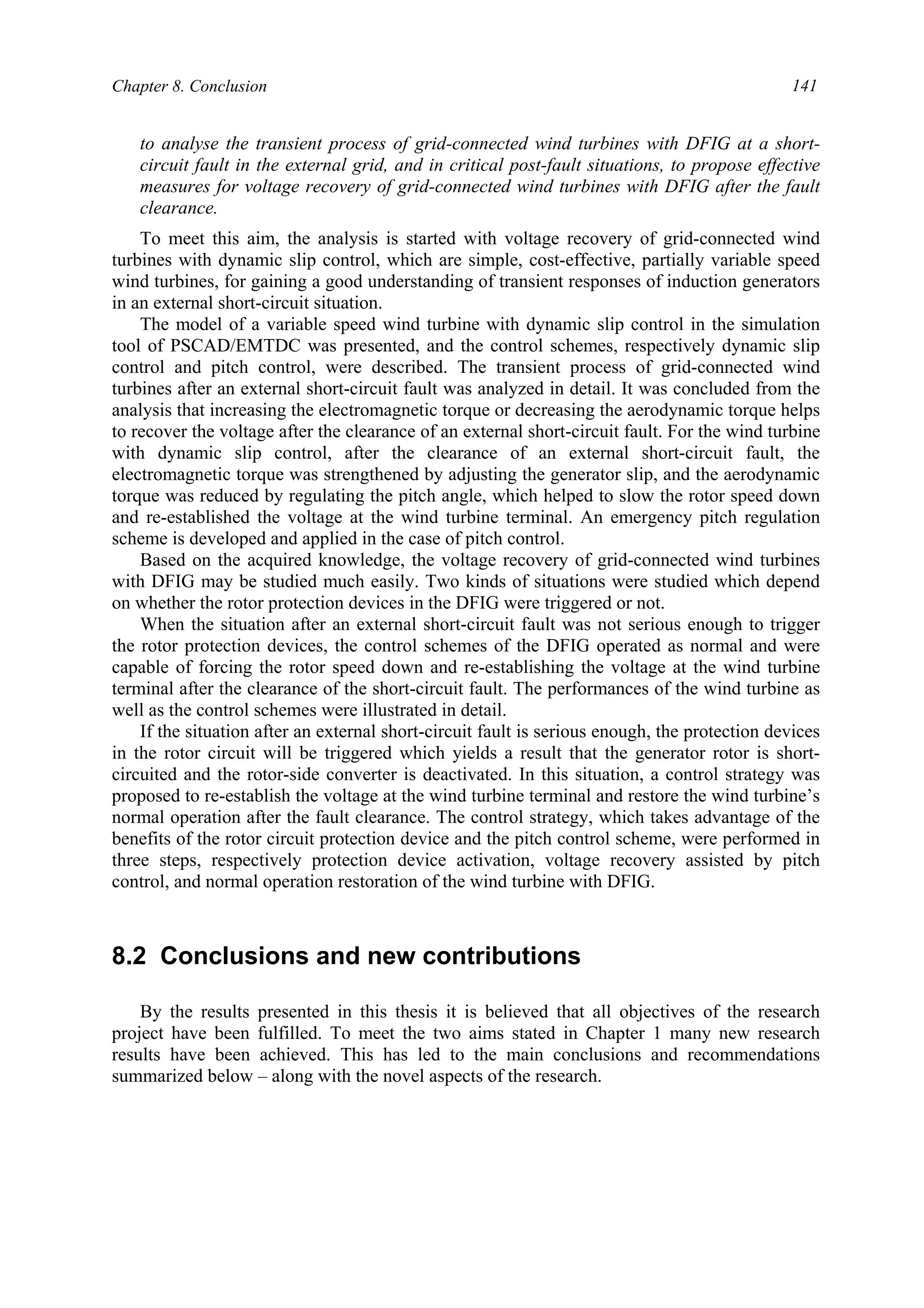 Chapter 8. Conclusion 141
to analyse the transient process of grid-connected wind turbines with DFIG at a short-
circuit fault in the external grid, and in critical post-fault situations, to propose effective
measures for voltage recovery of grid-connected wind turbines with DFIG after the fault
clearance.
To meet this aim, the analysis is started with voltage recovery of grid-connected wind
turbines with dynamic slip control, which are simple, cost-effective, partially variable speed
wind turbines, for gaining a good understanding of transient responses of induction generators
in an external short-circuit situation.
The model of a variable speed wind turbine with dynamic slip control in the simulation
tool of PSCAD/EMTDC was presented, and the control schemes, respectively dynamic slip
control and pitch control, were described. The transient process of grid-connected wind
turbines after an external short-circuit fault was analyzed in detail. It was concluded from the
analysis that increasing the electromagnetic torque or decreasing the aerodynamic torque helps
to recover the voltage after the clearance of an external short-circuit fault. For the wind turbine
with dynamic slip control, after the clearance of an external short-circuit fault, the
electromagnetic torque was strengthened by adjusting the generator slip, and the aerodynamic
torque was reduced by regulating the pitch angle, which helped to slow the rotor speed down
and re-established the voltage at the wind turbine terminal. An emergency pitch regulation
scheme is developed and applied in the case of pitch control.
Based on the acquired knowledge, the voltage recovery of grid-connected wind turbines
with DFIG may be studied much easily. Two kinds of situations were studied which depend
on whether the rotor protection devices in the DFIG were triggered or not.
When the situation after an external short-circuit fault was not serious enough to trigger
the rotor protection devices, the control schemes of the DFIG operated as normal and were
capable of forcing the rotor speed down and re-establishing the voltage at the wind turbine
terminal after the clearance of the short-circuit fault. The performances of the wind turbine as
well as the control schemes were illustrated in detail.
If the situation after an external short-circuit fault is serious enough, the protection devices
in the rotor circuit will be triggered which yields a result that the generator rotor is short-
circuited and the rotor-side converter is deactivated. In this situation, a control strategy was
proposed to re-establish the voltage at the wind turbine terminal and restore the wind turbine’s
normal operation after the fault clearance. The control strategy, which takes advantage of the
benefits of the rotor circuit protection device and the pitch control scheme, were performed in
three steps, respectively protection device activation, voltage recovery assisted by pitch
control, and normal operation restoration of the wind turbine with DFIG.
8.2 Conclusions and new contributions
By the results presented in this thesis it is believed that all objectives of the research
project have been fulfilled. To meet the two aims stated in Chapter 1 many new research
results have been achieved. This has led to the main conclusions and recommendations
summarized below – along with the novel aspects of the research.
 