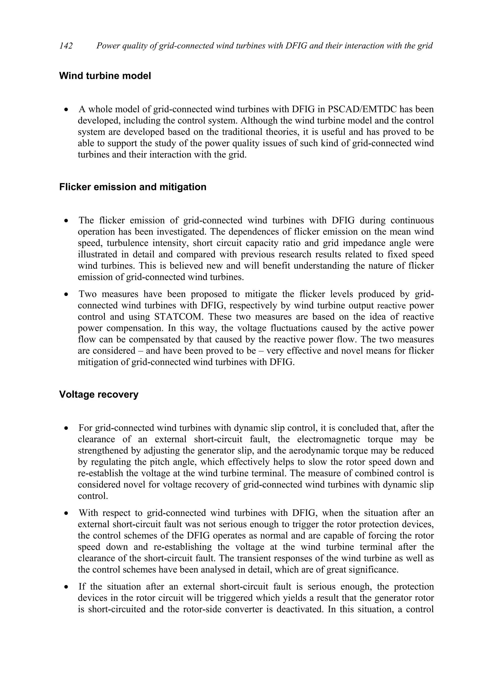 Power quality of grid-connected wind turbines with DFIG and their interaction with the grid142
Wind turbine model
• A whole model of grid-connected wind turbines with DFIG in PSCAD/EMTDC has been
developed, including the control system. Although the wind turbine model and the control
system are developed based on the traditional theories, it is useful and has proved to be
able to support the study of the power quality issues of such kind of grid-connected wind
turbines and their interaction with the grid.
Flicker emission and mitigation
• The flicker emission of grid-connected wind turbines with DFIG during continuous
operation has been investigated. The dependences of flicker emission on the mean wind
speed, turbulence intensity, short circuit capacity ratio and grid impedance angle were
illustrated in detail and compared with previous research results related to fixed speed
wind turbines. This is believed new and will benefit understanding the nature of flicker
emission of grid-connected wind turbines.
• Two measures have been proposed to mitigate the flicker levels produced by grid-
connected wind turbines with DFIG, respectively by wind turbine output reactive power
control and using STATCOM. These two measures are based on the idea of reactive
power compensation. In this way, the voltage fluctuations caused by the active power
flow can be compensated by that caused by the reactive power flow. The two measures
are considered – and have been proved to be – very effective and novel means for flicker
mitigation of grid-connected wind turbines with DFIG.
Voltage recovery
• For grid-connected wind turbines with dynamic slip control, it is concluded that, after the
clearance of an external short-circuit fault, the electromagnetic torque may be
strengthened by adjusting the generator slip, and the aerodynamic torque may be reduced
by regulating the pitch angle, which effectively helps to slow the rotor speed down and
re-establish the voltage at the wind turbine terminal. The measure of combined control is
considered novel for voltage recovery of grid-connected wind turbines with dynamic slip
control.
• With respect to grid-connected wind turbines with DFIG, when the situation after an
external short-circuit fault was not serious enough to trigger the rotor protection devices,
the control schemes of the DFIG operates as normal and are capable of forcing the rotor
speed down and re-establishing the voltage at the wind turbine terminal after the
clearance of the short-circuit fault. The transient responses of the wind turbine as well as
the control schemes have been analysed in detail, which are of great significance.
• If the situation after an external short-circuit fault is serious enough, the protection
devices in the rotor circuit will be triggered which yields a result that the generator rotor
is short-circuited and the rotor-side converter is deactivated. In this situation, a control
 