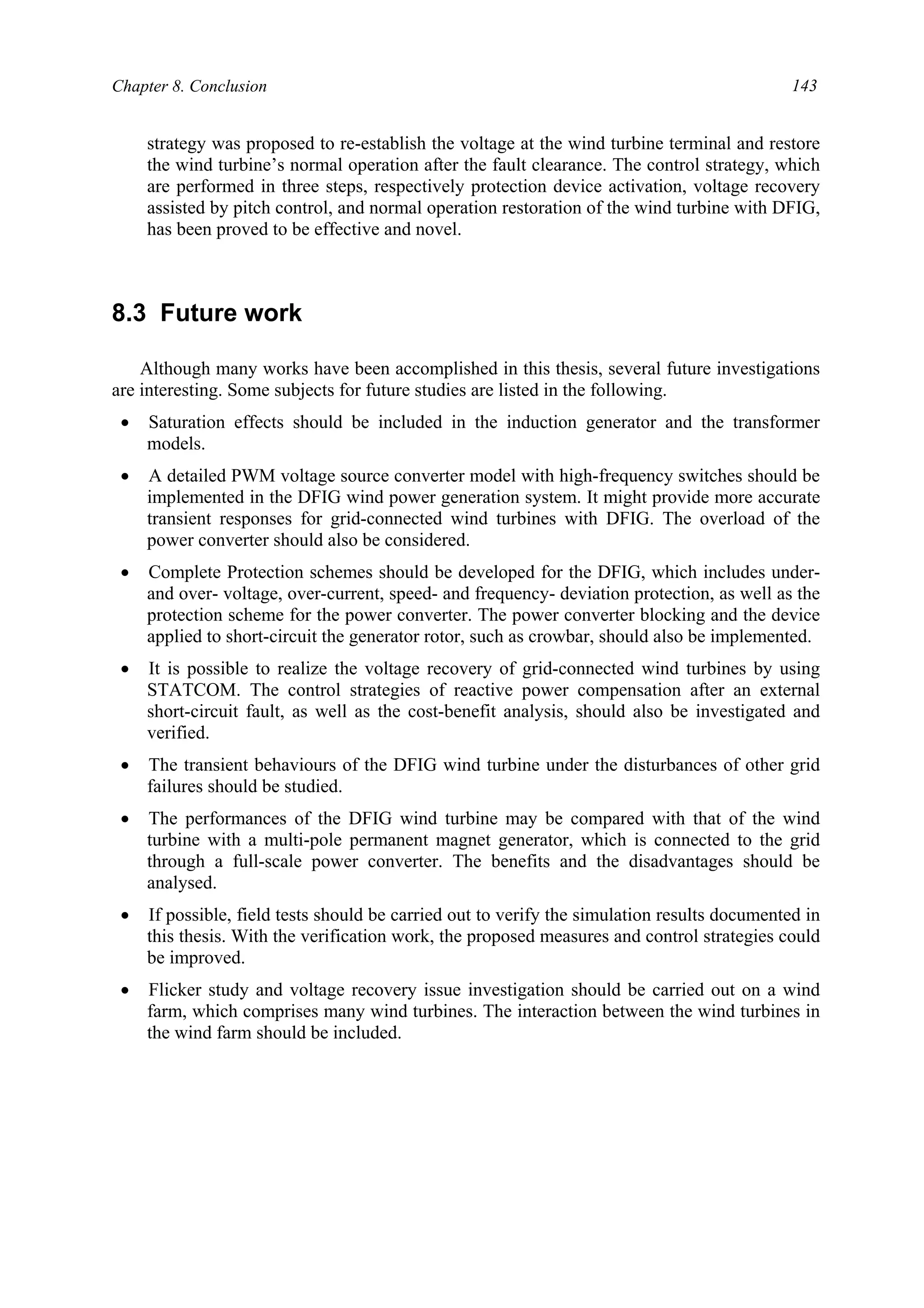 Chapter 8. Conclusion 143
strategy was proposed to re-establish the voltage at the wind turbine terminal and restore
the wind turbine’s normal operation after the fault clearance. The control strategy, which
are performed in three steps, respectively protection device activation, voltage recovery
assisted by pitch control, and normal operation restoration of the wind turbine with DFIG,
has been proved to be effective and novel.
8.3 Future work
Although many works have been accomplished in this thesis, several future investigations
are interesting. Some subjects for future studies are listed in the following.
• Saturation effects should be included in the induction generator and the transformer
models.
• A detailed PWM voltage source converter model with high-frequency switches should be
implemented in the DFIG wind power generation system. It might provide more accurate
transient responses for grid-connected wind turbines with DFIG. The overload of the
power converter should also be considered.
• Complete Protection schemes should be developed for the DFIG, which includes under-
and over- voltage, over-current, speed- and frequency- deviation protection, as well as the
protection scheme for the power converter. The power converter blocking and the device
applied to short-circuit the generator rotor, such as crowbar, should also be implemented.
• It is possible to realize the voltage recovery of grid-connected wind turbines by using
STATCOM. The control strategies of reactive power compensation after an external
short-circuit fault, as well as the cost-benefit analysis, should also be investigated and
verified.
• The transient behaviours of the DFIG wind turbine under the disturbances of other grid
failures should be studied.
• The performances of the DFIG wind turbine may be compared with that of the wind
turbine with a multi-pole permanent magnet generator, which is connected to the grid
through a full-scale power converter. The benefits and the disadvantages should be
analysed.
• If possible, field tests should be carried out to verify the simulation results documented in
this thesis. With the verification work, the proposed measures and control strategies could
be improved.
• Flicker study and voltage recovery issue investigation should be carried out on a wind
farm, which comprises many wind turbines. The interaction between the wind turbines in
the wind farm should be included.
 