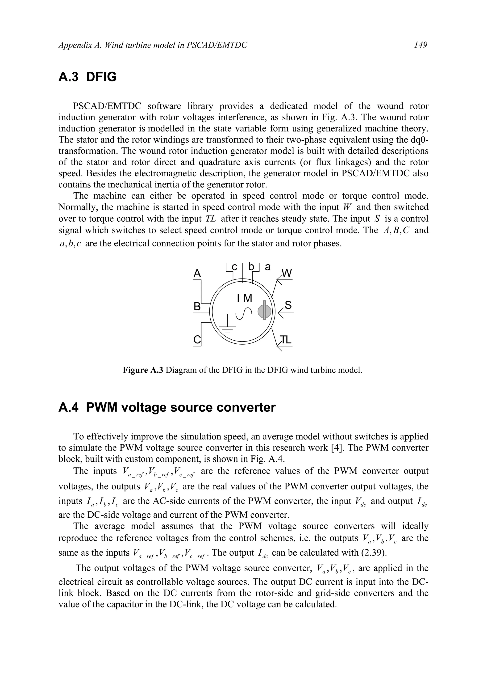 Appendix A. Wind turbine model in PSCAD/EMTDC 149
A.3 DFIG
PSCAD/EMTDC software library provides a dedicated model of the wound rotor
induction generator with rotor voltages interference, as shown in Fig. A.3. The wound rotor
induction generator is modelled in the state variable form using generalized machine theory.
The stator and the rotor windings are transformed to their two-phase equivalent using the dq0-
transformation. The wound rotor induction generator model is built with detailed descriptions
of the stator and rotor direct and quadrature axis currents (or flux linkages) and the rotor
speed. Besides the electromagnetic description, the generator model in PSCAD/EMTDC also
contains the mechanical inertia of the generator rotor.
The machine can either be operated in speed control mode or torque control mode.
Normally, the machine is started in speed control mode with the input W and then switched
over to torque control with the input TL after it reaches steady state. The input S is a control
signal which switches to select speed control mode or torque control mode. The CBA ,, and
cba ,, are the electrical connection points for the stator and rotor phases.
A.4 PWM voltage source converter
To effectively improve the simulation speed, an average model without switches is applied
to simulate the PWM voltage source converter in this research work [4]. The PWM converter
block, built with custom component, is shown in Fig. A.4.
The inputs refcrefbrefa VVV ___ ,, are the reference values of the PWM converter output
voltages, the outputs cba VVV ,, are the real values of the PWM converter output voltages, the
inputs cba III ,, are the AC-side currents of the PWM converter, the input dcV and output dcI
are the DC-side voltage and current of the PWM converter.
The average model assumes that the PWM voltage source converters will ideally
reproduce the reference voltages from the control schemes, i.e. the outputs cba VVV ,, are the
same as the inputs refcrefbrefa VVV ___ ,, . The output dcI can be calculated with (2.39).
The output voltages of the PWM voltage source converter, cba VVV ,, , are applied in the
electrical circuit as controllable voltage sources. The output DC current is input into the DC-
link block. Based on the DC currents from the rotor-side and grid-side converters and the
value of the capacitor in the DC-link, the DC voltage can be calculated.
S
TLC
A
B
I M
bc
W
a
Figure A.3 Diagram of the DFIG in the DFIG wind turbine model.
 