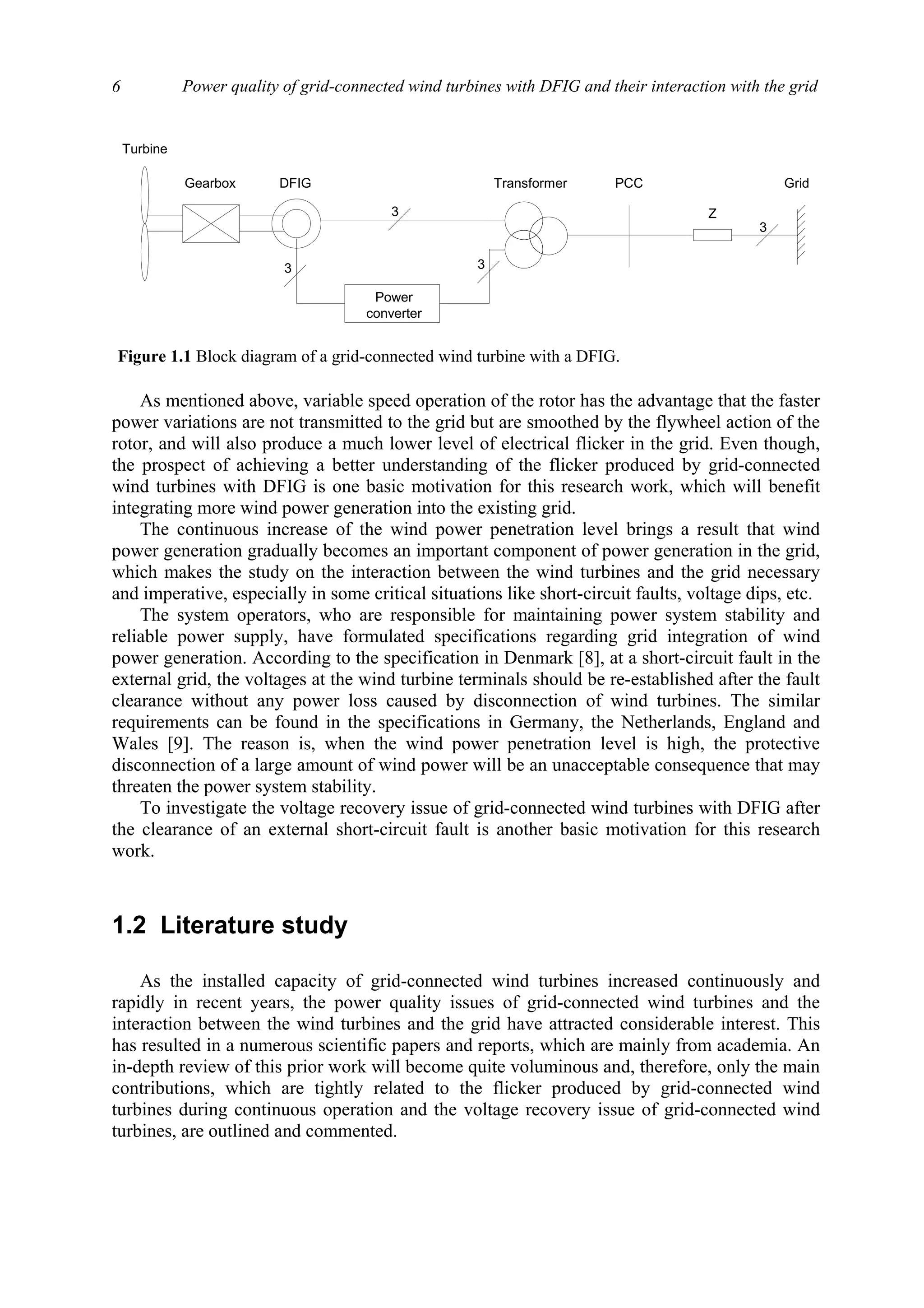 Power quality of grid-connected wind turbines with DFIG and their interaction with the grid6
As mentioned above, variable speed operation of the rotor has the advantage that the faster
power variations are not transmitted to the grid but are smoothed by the flywheel action of the
rotor, and will also produce a much lower level of electrical flicker in the grid. Even though,
the prospect of achieving a better understanding of the flicker produced by grid-connected
wind turbines with DFIG is one basic motivation for this research work, which will benefit
integrating more wind power generation into the existing grid.
The continuous increase of the wind power penetration level brings a result that wind
power generation gradually becomes an important component of power generation in the grid,
which makes the study on the interaction between the wind turbines and the grid necessary
and imperative, especially in some critical situations like short-circuit faults, voltage dips, etc.
The system operators, who are responsible for maintaining power system stability and
reliable power supply, have formulated specifications regarding grid integration of wind
power generation. According to the specification in Denmark [8], at a short-circuit fault in the
external grid, the voltages at the wind turbine terminals should be re-established after the fault
clearance without any power loss caused by disconnection of wind turbines. The similar
requirements can be found in the specifications in Germany, the Netherlands, England and
Wales [9]. The reason is, when the wind power penetration level is high, the protective
disconnection of a large amount of wind power will be an unacceptable consequence that may
threaten the power system stability.
To investigate the voltage recovery issue of grid-connected wind turbines with DFIG after
the clearance of an external short-circuit fault is another basic motivation for this research
work.
1.2 Literature study
As the installed capacity of grid-connected wind turbines increased continuously and
rapidly in recent years, the power quality issues of grid-connected wind turbines and the
interaction between the wind turbines and the grid have attracted considerable interest. This
has resulted in a numerous scientific papers and reports, which are mainly from academia. An
in-depth review of this prior work will become quite voluminous and, therefore, only the main
contributions, which are tightly related to the flicker produced by grid-connected wind
turbines during continuous operation and the voltage recovery issue of grid-connected wind
turbines, are outlined and commented.
Turbine
DFIG TransformerGearbox
3
3 3
3
Power
converter
GridPCC
Z
Figure 1.1 Block diagram of a grid-connected wind turbine with a DFIG.
 