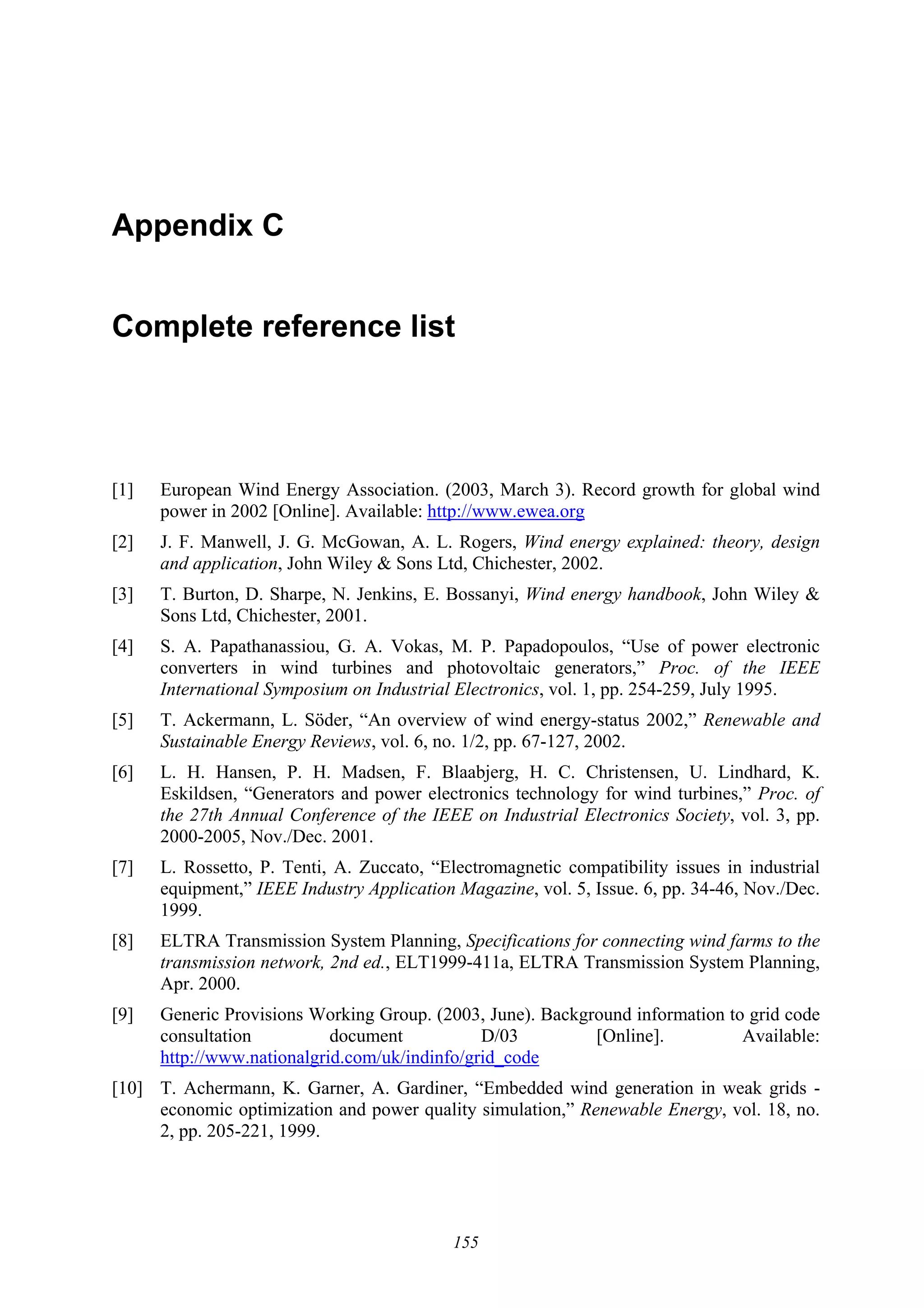 155
Appendix C
Complete reference list
[1] European Wind Energy Association. (2003, March 3). Record growth for global wind
power in 2002 [Online]. Available: http://www.ewea.org
[2] J. F. Manwell, J. G. McGowan, A. L. Rogers, Wind energy explained: theory, design
and application, John Wiley & Sons Ltd, Chichester, 2002.
[3] T. Burton, D. Sharpe, N. Jenkins, E. Bossanyi, Wind energy handbook, John Wiley &
Sons Ltd, Chichester, 2001.
[4] S. A. Papathanassiou, G. A. Vokas, M. P. Papadopoulos, “Use of power electronic
converters in wind turbines and photovoltaic generators,” Proc. of the IEEE
International Symposium on Industrial Electronics, vol. 1, pp. 254-259, July 1995.
[5] T. Ackermann, L. Söder, “An overview of wind energy-status 2002,” Renewable and
Sustainable Energy Reviews, vol. 6, no. 1/2, pp. 67-127, 2002.
[6] L. H. Hansen, P. H. Madsen, F. Blaabjerg, H. C. Christensen, U. Lindhard, K.
Eskildsen, “Generators and power electronics technology for wind turbines,” Proc. of
the 27th Annual Conference of the IEEE on Industrial Electronics Society, vol. 3, pp.
2000-2005, Nov./Dec. 2001.
[7] L. Rossetto, P. Tenti, A. Zuccato, “Electromagnetic compatibility issues in industrial
equipment,” IEEE Industry Application Magazine, vol. 5, Issue. 6, pp. 34-46, Nov./Dec.
1999.
[8] ELTRA Transmission System Planning, Specifications for connecting wind farms to the
transmission network, 2nd ed., ELT1999-411a, ELTRA Transmission System Planning,
Apr. 2000.
[9] Generic Provisions Working Group. (2003, June). Background information to grid code
consultation document D/03 [Online]. Available:
http://www.nationalgrid.com/uk/indinfo/grid_code
[10] T. Achermann, K. Garner, A. Gardiner, “Embedded wind generation in weak grids -
economic optimization and power quality simulation,” Renewable Energy, vol. 18, no.
2, pp. 205-221, 1999.
 