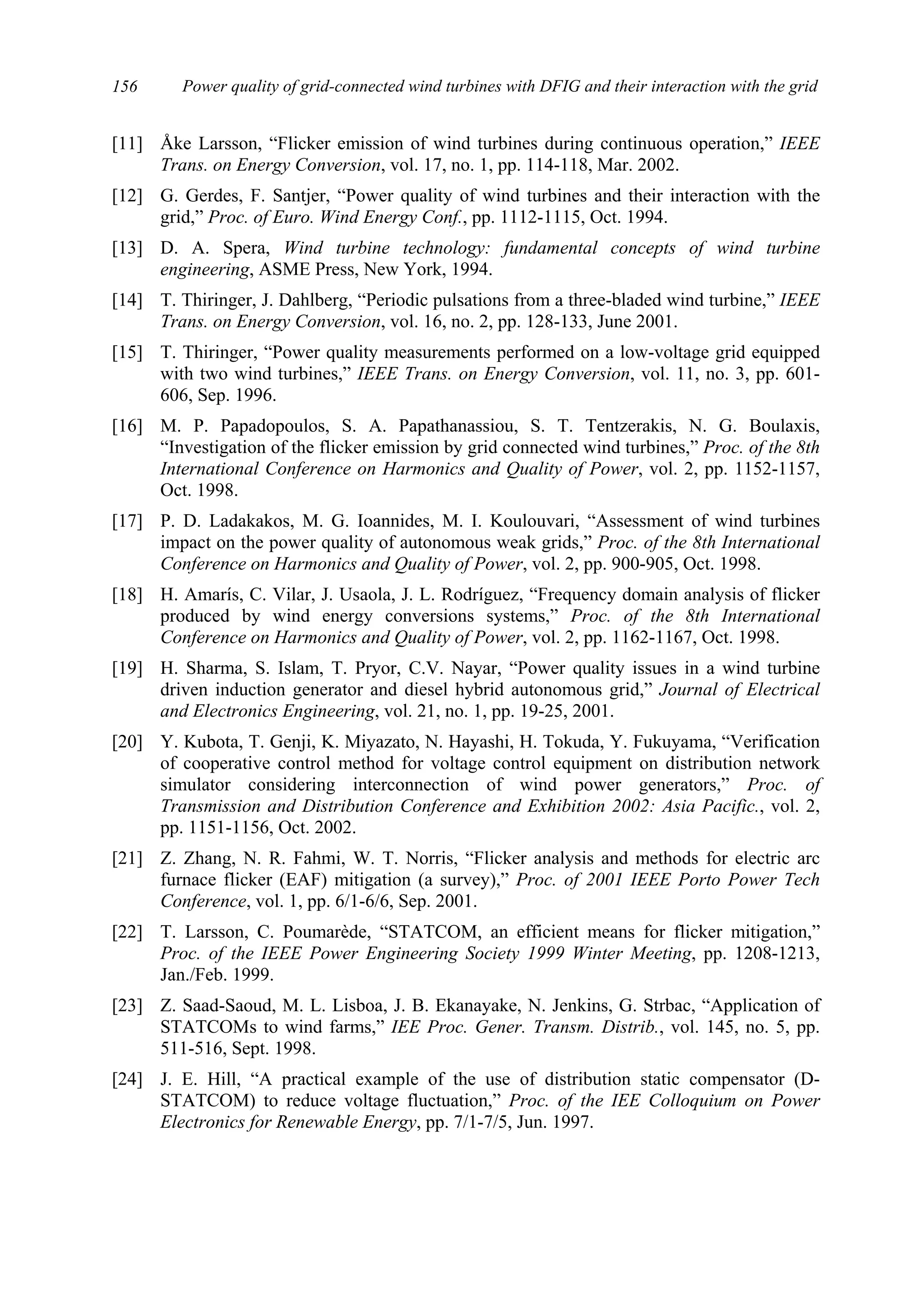 Power quality of grid-connected wind turbines with DFIG and their interaction with the grid156
[11] Åke Larsson, “Flicker emission of wind turbines during continuous operation,” IEEE
Trans. on Energy Conversion, vol. 17, no. 1, pp. 114-118, Mar. 2002.
[12] G. Gerdes, F. Santjer, “Power quality of wind turbines and their interaction with the
grid,” Proc. of Euro. Wind Energy Conf., pp. 1112-1115, Oct. 1994.
[13] D. A. Spera, Wind turbine technology: fundamental concepts of wind turbine
engineering, ASME Press, New York, 1994.
[14] T. Thiringer, J. Dahlberg, “Periodic pulsations from a three-bladed wind turbine,” IEEE
Trans. on Energy Conversion, vol. 16, no. 2, pp. 128-133, June 2001.
[15] T. Thiringer, “Power quality measurements performed on a low-voltage grid equipped
with two wind turbines,” IEEE Trans. on Energy Conversion, vol. 11, no. 3, pp. 601-
606, Sep. 1996.
[16] M. P. Papadopoulos, S. A. Papathanassiou, S. T. Tentzerakis, N. G. Boulaxis,
“Investigation of the flicker emission by grid connected wind turbines,” Proc. of the 8th
International Conference on Harmonics and Quality of Power, vol. 2, pp. 1152-1157,
Oct. 1998.
[17] P. D. Ladakakos, M. G. Ioannides, M. I. Koulouvari, “Assessment of wind turbines
impact on the power quality of autonomous weak grids,” Proc. of the 8th International
Conference on Harmonics and Quality of Power, vol. 2, pp. 900-905, Oct. 1998.
[18] H. Amarís, C. Vilar, J. Usaola, J. L. Rodríguez, “Frequency domain analysis of flicker
produced by wind energy conversions systems,” Proc. of the 8th International
Conference on Harmonics and Quality of Power, vol. 2, pp. 1162-1167, Oct. 1998.
[19] H. Sharma, S. Islam, T. Pryor, C.V. Nayar, “Power quality issues in a wind turbine
driven induction generator and diesel hybrid autonomous grid,” Journal of Electrical
and Electronics Engineering, vol. 21, no. 1, pp. 19-25, 2001.
[20] Y. Kubota, T. Genji, K. Miyazato, N. Hayashi, H. Tokuda, Y. Fukuyama, “Verification
of cooperative control method for voltage control equipment on distribution network
simulator considering interconnection of wind power generators,” Proc. of
Transmission and Distribution Conference and Exhibition 2002: Asia Pacific., vol. 2,
pp. 1151-1156, Oct. 2002.
[21] Z. Zhang, N. R. Fahmi, W. T. Norris, “Flicker analysis and methods for electric arc
furnace flicker (EAF) mitigation (a survey),” Proc. of 2001 IEEE Porto Power Tech
Conference, vol. 1, pp. 6/1-6/6, Sep. 2001.
[22] T. Larsson, C. Poumarède, “STATCOM, an efficient means for flicker mitigation,”
Proc. of the IEEE Power Engineering Society 1999 Winter Meeting, pp. 1208-1213,
Jan./Feb. 1999.
[23] Z. Saad-Saoud, M. L. Lisboa, J. B. Ekanayake, N. Jenkins, G. Strbac, “Application of
STATCOMs to wind farms,” IEE Proc. Gener. Transm. Distrib., vol. 145, no. 5, pp.
511-516, Sept. 1998.
[24] J. E. Hill, “A practical example of the use of distribution static compensator (D-
STATCOM) to reduce voltage fluctuation,” Proc. of the IEE Colloquium on Power
Electronics for Renewable Energy, pp. 7/1-7/5, Jun. 1997.
 