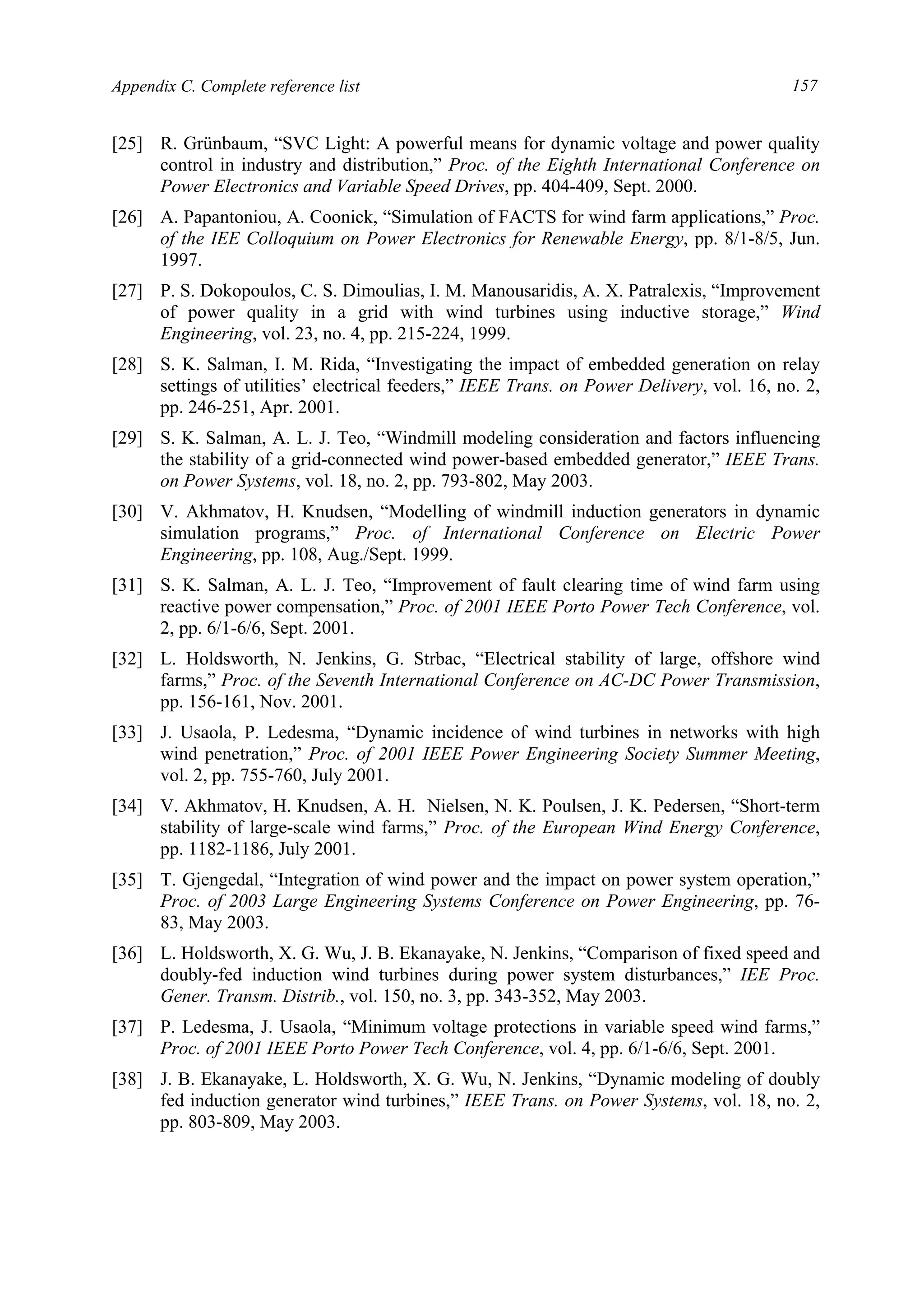 Appendix C. Complete reference list 157
[25] R. Grünbaum, “SVC Light: A powerful means for dynamic voltage and power quality
control in industry and distribution,” Proc. of the Eighth International Conference on
Power Electronics and Variable Speed Drives, pp. 404-409, Sept. 2000.
[26] A. Papantoniou, A. Coonick, “Simulation of FACTS for wind farm applications,” Proc.
of the IEE Colloquium on Power Electronics for Renewable Energy, pp. 8/1-8/5, Jun.
1997.
[27] P. S. Dokopoulos, C. S. Dimoulias, I. M. Manousaridis, A. X. Patralexis, “Improvement
of power quality in a grid with wind turbines using inductive storage,” Wind
Engineering, vol. 23, no. 4, pp. 215-224, 1999.
[28] S. K. Salman, I. M. Rida, “Investigating the impact of embedded generation on relay
settings of utilities’ electrical feeders,” IEEE Trans. on Power Delivery, vol. 16, no. 2,
pp. 246-251, Apr. 2001.
[29] S. K. Salman, A. L. J. Teo, “Windmill modeling consideration and factors influencing
the stability of a grid-connected wind power-based embedded generator,” IEEE Trans.
on Power Systems, vol. 18, no. 2, pp. 793-802, May 2003.
[30] V. Akhmatov, H. Knudsen, “Modelling of windmill induction generators in dynamic
simulation programs,” Proc. of International Conference on Electric Power
Engineering, pp. 108, Aug./Sept. 1999.
[31] S. K. Salman, A. L. J. Teo, “Improvement of fault clearing time of wind farm using
reactive power compensation,” Proc. of 2001 IEEE Porto Power Tech Conference, vol.
2, pp. 6/1-6/6, Sept. 2001.
[32] L. Holdsworth, N. Jenkins, G. Strbac, “Electrical stability of large, offshore wind
farms,” Proc. of the Seventh International Conference on AC-DC Power Transmission,
pp. 156-161, Nov. 2001.
[33] J. Usaola, P. Ledesma, “Dynamic incidence of wind turbines in networks with high
wind penetration,” Proc. of 2001 IEEE Power Engineering Society Summer Meeting,
vol. 2, pp. 755-760, July 2001.
[34] V. Akhmatov, H. Knudsen, A. H. Nielsen, N. K. Poulsen, J. K. Pedersen, “Short-term
stability of large-scale wind farms,” Proc. of the European Wind Energy Conference,
pp. 1182-1186, July 2001.
[35] T. Gjengedal, “Integration of wind power and the impact on power system operation,”
Proc. of 2003 Large Engineering Systems Conference on Power Engineering, pp. 76-
83, May 2003.
[36] L. Holdsworth, X. G. Wu, J. B. Ekanayake, N. Jenkins, “Comparison of fixed speed and
doubly-fed induction wind turbines during power system disturbances,” IEE Proc.
Gener. Transm. Distrib., vol. 150, no. 3, pp. 343-352, May 2003.
[37] P. Ledesma, J. Usaola, “Minimum voltage protections in variable speed wind farms,”
Proc. of 2001 IEEE Porto Power Tech Conference, vol. 4, pp. 6/1-6/6, Sept. 2001.
[38] J. B. Ekanayake, L. Holdsworth, X. G. Wu, N. Jenkins, “Dynamic modeling of doubly
fed induction generator wind turbines,” IEEE Trans. on Power Systems, vol. 18, no. 2,
pp. 803-809, May 2003.
 