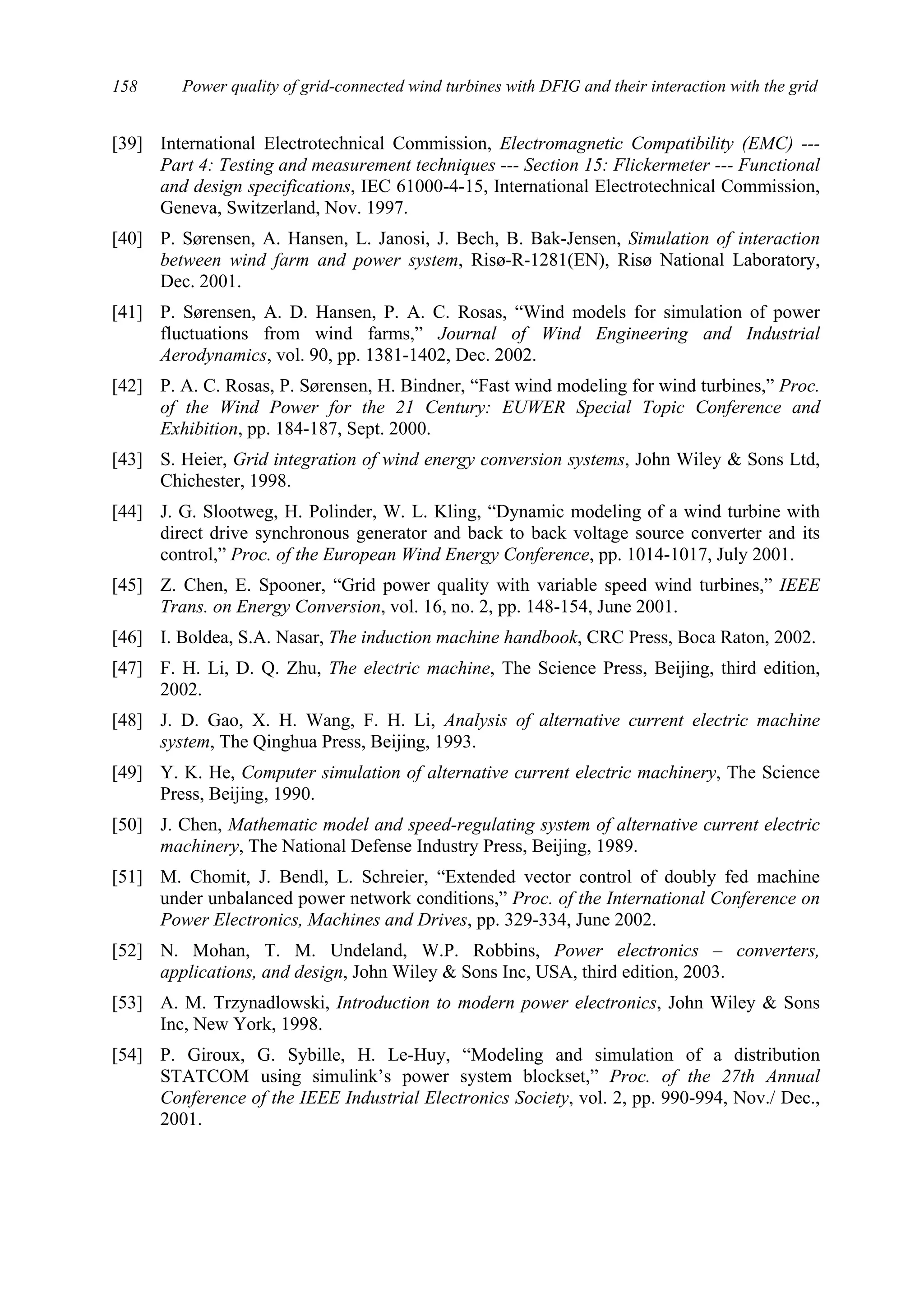 Power quality of grid-connected wind turbines with DFIG and their interaction with the grid158
[39] International Electrotechnical Commission, Electromagnetic Compatibility (EMC) ---
Part 4: Testing and measurement techniques --- Section 15: Flickermeter --- Functional
and design specifications, IEC 61000-4-15, International Electrotechnical Commission,
Geneva, Switzerland, Nov. 1997.
[40] P. Sørensen, A. Hansen, L. Janosi, J. Bech, B. Bak-Jensen, Simulation of interaction
between wind farm and power system, Risø-R-1281(EN), Risø National Laboratory,
Dec. 2001.
[41] P. Sørensen, A. D. Hansen, P. A. C. Rosas, “Wind models for simulation of power
fluctuations from wind farms,” Journal of Wind Engineering and Industrial
Aerodynamics, vol. 90, pp. 1381-1402, Dec. 2002.
[42] P. A. C. Rosas, P. Sørensen, H. Bindner, “Fast wind modeling for wind turbines,” Proc.
of the Wind Power for the 21 Century: EUWER Special Topic Conference and
Exhibition, pp. 184-187, Sept. 2000.
[43] S. Heier, Grid integration of wind energy conversion systems, John Wiley & Sons Ltd,
Chichester, 1998.
[44] J. G. Slootweg, H. Polinder, W. L. Kling, “Dynamic modeling of a wind turbine with
direct drive synchronous generator and back to back voltage source converter and its
control,” Proc. of the European Wind Energy Conference, pp. 1014-1017, July 2001.
[45] Z. Chen, E. Spooner, “Grid power quality with variable speed wind turbines,” IEEE
Trans. on Energy Conversion, vol. 16, no. 2, pp. 148-154, June 2001.
[46] I. Boldea, S.A. Nasar, The induction machine handbook, CRC Press, Boca Raton, 2002.
[47] F. H. Li, D. Q. Zhu, The electric machine, The Science Press, Beijing, third edition,
2002.
[48] J. D. Gao, X. H. Wang, F. H. Li, Analysis of alternative current electric machine
system, The Qinghua Press, Beijing, 1993.
[49] Y. K. He, Computer simulation of alternative current electric machinery, The Science
Press, Beijing, 1990.
[50] J. Chen, Mathematic model and speed-regulating system of alternative current electric
machinery, The National Defense Industry Press, Beijing, 1989.
[51] M. Chomit, J. Bendl, L. Schreier, “Extended vector control of doubly fed machine
under unbalanced power network conditions,” Proc. of the International Conference on
Power Electronics, Machines and Drives, pp. 329-334, June 2002.
[52] N. Mohan, T. M. Undeland, W.P. Robbins, Power electronics – converters,
applications, and design, John Wiley & Sons Inc, USA, third edition, 2003.
[53] A. M. Trzynadlowski, Introduction to modern power electronics, John Wiley & Sons
Inc, New York, 1998.
[54] P. Giroux, G. Sybille, H. Le-Huy, “Modeling and simulation of a distribution
STATCOM using simulink’s power system blockset,” Proc. of the 27th Annual
Conference of the IEEE Industrial Electronics Society, vol. 2, pp. 990-994, Nov./ Dec.,
2001.
 
