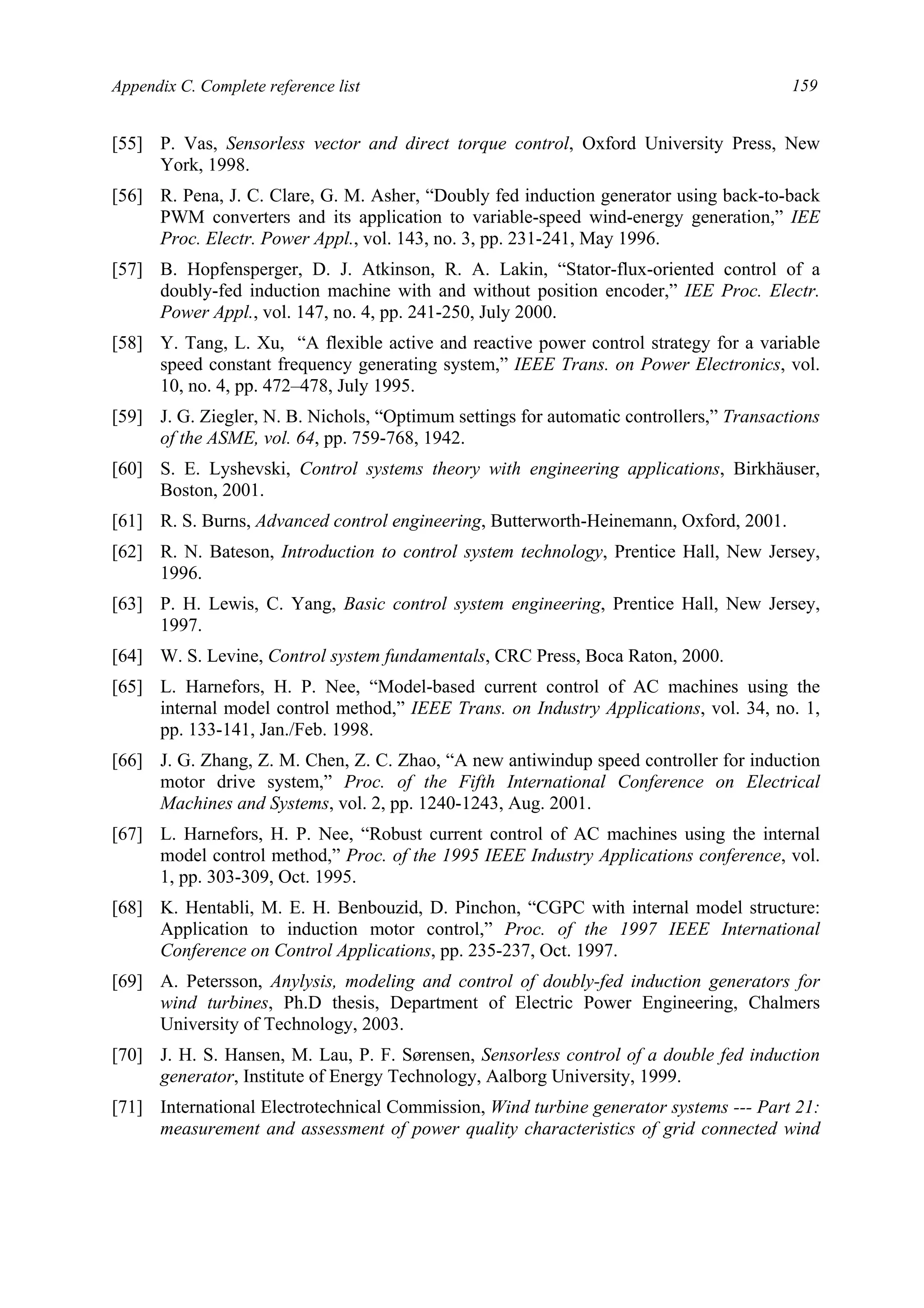 Appendix C. Complete reference list 159
[55] P. Vas, Sensorless vector and direct torque control, Oxford University Press, New
York, 1998.
[56] R. Pena, J. C. Clare, G. M. Asher, “Doubly fed induction generator using back-to-back
PWM converters and its application to variable-speed wind-energy generation,” IEE
Proc. Electr. Power Appl., vol. 143, no. 3, pp. 231-241, May 1996.
[57] B. Hopfensperger, D. J. Atkinson, R. A. Lakin, “Stator-flux-oriented control of a
doubly-fed induction machine with and without position encoder,” IEE Proc. Electr.
Power Appl., vol. 147, no. 4, pp. 241-250, July 2000.
[58] Y. Tang, L. Xu, “A flexible active and reactive power control strategy for a variable
speed constant frequency generating system,” IEEE Trans. on Power Electronics, vol.
10, no. 4, pp. 472–478, July 1995.
[59] J. G. Ziegler, N. B. Nichols, “Optimum settings for automatic controllers,” Transactions
of the ASME, vol. 64, pp. 759-768, 1942.
[60] S. E. Lyshevski, Control systems theory with engineering applications, Birkhäuser,
Boston, 2001.
[61] R. S. Burns, Advanced control engineering, Butterworth-Heinemann, Oxford, 2001.
[62] R. N. Bateson, Introduction to control system technology, Prentice Hall, New Jersey,
1996.
[63] P. H. Lewis, C. Yang, Basic control system engineering, Prentice Hall, New Jersey,
1997.
[64] W. S. Levine, Control system fundamentals, CRC Press, Boca Raton, 2000.
[65] L. Harnefors, H. P. Nee, “Model-based current control of AC machines using the
internal model control method,” IEEE Trans. on Industry Applications, vol. 34, no. 1,
pp. 133-141, Jan./Feb. 1998.
[66] J. G. Zhang, Z. M. Chen, Z. C. Zhao, “A new antiwindup speed controller for induction
motor drive system,” Proc. of the Fifth International Conference on Electrical
Machines and Systems, vol. 2, pp. 1240-1243, Aug. 2001.
[67] L. Harnefors, H. P. Nee, “Robust current control of AC machines using the internal
model control method,” Proc. of the 1995 IEEE Industry Applications conference, vol.
1, pp. 303-309, Oct. 1995.
[68] K. Hentabli, M. E. H. Benbouzid, D. Pinchon, “CGPC with internal model structure:
Application to induction motor control,” Proc. of the 1997 IEEE International
Conference on Control Applications, pp. 235-237, Oct. 1997.
[69] A. Petersson, Anylysis, modeling and control of doubly-fed induction generators for
wind turbines, Ph.D thesis, Department of Electric Power Engineering, Chalmers
University of Technology, 2003.
[70] J. H. S. Hansen, M. Lau, P. F. Sørensen, Sensorless control of a double fed induction
generator, Institute of Energy Technology, Aalborg University, 1999.
[71] International Electrotechnical Commission, Wind turbine generator systems --- Part 21:
measurement and assessment of power quality characteristics of grid connected wind
 