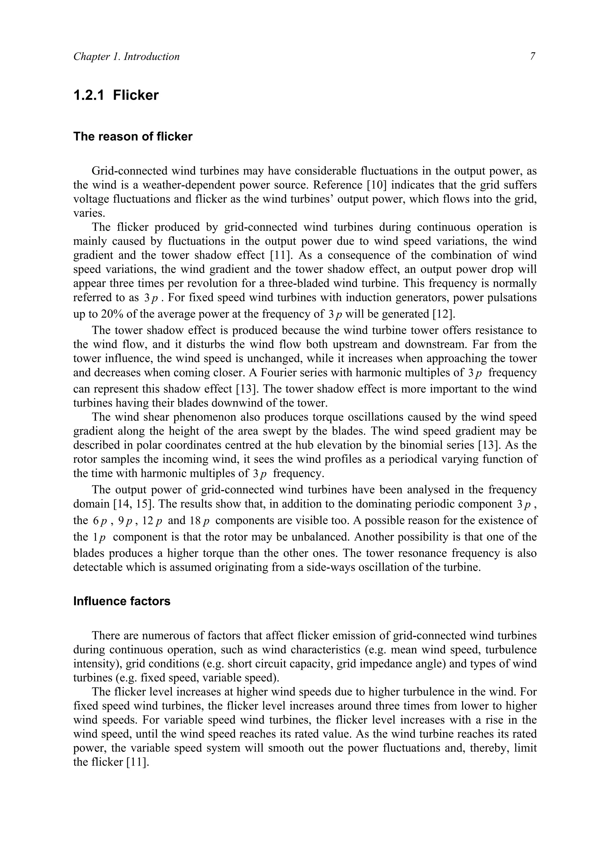 Chapter 1. Introduction 7
1.2.1 Flicker
The reason of flicker
Grid-connected wind turbines may have considerable fluctuations in the output power, as
the wind is a weather-dependent power source. Reference [10] indicates that the grid suffers
voltage fluctuations and flicker as the wind turbines’ output power, which flows into the grid,
varies.
The flicker produced by grid-connected wind turbines during continuous operation is
mainly caused by fluctuations in the output power due to wind speed variations, the wind
gradient and the tower shadow effect [11]. As a consequence of the combination of wind
speed variations, the wind gradient and the tower shadow effect, an output power drop will
appear three times per revolution for a three-bladed wind turbine. This frequency is normally
referred to as p3 . For fixed speed wind turbines with induction generators, power pulsations
up to 20% of the average power at the frequency of p3 will be generated [12].
The tower shadow effect is produced because the wind turbine tower offers resistance to
the wind flow, and it disturbs the wind flow both upstream and downstream. Far from the
tower influence, the wind speed is unchanged, while it increases when approaching the tower
and decreases when coming closer. A Fourier series with harmonic multiples of p3 frequency
can represent this shadow effect [13]. The tower shadow effect is more important to the wind
turbines having their blades downwind of the tower.
The wind shear phenomenon also produces torque oscillations caused by the wind speed
gradient along the height of the area swept by the blades. The wind speed gradient may be
described in polar coordinates centred at the hub elevation by the binomial series [13]. As the
rotor samples the incoming wind, it sees the wind profiles as a periodical varying function of
the time with harmonic multiples of p3 frequency.
The output power of grid-connected wind turbines have been analysed in the frequency
domain [14, 15]. The results show that, in addition to the dominating periodic component p3 ,
the p6 , p9 , p12 and p18 components are visible too. A possible reason for the existence of
the p1 component is that the rotor may be unbalanced. Another possibility is that one of the
blades produces a higher torque than the other ones. The tower resonance frequency is also
detectable which is assumed originating from a side-ways oscillation of the turbine.
Influence factors
There are numerous of factors that affect flicker emission of grid-connected wind turbines
during continuous operation, such as wind characteristics (e.g. mean wind speed, turbulence
intensity), grid conditions (e.g. short circuit capacity, grid impedance angle) and types of wind
turbines (e.g. fixed speed, variable speed).
The flicker level increases at higher wind speeds due to higher turbulence in the wind. For
fixed speed wind turbines, the flicker level increases around three times from lower to higher
wind speeds. For variable speed wind turbines, the flicker level increases with a rise in the
wind speed, until the wind speed reaches its rated value. As the wind turbine reaches its rated
power, the variable speed system will smooth out the power fluctuations and, thereby, limit
the flicker [11].
 