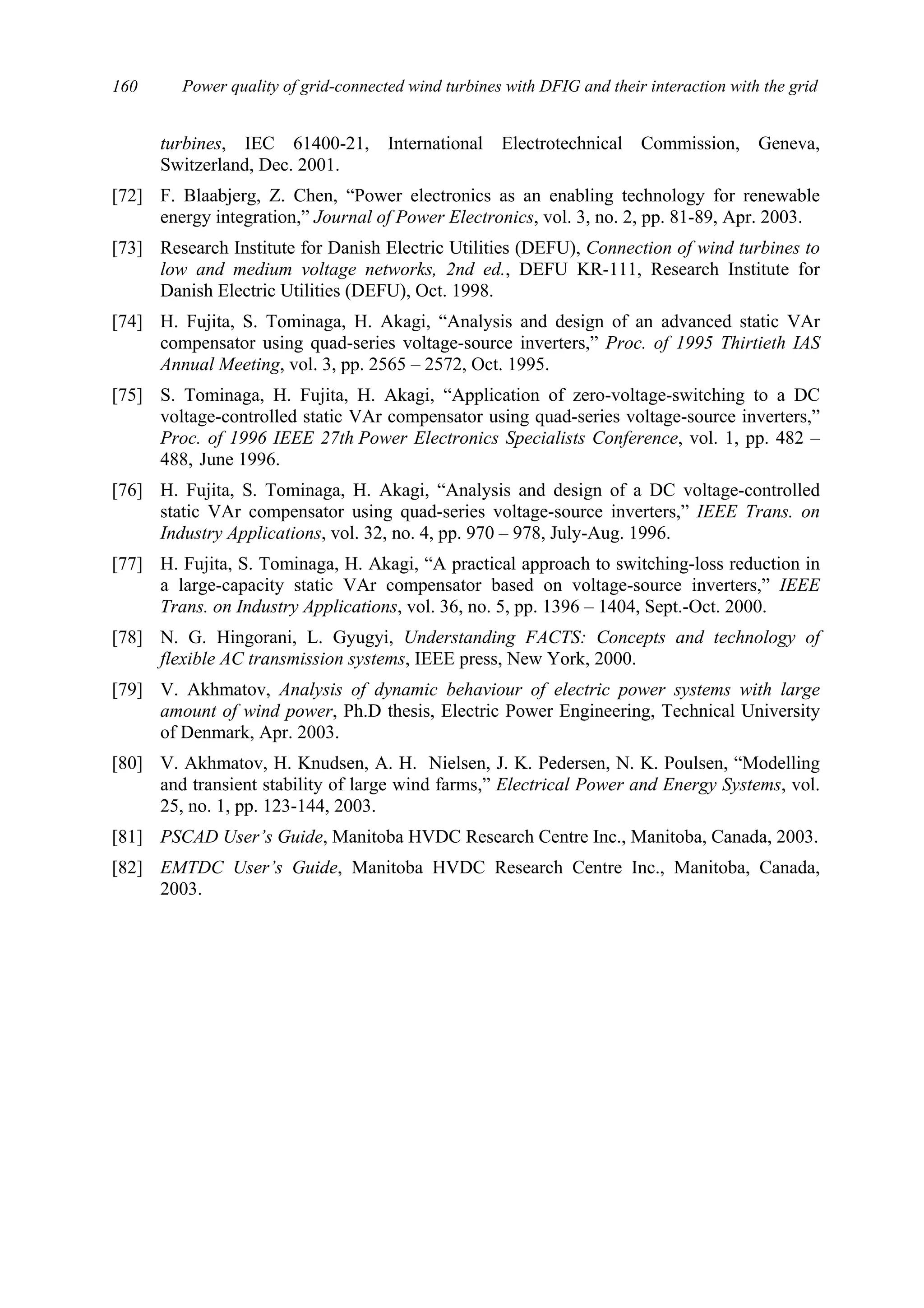 Power quality of grid-connected wind turbines with DFIG and their interaction with the grid160
turbines, IEC 61400-21, International Electrotechnical Commission, Geneva,
Switzerland, Dec. 2001.
[72] F. Blaabjerg, Z. Chen, “Power electronics as an enabling technology for renewable
energy integration,” Journal of Power Electronics, vol. 3, no. 2, pp. 81-89, Apr. 2003.
[73] Research Institute for Danish Electric Utilities (DEFU), Connection of wind turbines to
low and medium voltage networks, 2nd ed., DEFU KR-111, Research Institute for
Danish Electric Utilities (DEFU), Oct. 1998.
[74] H. Fujita, S. Tominaga, H. Akagi, “Analysis and design of an advanced static VAr
compensator using quad-series voltage-source inverters,” Proc. of 1995 Thirtieth IAS
Annual Meeting, vol. 3, pp. 2565 – 2572, Oct. 1995.
[75] S. Tominaga, H. Fujita, H. Akagi, “Application of zero-voltage-switching to a DC
voltage-controlled static VAr compensator using quad-series voltage-source inverters,”
Proc. of 1996 IEEE 27th Power Electronics Specialists Conference, vol. 1, pp. 482 –
488, June 1996.
[76] H. Fujita, S. Tominaga, H. Akagi, “Analysis and design of a DC voltage-controlled
static VAr compensator using quad-series voltage-source inverters,” IEEE Trans. on
Industry Applications, vol. 32, no. 4, pp. 970 – 978, July-Aug. 1996.
[77] H. Fujita, S. Tominaga, H. Akagi, “A practical approach to switching-loss reduction in
a large-capacity static VAr compensator based on voltage-source inverters,” IEEE
Trans. on Industry Applications, vol. 36, no. 5, pp. 1396 – 1404, Sept.-Oct. 2000.
[78] N. G. Hingorani, L. Gyugyi, Understanding FACTS: Concepts and technology of
flexible AC transmission systems, IEEE press, New York, 2000.
[79] V. Akhmatov, Analysis of dynamic behaviour of electric power systems with large
amount of wind power, Ph.D thesis, Electric Power Engineering, Technical University
of Denmark, Apr. 2003.
[80] V. Akhmatov, H. Knudsen, A. H. Nielsen, J. K. Pedersen, N. K. Poulsen, “Modelling
and transient stability of large wind farms,” Electrical Power and Energy Systems, vol.
25, no. 1, pp. 123-144, 2003.
[81] PSCAD User’s Guide, Manitoba HVDC Research Centre Inc., Manitoba, Canada, 2003.
[82] EMTDC User’s Guide, Manitoba HVDC Research Centre Inc., Manitoba, Canada,
2003.
 