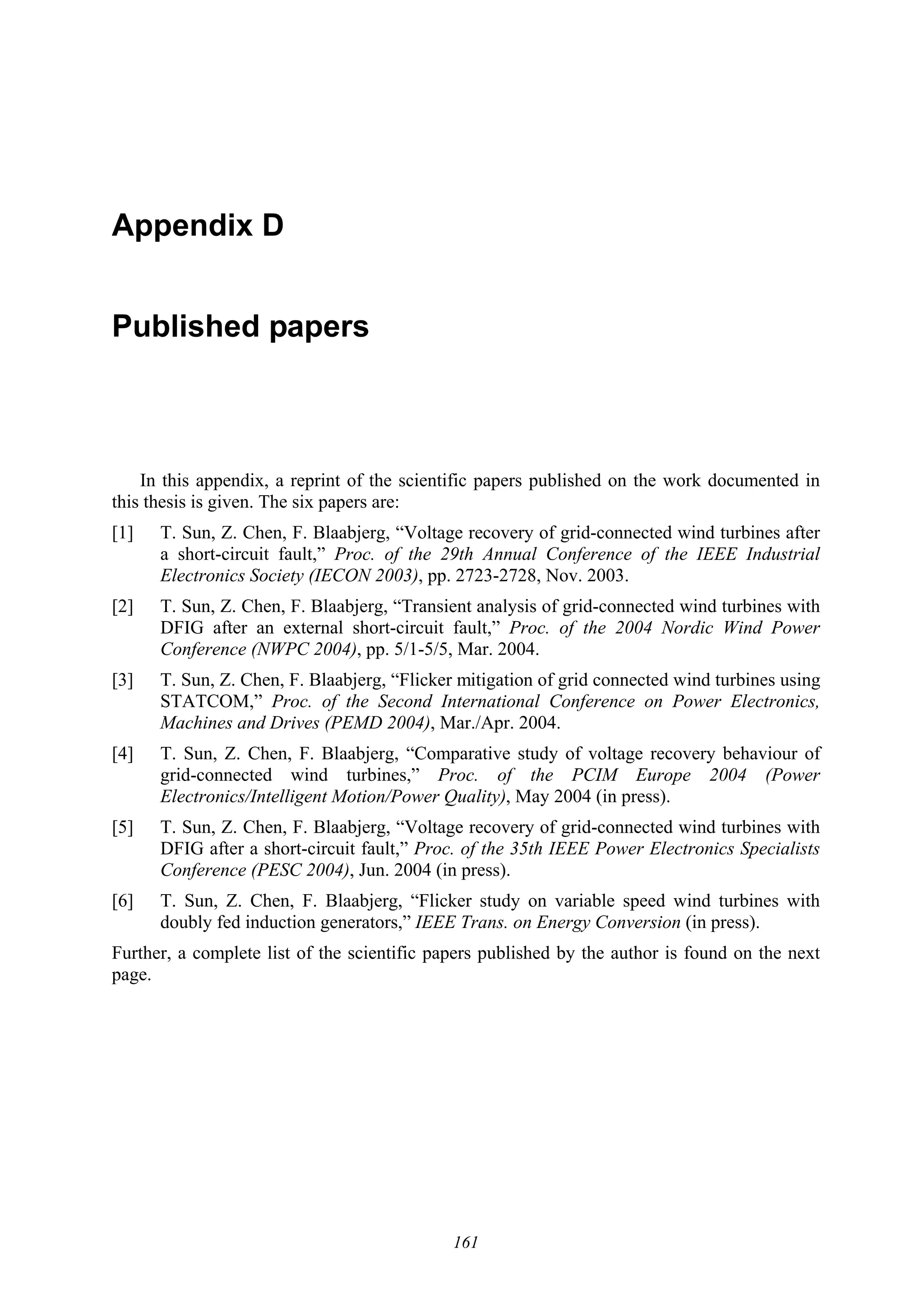 161
Appendix D
Published papers
In this appendix, a reprint of the scientific papers published on the work documented in
this thesis is given. The six papers are:
[1] T. Sun, Z. Chen, F. Blaabjerg, “Voltage recovery of grid-connected wind turbines after
a short-circuit fault,” Proc. of the 29th Annual Conference of the IEEE Industrial
Electronics Society (IECON 2003), pp. 2723-2728, Nov. 2003.
[2] T. Sun, Z. Chen, F. Blaabjerg, “Transient analysis of grid-connected wind turbines with
DFIG after an external short-circuit fault,” Proc. of the 2004 Nordic Wind Power
Conference (NWPC 2004), pp. 5/1-5/5, Mar. 2004.
[3] T. Sun, Z. Chen, F. Blaabjerg, “Flicker mitigation of grid connected wind turbines using
STATCOM,” Proc. of the Second International Conference on Power Electronics,
Machines and Drives (PEMD 2004), Mar./Apr. 2004.
[4] T. Sun, Z. Chen, F. Blaabjerg, “Comparative study of voltage recovery behaviour of
grid-connected wind turbines,” Proc. of the PCIM Europe 2004 (Power
Electronics/Intelligent Motion/Power Quality), May 2004 (in press).
[5] T. Sun, Z. Chen, F. Blaabjerg, “Voltage recovery of grid-connected wind turbines with
DFIG after a short-circuit fault,” Proc. of the 35th IEEE Power Electronics Specialists
Conference (PESC 2004), Jun. 2004 (in press).
[6] T. Sun, Z. Chen, F. Blaabjerg, “Flicker study on variable speed wind turbines with
doubly fed induction generators,” IEEE Trans. on Energy Conversion (in press).
Further, a complete list of the scientific papers published by the author is found on the next
page.
 
