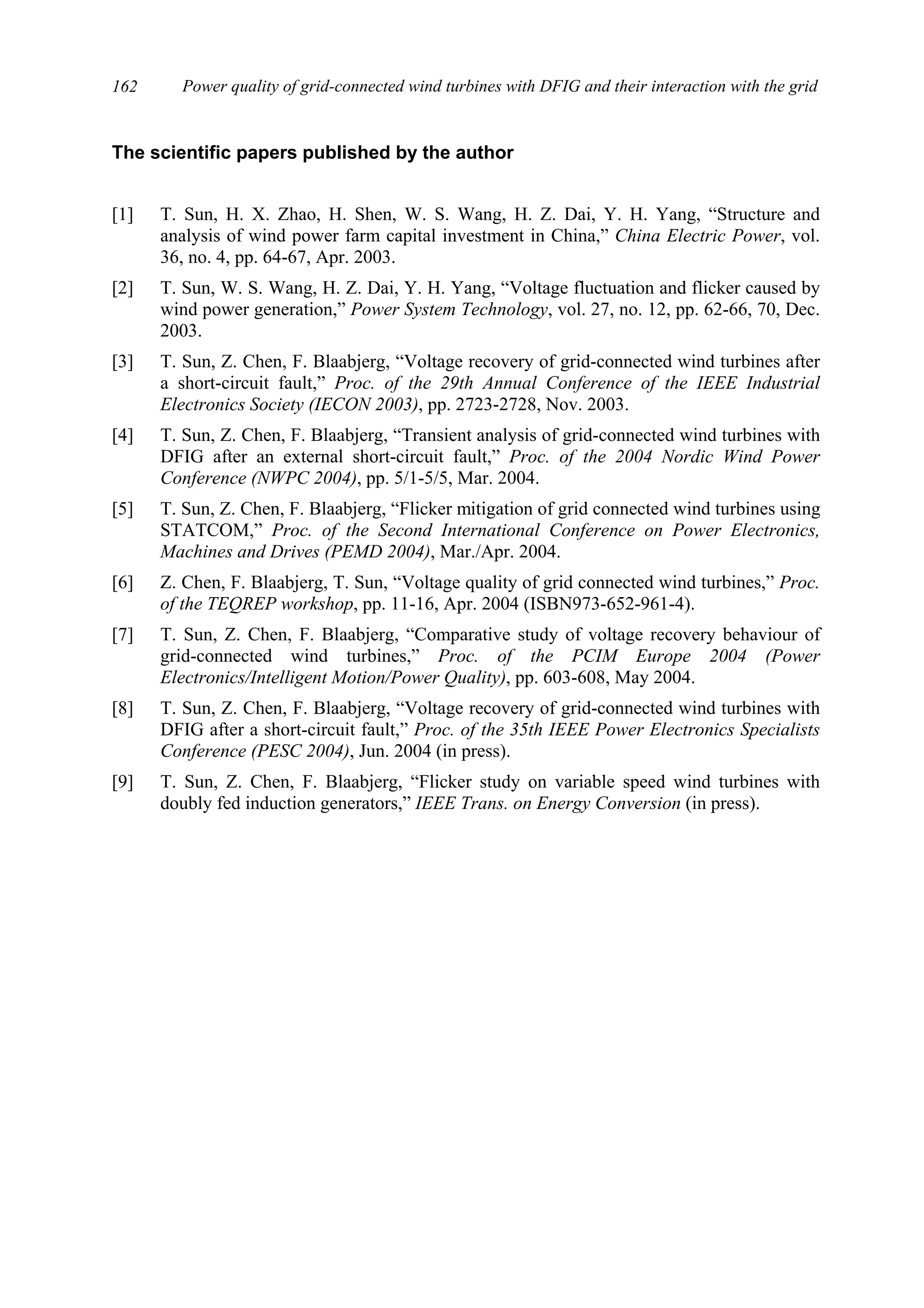 Power quality of grid-connected wind turbines with DFIG and their interaction with the grid162
The scientific papers published by the author
[1] T. Sun, H. X. Zhao, H. Shen, W. S. Wang, H. Z. Dai, Y. H. Yang, “Structure and
analysis of wind power farm capital investment in China,” China Electric Power, vol.
36, no. 4, pp. 64-67, Apr. 2003.
[2] T. Sun, W. S. Wang, H. Z. Dai, Y. H. Yang, “Voltage fluctuation and flicker caused by
wind power generation,” Power System Technology, vol. 27, no. 12, pp. 62-66, 70, Dec.
2003.
[3] T. Sun, Z. Chen, F. Blaabjerg, “Voltage recovery of grid-connected wind turbines after
a short-circuit fault,” Proc. of the 29th Annual Conference of the IEEE Industrial
Electronics Society (IECON 2003), pp. 2723-2728, Nov. 2003.
[4] T. Sun, Z. Chen, F. Blaabjerg, “Transient analysis of grid-connected wind turbines with
DFIG after an external short-circuit fault,” Proc. of the 2004 Nordic Wind Power
Conference (NWPC 2004), pp. 5/1-5/5, Mar. 2004.
[5] T. Sun, Z. Chen, F. Blaabjerg, “Flicker mitigation of grid connected wind turbines using
STATCOM,” Proc. of the Second International Conference on Power Electronics,
Machines and Drives (PEMD 2004), Mar./Apr. 2004.
[6] Z. Chen, F. Blaabjerg, T. Sun, “Voltage quality of grid connected wind turbines,” Proc.
of the TEQREP workshop, pp. 11-16, Apr. 2004 (ISBN973-652-961-4).
[7] T. Sun, Z. Chen, F. Blaabjerg, “Comparative study of voltage recovery behaviour of
grid-connected wind turbines,” Proc. of the PCIM Europe 2004 (Power
Electronics/Intelligent Motion/Power Quality), pp. 603-608, May 2004.
[8] T. Sun, Z. Chen, F. Blaabjerg, “Voltage recovery of grid-connected wind turbines with
DFIG after a short-circuit fault,” Proc. of the 35th IEEE Power Electronics Specialists
Conference (PESC 2004), Jun. 2004 (in press).
[9] T. Sun, Z. Chen, F. Blaabjerg, “Flicker study on variable speed wind turbines with
doubly fed induction generators,” IEEE Trans. on Energy Conversion (in press).
 