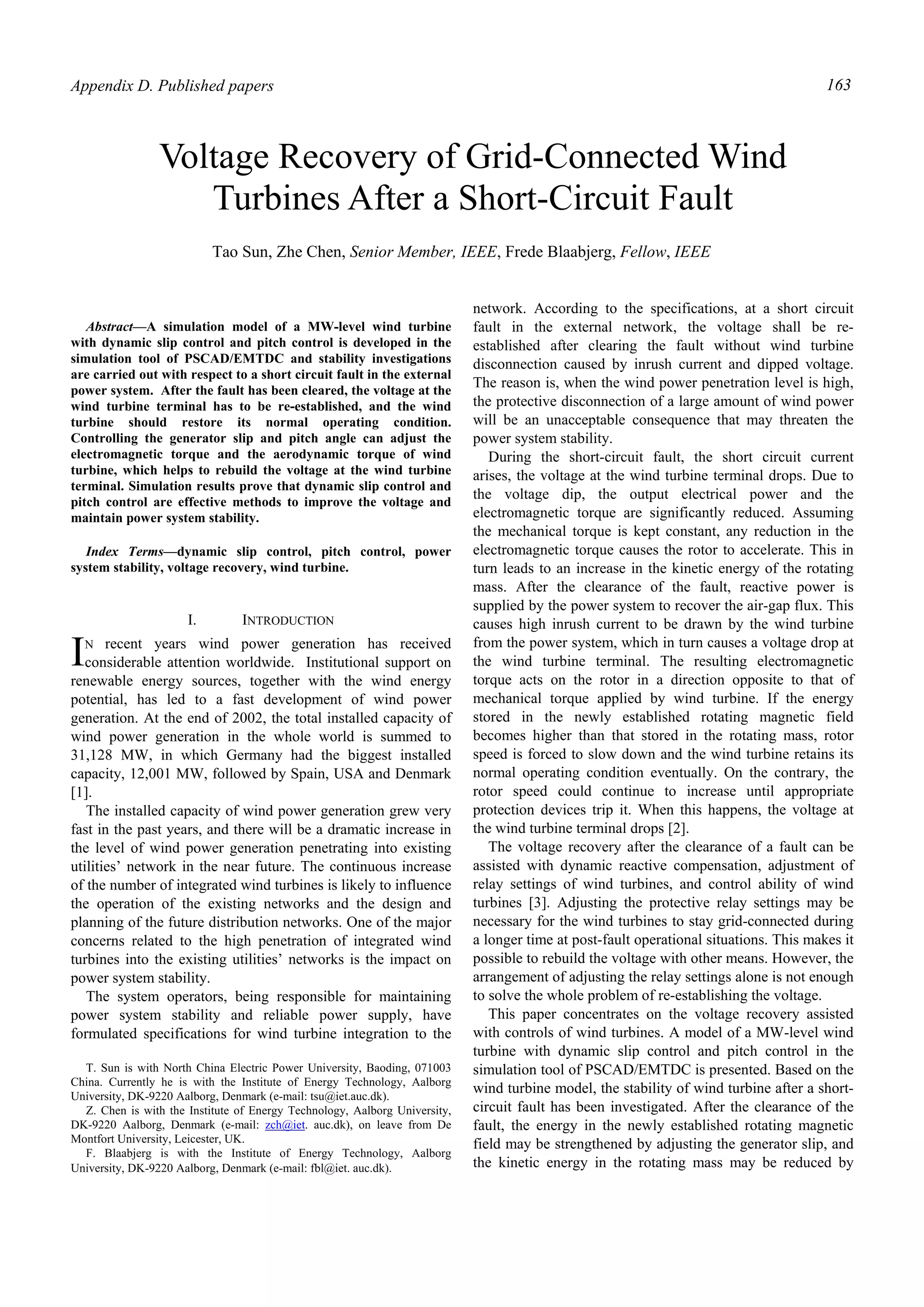 Appendix D. Published papers 163
Abstract—A simulation model of a MW-level wind turbine
with dynamic slip control and pitch control is developed in the
simulation tool of PSCAD/EMTDC and stability investigations
are carried out with respect to a short circuit fault in the external
power system. After the fault has been cleared, the voltage at the
wind turbine terminal has to be re-established, and the wind
turbine should restore its normal operating condition.
Controlling the generator slip and pitch angle can adjust the
electromagnetic torque and the aerodynamic torque of wind
turbine, which helps to rebuild the voltage at the wind turbine
terminal. Simulation results prove that dynamic slip control and
pitch control are effective methods to improve the voltage and
maintain power system stability.
Index Terms—dynamic slip control, pitch control, power
system stability, voltage recovery, wind turbine.
I. INTRODUCTION
N recent years wind power generation has received
considerable attention worldwide. Institutional support on
renewable energy sources, together with the wind energy
potential, has led to a fast development of wind power
generation. At the end of 2002, the total installed capacity of
wind power generation in the whole world is summed to
31,128 MW, in which Germany had the biggest installed
capacity, 12,001 MW, followed by Spain, USA and Denmark
[1].
The installed capacity of wind power generation grew very
fast in the past years, and there will be a dramatic increase in
the level of wind power generation penetrating into existing
utilities’ network in the near future. The continuous increase
of the number of integrated wind turbines is likely to influence
the operation of the existing networks and the design and
planning of the future distribution networks. One of the major
concerns related to the high penetration of integrated wind
turbines into the existing utilities’ networks is the impact on
power system stability.
The system operators, being responsible for maintaining
power system stability and reliable power supply, have
formulated specifications for wind turbine integration to the
T. Sun is with North China Electric Power University, Baoding, 071003
China. Currently he is with the Institute of Energy Technology, Aalborg
University, DK-9220 Aalborg, Denmark (e-mail: tsu@iet.auc.dk).
Z. Chen is with the Institute of Energy Technology, Aalborg University,
DK-9220 Aalborg, Denmark (e-mail: zch@iet. auc.dk), on leave from De
Montfort University, Leicester, UK.
F. Blaabjerg is with the Institute of Energy Technology, Aalborg
University, DK-9220 Aalborg, Denmark (e-mail: fbl@iet. auc.dk).
network. According to the specifications, at a short circuit
fault in the external network, the voltage shall be re-
established after clearing the fault without wind turbine
disconnection caused by inrush current and dipped voltage.
The reason is, when the wind power penetration level is high,
the protective disconnection of a large amount of wind power
will be an unacceptable consequence that may threaten the
power system stability.
During the short-circuit fault, the short circuit current
arises, the voltage at the wind turbine terminal drops. Due to
the voltage dip, the output electrical power and the
electromagnetic torque are significantly reduced. Assuming
the mechanical torque is kept constant, any reduction in the
electromagnetic torque causes the rotor to accelerate. This in
turn leads to an increase in the kinetic energy of the rotating
mass. After the clearance of the fault, reactive power is
supplied by the power system to recover the air-gap flux. This
causes high inrush current to be drawn by the wind turbine
from the power system, which in turn causes a voltage drop at
the wind turbine terminal. The resulting electromagnetic
torque acts on the rotor in a direction opposite to that of
mechanical torque applied by wind turbine. If the energy
stored in the newly established rotating magnetic field
becomes higher than that stored in the rotating mass, rotor
speed is forced to slow down and the wind turbine retains its
normal operating condition eventually. On the contrary, the
rotor speed could continue to increase until appropriate
protection devices trip it. When this happens, the voltage at
the wind turbine terminal drops [2].
The voltage recovery after the clearance of a fault can be
assisted with dynamic reactive compensation, adjustment of
relay settings of wind turbines, and control ability of wind
turbines [3]. Adjusting the protective relay settings may be
necessary for the wind turbines to stay grid-connected during
a longer time at post-fault operational situations. This makes it
possible to rebuild the voltage with other means. However, the
arrangement of adjusting the relay settings alone is not enough
to solve the whole problem of re-establishing the voltage.
This paper concentrates on the voltage recovery assisted
with controls of wind turbines. A model of a MW-level wind
turbine with dynamic slip control and pitch control in the
simulation tool of PSCAD/EMTDC is presented. Based on the
wind turbine model, the stability of wind turbine after a short-
circuit fault has been investigated. After the clearance of the
fault, the energy in the newly established rotating magnetic
field may be strengthened by adjusting the generator slip, and
the kinetic energy in the rotating mass may be reduced by
Tao Sun, Zhe Chen, Senior Member, IEEE, Frede Blaabjerg, Fellow, IEEE
Voltage Recovery of Grid-Connected Wind
Turbines After a Short-Circuit Fault
I
 