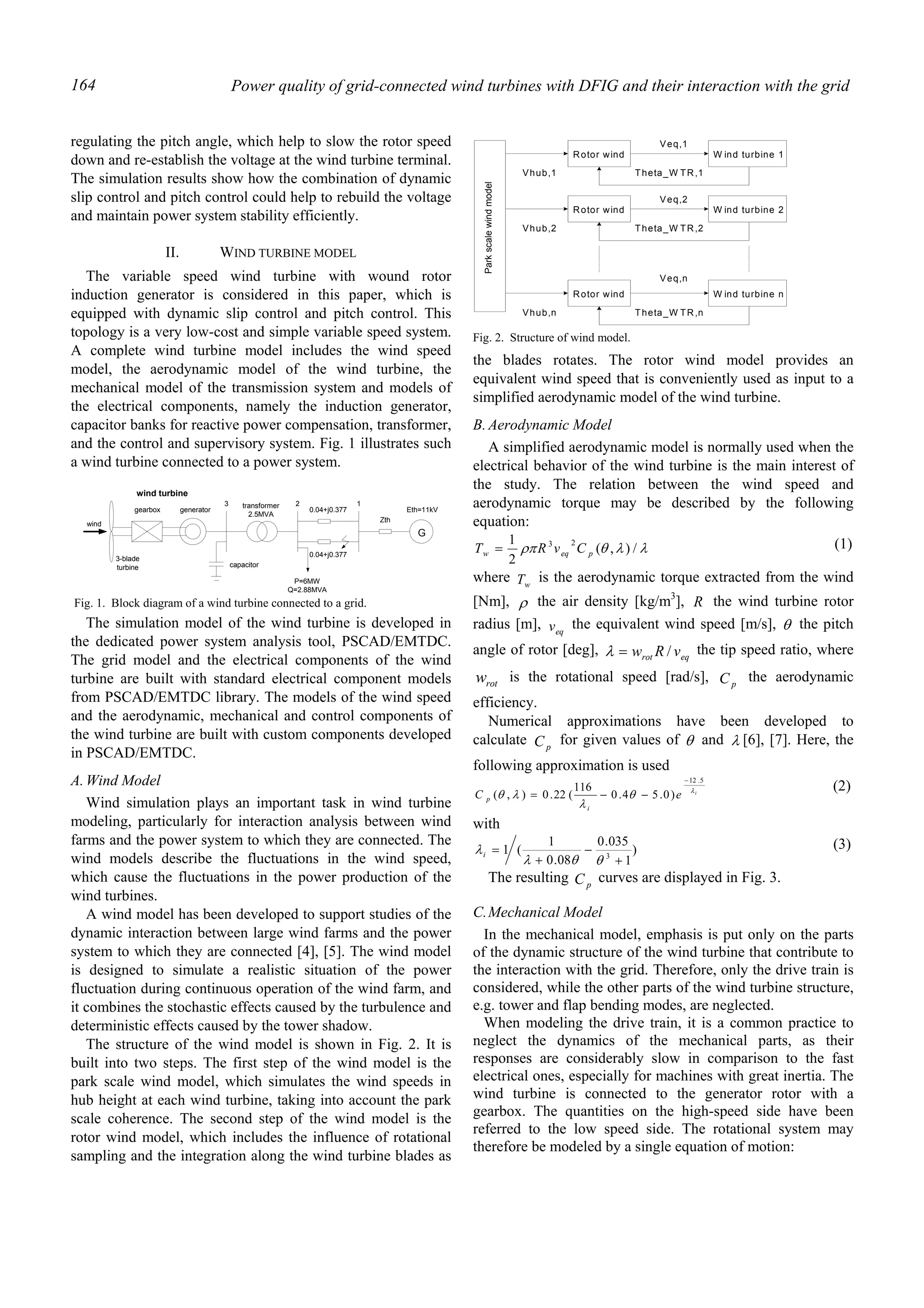 Power quality of grid-connected wind turbines with DFIG and their interaction with the grid164
regulating the pitch angle, which help to slow the rotor speed
down and re-establish the voltage at the wind turbine terminal.
The simulation results show how the combination of dynamic
slip control and pitch control could help to rebuild the voltage
and maintain power system stability efficiently.
II. WIND TURBINE MODEL
The variable speed wind turbine with wound rotor
induction generator is considered in this paper, which is
equipped with dynamic slip control and pitch control. This
topology is a very low-cost and simple variable speed system.
A complete wind turbine model includes the wind speed
model, the aerodynamic model of the wind turbine, the
mechanical model of the transmission system and models of
the electrical components, namely the induction generator,
capacitor banks for reactive power compensation, transformer,
and the control and supervisory system. Fig. 1 illustrates such
a wind turbine connected to a power system.
The simulation model of the wind turbine is developed in
the dedicated power system analysis tool, PSCAD/EMTDC.
The grid model and the electrical components of the wind
turbine are built with standard electrical component models
from PSCAD/EMTDC library. The models of the wind speed
and the aerodynamic, mechanical and control components of
the wind turbine are built with custom components developed
in PSCAD/EMTDC.
A.Wind Model
Wind simulation plays an important task in wind turbine
modeling, particularly for interaction analysis between wind
farms and the power system to which they are connected. The
wind models describe the fluctuations in the wind speed,
which cause the fluctuations in the power production of the
wind turbines.
A wind model has been developed to support studies of the
dynamic interaction between large wind farms and the power
system to which they are connected [4], [5]. The wind model
is designed to simulate a realistic situation of the power
fluctuation during continuous operation of the wind farm, and
it combines the stochastic effects caused by the turbulence and
deterministic effects caused by the tower shadow.
The structure of the wind model is shown in Fig. 2. It is
built into two steps. The first step of the wind model is the
park scale wind model, which simulates the wind speeds in
hub height at each wind turbine, taking into account the park
scale coherence. The second step of the wind model is the
rotor wind model, which includes the influence of rotational
sampling and the integration along the wind turbine blades as
the blades rotates. The rotor wind model provides an
equivalent wind speed that is conveniently used as input to a
simplified aerodynamic model of the wind turbine.
B.Aerodynamic Model
A simplified aerodynamic model is normally used when the
electrical behavior of the wind turbine is the main interest of
the study. The relation between the wind speed and
aerodynamic torque may be described by the following
equation:
λλθρπ /),(
2
1 23
peqw CvRT = (1)
where wT is the aerodynamic torque extracted from the wind
[Nm], ρ the air density [kg/m3
], R the wind turbine rotor
radius [m], eqv the equivalent wind speed [m/s], θ the pitch
angle of rotor [deg], eqrot vRw /=λ the tip speed ratio, where
rotw is the rotational speed [rad/s], pC the aerodynamic
efficiency.
Numerical approximations have been developed to
calculate pC for given values of θ and λ [6], [7]. Here, the
following approximation is used
i
eC
i
p
λ
θ
λ
λθ
5.12
)0.54.0
116
(22.0),(
−
−−=
(2)
with
)
1
035.0
08.0
1
(1 3
+
−
+
=
θθλ
λi
(3)
The resulting pC curves are displayed in Fig. 3.
C.Mechanical Model
In the mechanical model, emphasis is put only on the parts
of the dynamic structure of the wind turbine that contribute to
the interaction with the grid. Therefore, only the drive train is
considered, while the other parts of the wind turbine structure,
e.g. tower and flap bending modes, are neglected.
When modeling the drive train, it is a common practice to
neglect the dynamics of the mechanical parts, as their
responses are considerably slow in comparison to the fast
electrical ones, especially for machines with great inertia. The
wind turbine is connected to the generator rotor with a
gearbox. The quantities on the high-speed side have been
referred to the low speed side. The rotational system may
therefore be modeled by a single equation of motion:
gearbox generator
G
3-blade
turbine capacitor
transformer
2.5MVA
0.04+j0.377
0.04+j0.377
Zth
Eth=11kV
P=6MW
Q=2.88MVA
3 2 1
wind
wind turbine
Fig. 1. Block diagram of a wind turbine connected to a grid.
Parkscalewindmodel
Rotor wind W ind turbine 1
Vhub,1
Veq,1
Theta_W TR,1
Rotor wind W ind turbine 2
Vhub,2
Veq,2
Theta_W TR,2
Rotor wind W ind turbine n
Vhub,n
Veq,n
Theta_W TR,n
Fig. 2. Structure of wind model.
 