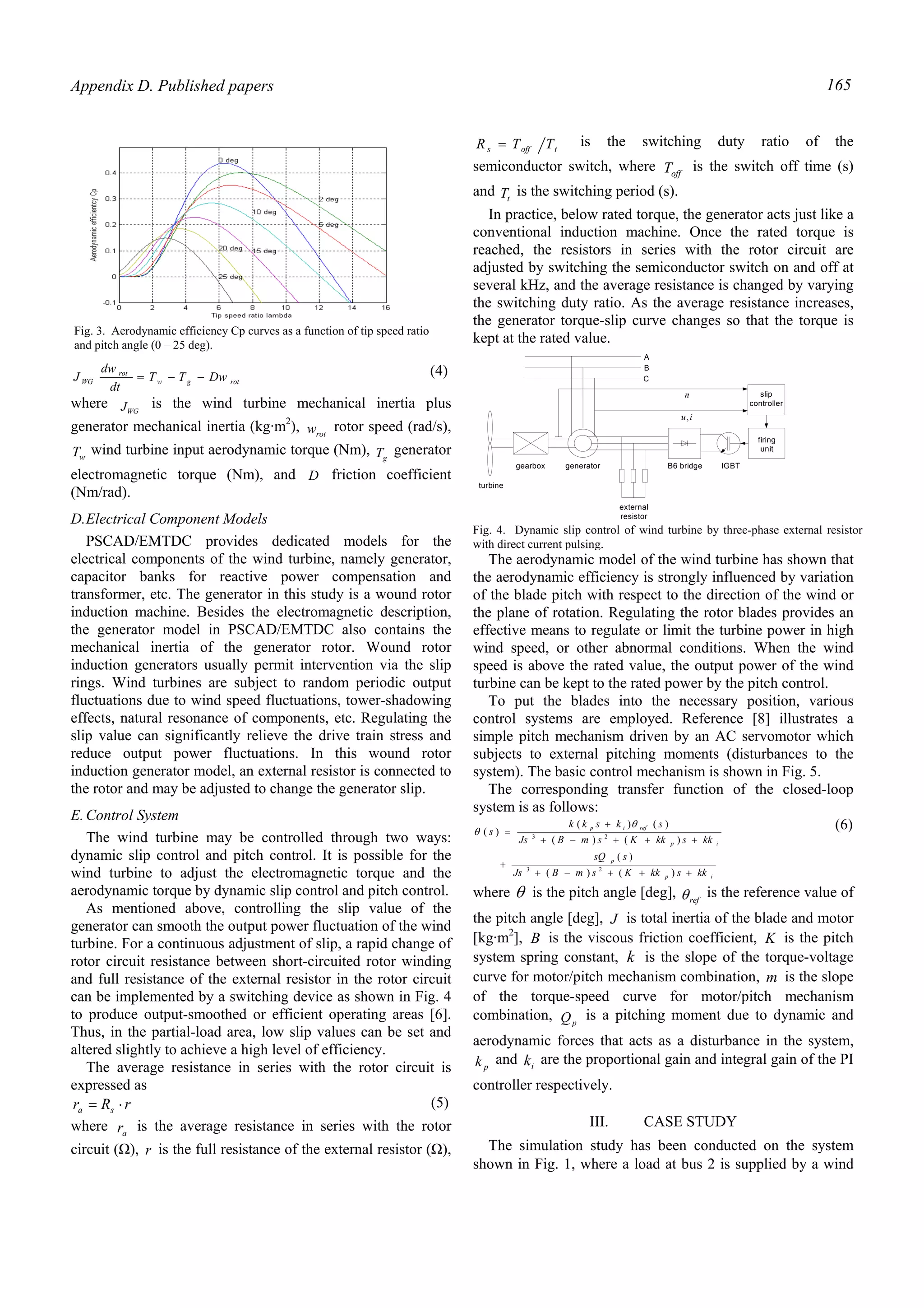 Appendix D. Published papers 165
rotgw
rot
WG DwTT
dt
dw
J −−= (4)
where WGJ is the wind turbine mechanical inertia plus
generator mechanical inertia (kg·m2
), rotw rotor speed (rad/s),
wT wind turbine input aerodynamic torque (Nm), gT generator
electromagnetic torque (Nm), and D friction coefficient
(Nm/rad).
D.Electrical Component Models
PSCAD/EMTDC provides dedicated models for the
electrical components of the wind turbine, namely generator,
capacitor banks for reactive power compensation and
transformer, etc. The generator in this study is a wound rotor
induction machine. Besides the electromagnetic description,
the generator model in PSCAD/EMTDC also contains the
mechanical inertia of the generator rotor. Wound rotor
induction generators usually permit intervention via the slip
rings. Wind turbines are subject to random periodic output
fluctuations due to wind speed fluctuations, tower-shadowing
effects, natural resonance of components, etc. Regulating the
slip value can significantly relieve the drive train stress and
reduce output power fluctuations. In this wound rotor
induction generator model, an external resistor is connected to
the rotor and may be adjusted to change the generator slip.
E.Control System
The wind turbine may be controlled through two ways:
dynamic slip control and pitch control. It is possible for the
wind turbine to adjust the electromagnetic torque and the
aerodynamic torque by dynamic slip control and pitch control.
As mentioned above, controlling the slip value of the
generator can smooth the output power fluctuation of the wind
turbine. For a continuous adjustment of slip, a rapid change of
rotor circuit resistance between short-circuited rotor winding
and full resistance of the external resistor in the rotor circuit
can be implemented by a switching device as shown in Fig. 4
to produce output-smoothed or efficient operating areas [6].
Thus, in the partial-load area, low slip values can be set and
altered slightly to achieve a high level of efficiency.
The average resistance in series with the rotor circuit is
expressed as
rRr sa ⋅= (5)
where ar is the average resistance in series with the rotor
circuit (Ω), r is the full resistance of the external resistor (Ω),
toffs TTR = is the switching duty ratio of the
semiconductor switch, where offT is the switch off time (s)
and tT is the switching period (s).
In practice, below rated torque, the generator acts just like a
conventional induction machine. Once the rated torque is
reached, the resistors in series with the rotor circuit are
adjusted by switching the semiconductor switch on and off at
several kHz, and the average resistance is changed by varying
the switching duty ratio. As the average resistance increases,
the generator torque-slip curve changes so that the torque is
kept at the rated value.
The aerodynamic model of the wind turbine has shown that
the aerodynamic efficiency is strongly influenced by variation
of the blade pitch with respect to the direction of the wind or
the plane of rotation. Regulating the rotor blades provides an
effective means to regulate or limit the turbine power in high
wind speed, or other abnormal conditions. When the wind
speed is above the rated value, the output power of the wind
turbine can be kept to the rated power by the pitch control.
To put the blades into the necessary position, various
control systems are employed. Reference [8] illustrates a
simple pitch mechanism driven by an AC servomotor which
subjects to external pitching moments (disturbances to the
system). The basic control mechanism is shown in Fig. 5.
The corresponding transfer function of the closed-loop
system is as follows:
ip
p
ip
refip
kkskkKsmBJs
ssQ
kkskkKsmBJs
skskk
s
+++−+
+
+++−+
+
=
)()(
)(
)()(
)()(
)(
23
23
θ
θ
(6)
where θ is the pitch angle [deg], refθ is the reference value of
the pitch angle [deg], J is total inertia of the blade and motor
[kg·m2
], B is the viscous friction coefficient, K is the pitch
system spring constant, k is the slope of the torque-voltage
curve for motor/pitch mechanism combination, m is the slope
of the torque-speed curve for motor/pitch mechanism
combination, pQ is a pitching moment due to dynamic and
aerodynamic forces that acts as a disturbance in the system,
pk and ik are the proportional gain and integral gain of the PI
controller respectively.
III. CASE STUDY
The simulation study has been conducted on the system
shown in Fig. 1, where a load at bus 2 is supplied by a wind
Fig. 3. Aerodynamic efficiency Cp curves as a function of tip speed ratio
and pitch angle (0 – 25 deg).
gearbox generator
turbine
firing
unit
external
resistor
B6 bridge IGBT
A
C
B
slip
controller
n
iu,
Fig. 4. Dynamic slip control of wind turbine by three-phase external resistor
with direct current pulsing.
 