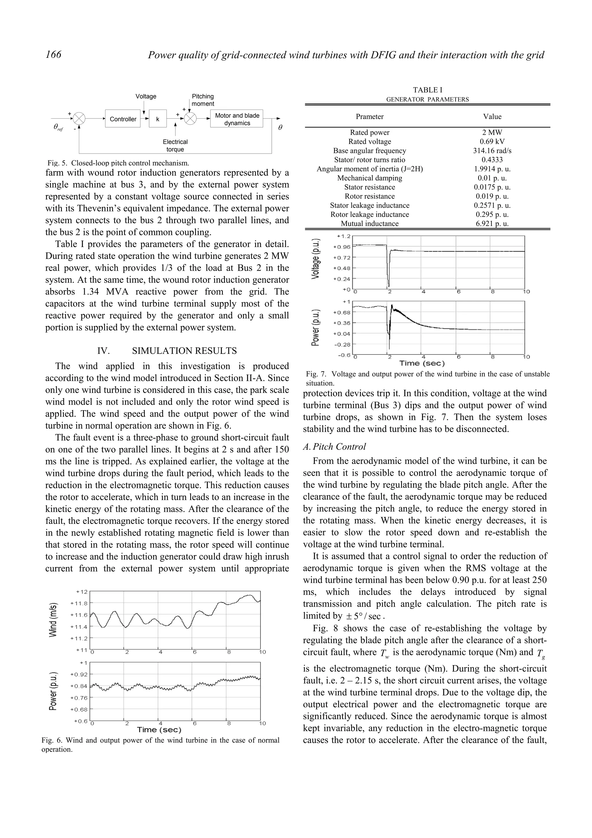 Power quality of grid-connected wind turbines with DFIG and their interaction with the grid166
farm with wound rotor induction generators represented by a
single machine at bus 3, and by the external power system
represented by a constant voltage source connected in series
with its Thevenin’s equivalent impedance. The external power
system connects to the bus 2 through two parallel lines, and
the bus 2 is the point of common coupling.
Table I provides the parameters of the generator in detail.
During rated state operation the wind turbine generates 2 MW
real power, which provides 1/3 of the load at Bus 2 in the
system. At the same time, the wound rotor induction generator
absorbs 1.34 MVA reactive power from the grid. The
capacitors at the wind turbine terminal supply most of the
reactive power required by the generator and only a small
portion is supplied by the external power system.
IV. SIMULATION RESULTS
The wind applied in this investigation is produced
according to the wind model introduced in Section II-A. Since
only one wind turbine is considered in this case, the park scale
wind model is not included and only the rotor wind speed is
applied. The wind speed and the output power of the wind
turbine in normal operation are shown in Fig. 6.
The fault event is a three-phase to ground short-circuit fault
on one of the two parallel lines. It begins at 2 s and after 150
ms the line is tripped. As explained earlier, the voltage at the
wind turbine drops during the fault period, which leads to the
reduction in the electromagnetic torque. This reduction causes
the rotor to accelerate, which in turn leads to an increase in the
kinetic energy of the rotating mass. After the clearance of the
fault, the electromagnetic torque recovers. If the energy stored
in the newly established rotating magnetic field is lower than
that stored in the rotating mass, the rotor speed will continue
to increase and the induction generator could draw high inrush
current from the external power system until appropriate
protection devices trip it. In this condition, voltage at the wind
turbine terminal (Bus 3) dips and the output power of wind
turbine drops, as shown in Fig. 7. Then the system loses
stability and the wind turbine has to be disconnected.
A.Pitch Control
From the aerodynamic model of the wind turbine, it can be
seen that it is possible to control the aerodynamic torque of
the wind turbine by regulating the blade pitch angle. After the
clearance of the fault, the aerodynamic torque may be reduced
by increasing the pitch angle, to reduce the energy stored in
the rotating mass. When the kinetic energy decreases, it is
easier to slow the rotor speed down and re-establish the
voltage at the wind turbine terminal.
It is assumed that a control signal to order the reduction of
aerodynamic torque is given when the RMS voltage at the
wind turbine terminal has been below 0.90 p.u. for at least 250
ms, which includes the delays introduced by signal
transmission and pitch angle calculation. The pitch rate is
limited by sec/5°± .
Fig. 8 shows the case of re-establishing the voltage by
regulating the blade pitch angle after the clearance of a short-
circuit fault, where wT is the aerodynamic torque (Nm) and gT
is the electromagnetic torque (Nm). During the short-circuit
fault, i.e. 2 – 2.15 s, the short circuit current arises, the voltage
at the wind turbine terminal drops. Due to the voltage dip, the
output electrical power and the electromagnetic torque are
significantly reduced. Since the aerodynamic torque is almost
kept invariable, any reduction in the electro-magnetic torque
causes the rotor to accelerate. After the clearance of the fault,
Controller k
Motor and blade
dynamics
Voltage
Electrical
torque
Pitching
moment
+
+
+
-refθ θ
Fig. 5. Closed-loop pitch control mechanism.
TABLE I
GENERATOR PARAMETERS
Prameter Value
Rated power 2 MW
Rated voltage 0.69 kV
Base angular frequency 314.16 rad/s
Stator/ rotor turns ratio 0.4333
Angular moment of inertia (J=2H) 1.9914 p. u.
Mechanical damping 0.01 p. u.
Stator resistance 0.0175 p. u.
Rotor resistance 0.019 p. u.
Stator leakage inductance 0.2571 p. u.
Rotor leakage inductance 0.295 p. u.
Mutual inductance 6.921 p. u.
Fig. 6. Wind and output power of the wind turbine in the case of normal
operation.
Fig. 7. Voltage and output power of the wind turbine in the case of unstable
situation.
 