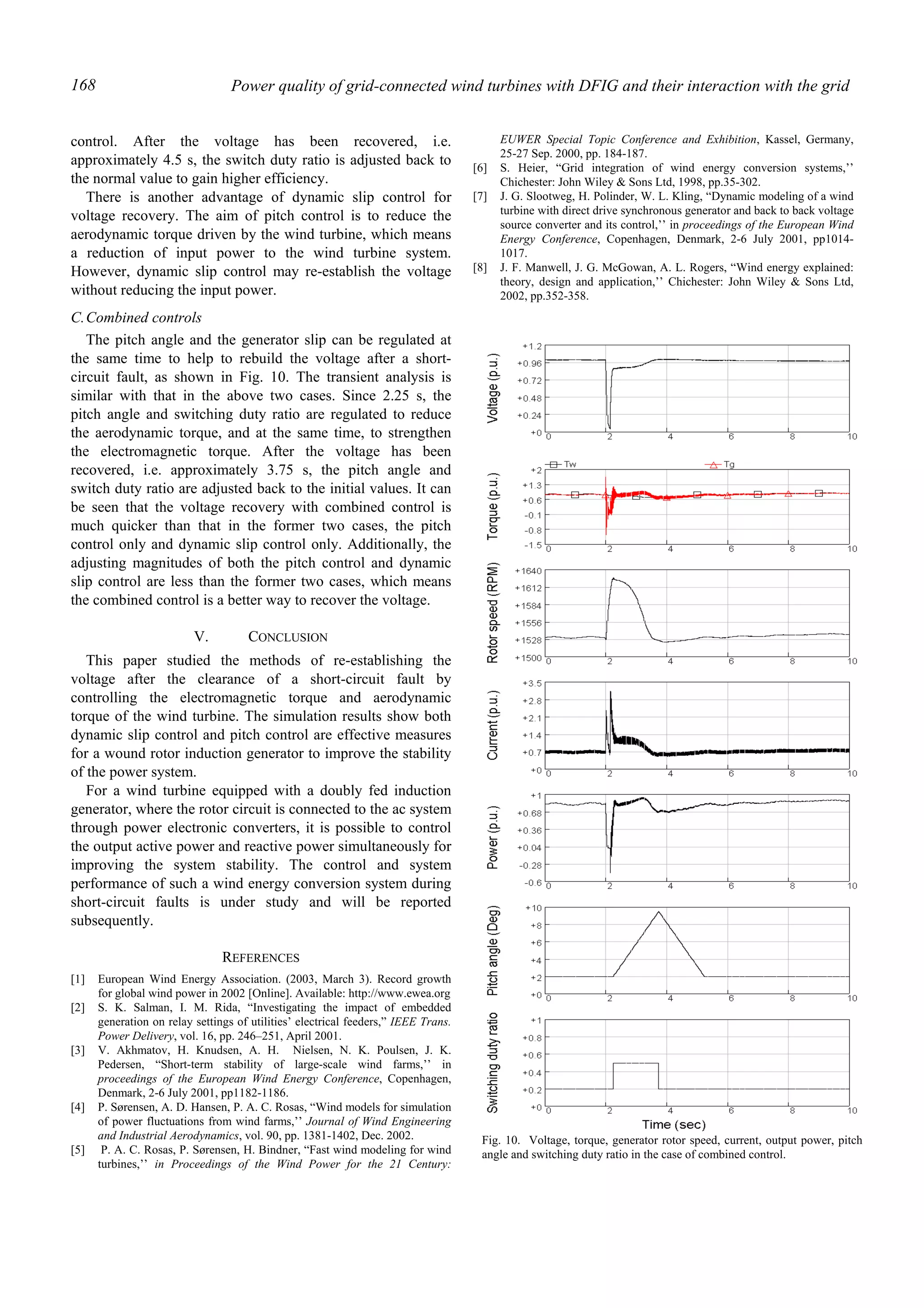 Power quality of grid-connected wind turbines with DFIG and their interaction with the grid168
control. After the voltage has been recovered, i.e.
approximately 4.5 s, the switch duty ratio is adjusted back to
the normal value to gain higher efficiency.
There is another advantage of dynamic slip control for
voltage recovery. The aim of pitch control is to reduce the
aerodynamic torque driven by the wind turbine, which means
a reduction of input power to the wind turbine system.
However, dynamic slip control may re-establish the voltage
without reducing the input power.
C.Combined controls
The pitch angle and the generator slip can be regulated at
the same time to help to rebuild the voltage after a short-
circuit fault, as shown in Fig. 10. The transient analysis is
similar with that in the above two cases. Since 2.25 s, the
pitch angle and switching duty ratio are regulated to reduce
the aerodynamic torque, and at the same time, to strengthen
the electromagnetic torque. After the voltage has been
recovered, i.e. approximately 3.75 s, the pitch angle and
switch duty ratio are adjusted back to the initial values. It can
be seen that the voltage recovery with combined control is
much quicker than that in the former two cases, the pitch
control only and dynamic slip control only. Additionally, the
adjusting magnitudes of both the pitch control and dynamic
slip control are less than the former two cases, which means
the combined control is a better way to recover the voltage.
V. CONCLUSION
This paper studied the methods of re-establishing the
voltage after the clearance of a short-circuit fault by
controlling the electromagnetic torque and aerodynamic
torque of the wind turbine. The simulation results show both
dynamic slip control and pitch control are effective measures
for a wound rotor induction generator to improve the stability
of the power system.
For a wind turbine equipped with a doubly fed induction
generator, where the rotor circuit is connected to the ac system
through power electronic converters, it is possible to control
the output active power and reactive power simultaneously for
improving the system stability. The control and system
performance of such a wind energy conversion system during
short-circuit faults is under study and will be reported
subsequently.
REFERENCES
[1] European Wind Energy Association. (2003, March 3). Record growth
for global wind power in 2002 [Online]. Available: http://www.ewea.org
[2] S. K. Salman, I. M. Rida, “Investigating the impact of embedded
generation on relay settings of utilities’ electrical feeders,” IEEE Trans.
Power Delivery, vol. 16, pp. 246–251, April 2001.
[3] V. Akhmatov, H. Knudsen, A. H. Nielsen, N. K. Poulsen, J. K.
Pedersen, “Short-term stability of large-scale wind farms,’’ in
proceedings of the European Wind Energy Conference, Copenhagen,
Denmark, 2-6 July 2001, pp1182-1186.
[4] P. Sørensen, A. D. Hansen, P. A. C. Rosas, “Wind models for simulation
of power fluctuations from wind farms,’’ Journal of Wind Engineering
and Industrial Aerodynamics, vol. 90, pp. 1381-1402, Dec. 2002.
[5] P. A. C. Rosas, P. Sørensen, H. Bindner, “Fast wind modeling for wind
turbines,’’ in Proceedings of the Wind Power for the 21 Century:
EUWER Special Topic Conference and Exhibition, Kassel, Germany,
25-27 Sep. 2000, pp. 184-187.
[6] S. Heier, “Grid integration of wind energy conversion systems,’’
Chichester: John Wiley & Sons Ltd, 1998, pp.35-302.
[7] J. G. Slootweg, H. Polinder, W. L. Kling, “Dynamic modeling of a wind
turbine with direct drive synchronous generator and back to back voltage
source converter and its control,’’ in proceedings of the European Wind
Energy Conference, Copenhagen, Denmark, 2-6 July 2001, pp1014-
1017.
[8] J. F. Manwell, J. G. McGowan, A. L. Rogers, “Wind energy explained:
theory, design and application,’’ Chichester: John Wiley & Sons Ltd,
2002, pp.352-358.
Fig. 10. Voltage, torque, generator rotor speed, current, output power, pitch
angle and switching duty ratio in the case of combined control.
 