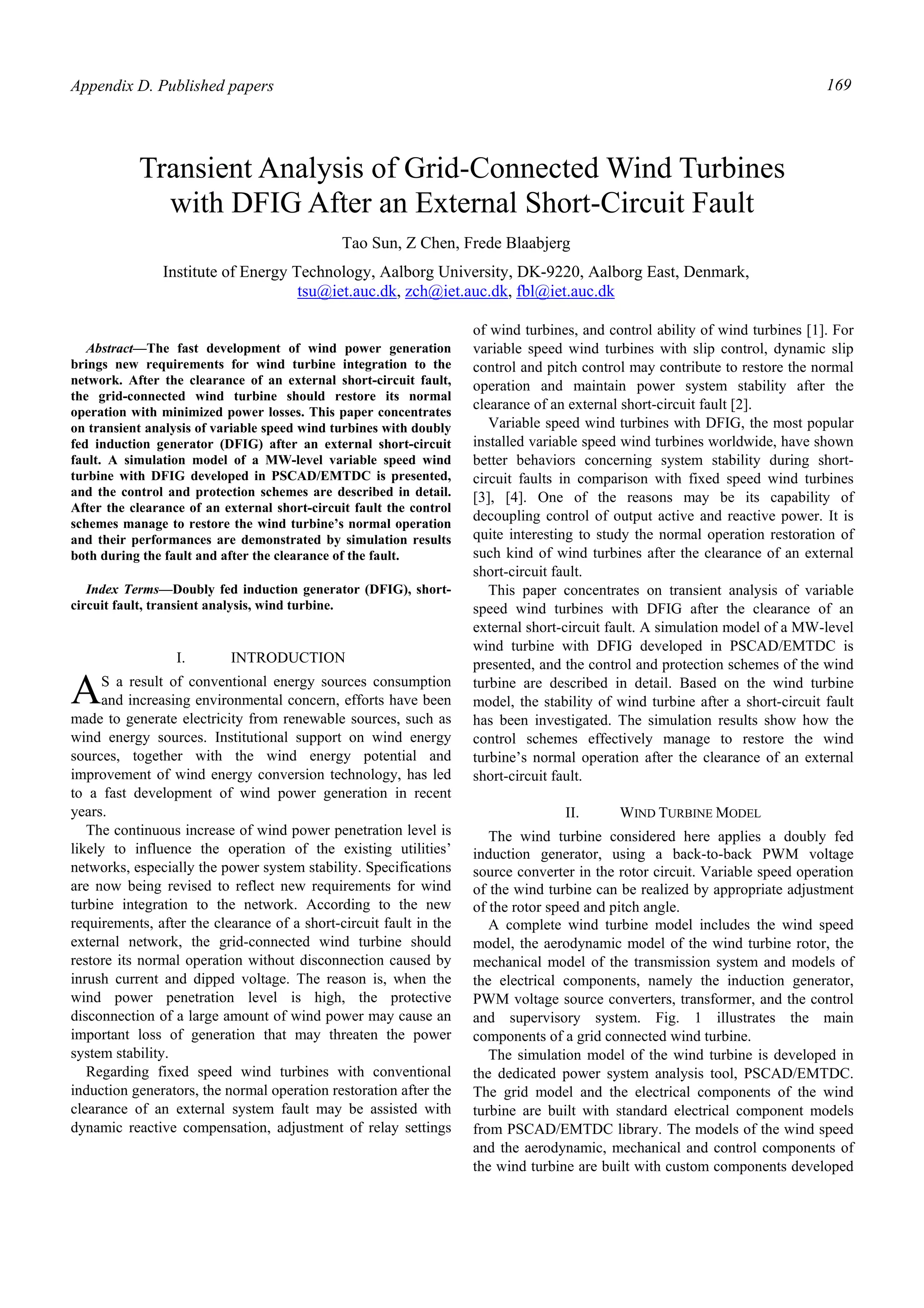 Appendix D. Published papers 169
Abstract—The fast development of wind power generation
brings new requirements for wind turbine integration to the
network. After the clearance of an external short-circuit fault,
the grid-connected wind turbine should restore its normal
operation with minimized power losses. This paper concentrates
on transient analysis of variable speed wind turbines with doubly
fed induction generator (DFIG) after an external short-circuit
fault. A simulation model of a MW-level variable speed wind
turbine with DFIG developed in PSCAD/EMTDC is presented,
and the control and protection schemes are described in detail.
After the clearance of an external short-circuit fault the control
schemes manage to restore the wind turbine’s normal operation
and their performances are demonstrated by simulation results
both during the fault and after the clearance of the fault.
Index Terms—Doubly fed induction generator (DFIG), short-
circuit fault, transient analysis, wind turbine.
I. INTRODUCTION
S a result of conventional energy sources consumption
and increasing environmental concern, efforts have been
made to generate electricity from renewable sources, such as
wind energy sources. Institutional support on wind energy
sources, together with the wind energy potential and
improvement of wind energy conversion technology, has led
to a fast development of wind power generation in recent
years.
The continuous increase of wind power penetration level is
likely to influence the operation of the existing utilities’
networks, especially the power system stability. Specifications
are now being revised to reflect new requirements for wind
turbine integration to the network. According to the new
requirements, after the clearance of a short-circuit fault in the
external network, the grid-connected wind turbine should
restore its normal operation without disconnection caused by
inrush current and dipped voltage. The reason is, when the
wind power penetration level is high, the protective
disconnection of a large amount of wind power may cause an
important loss of generation that may threaten the power
system stability.
Regarding fixed speed wind turbines with conventional
induction generators, the normal operation restoration after the
clearance of an external system fault may be assisted with
dynamic reactive compensation, adjustment of relay settings
of wind turbines, and control ability of wind turbines [1]. For
variable speed wind turbines with slip control, dynamic slip
control and pitch control may contribute to restore the normal
operation and maintain power system stability after the
clearance of an external short-circuit fault [2].
Variable speed wind turbines with DFIG, the most popular
installed variable speed wind turbines worldwide, have shown
better behaviors concerning system stability during short-
circuit faults in comparison with fixed speed wind turbines
[3], [4]. One of the reasons may be its capability of
decoupling control of output active and reactive power. It is
quite interesting to study the normal operation restoration of
such kind of wind turbines after the clearance of an external
short-circuit fault.
This paper concentrates on transient analysis of variable
speed wind turbines with DFIG after the clearance of an
external short-circuit fault. A simulation model of a MW-level
wind turbine with DFIG developed in PSCAD/EMTDC is
presented, and the control and protection schemes of the wind
turbine are described in detail. Based on the wind turbine
model, the stability of wind turbine after a short-circuit fault
has been investigated. The simulation results show how the
control schemes effectively manage to restore the wind
turbine’s normal operation after the clearance of an external
short-circuit fault.
II. WIND TURBINE MODEL
The wind turbine considered here applies a doubly fed
induction generator, using a back-to-back PWM voltage
source converter in the rotor circuit. Variable speed operation
of the wind turbine can be realized by appropriate adjustment
of the rotor speed and pitch angle.
A complete wind turbine model includes the wind speed
model, the aerodynamic model of the wind turbine rotor, the
mechanical model of the transmission system and models of
the electrical components, namely the induction generator,
PWM voltage source converters, transformer, and the control
and supervisory system. Fig. 1 illustrates the main
components of a grid connected wind turbine.
The simulation model of the wind turbine is developed in
the dedicated power system analysis tool, PSCAD/EMTDC.
The grid model and the electrical components of the wind
turbine are built with standard electrical component models
from PSCAD/EMTDC library. The models of the wind speed
and the aerodynamic, mechanical and control components of
the wind turbine are built with custom components developed
Transient Analysis of Grid-Connected Wind Turbines
with DFIG After an External Short-Circuit Fault
Tao Sun, Z Chen, Frede Blaabjerg
Institute of Energy Technology, Aalborg University, DK-9220, Aalborg East, Denmark,
tsu@iet.auc.dk, zch@iet.auc.dk, fbl@iet.auc.dk
A
 