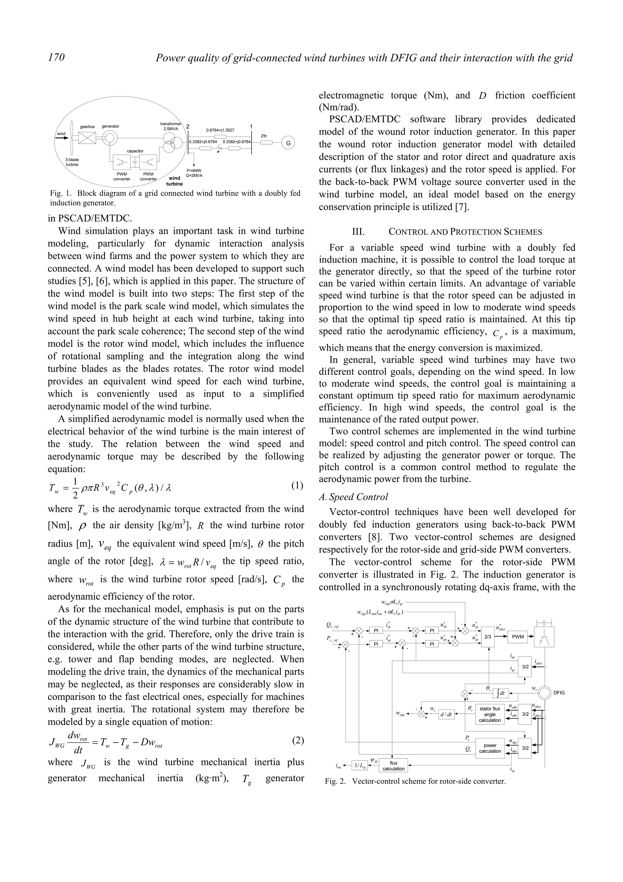 Power quality of grid-connected wind turbines with DFIG and their interaction with the grid170
in PSCAD/EMTDC.
Wind simulation plays an important task in wind turbine
modeling, particularly for dynamic interaction analysis
between wind farms and the power system to which they are
connected. A wind model has been developed to support such
studies [5], [6], which is applied in this paper. The structure of
the wind model is built into two steps: The first step of the
wind model is the park scale wind model, which simulates the
wind speed in hub height at each wind turbine, taking into
account the park scale coherence; The second step of the wind
model is the rotor wind model, which includes the influence
of rotational sampling and the integration along the wind
turbine blades as the blades rotates. The rotor wind model
provides an equivalent wind speed for each wind turbine,
which is conveniently used as input to a simplified
aerodynamic model of the wind turbine.
A simplified aerodynamic model is normally used when the
electrical behavior of the wind turbine is the main interest of
the study. The relation between the wind speed and
aerodynamic torque may be described by the following
equation:
λλθρπ /),(
2
1 23
peqw CvRT = (1)
where wT is the aerodynamic torque extracted from the wind
[Nm], ρ the air density [kg/m3
], R the wind turbine rotor
radius [m], eqv the equivalent wind speed [m/s], θ the pitch
angle of the rotor [deg], eqrot vRw /=λ the tip speed ratio,
where rotw is the wind turbine rotor speed [rad/s], pC the
aerodynamic efficiency of the rotor.
As for the mechanical model, emphasis is put on the parts
of the dynamic structure of the wind turbine that contribute to
the interaction with the grid. Therefore, only the drive train is
considered, while the other parts of the wind turbine structure,
e.g. tower and flap bending modes, are neglected. When
modeling the drive train, the dynamics of the mechanical parts
may be neglected, as their responses are considerably slow in
comparison to the fast electrical ones, especially for machines
with great inertia. The rotational system may therefore be
modeled by a single equation of motion:
rotgw
rot
WG DwTT
dt
dw
J −−= (2)
where WGJ is the wind turbine mechanical inertia plus
generator mechanical inertia (kg·m2
), gT generator
electromagnetic torque (Nm), and D friction coefficient
(Nm/rad).
PSCAD/EMTDC software library provides dedicated
model of the wound rotor induction generator. In this paper
the wound rotor induction generator model with detailed
description of the stator and rotor direct and quadrature axis
currents (or flux linkages) and the rotor speed is applied. For
the back-to-back PWM voltage source converter used in the
wind turbine model, an ideal model based on the energy
conservation principle is utilized [7].
III. CONTROL AND PROTECTION SCHEMES
For a variable speed wind turbine with a doubly fed
induction machine, it is possible to control the load torque at
the generator directly, so that the speed of the turbine rotor
can be varied within certain limits. An advantage of variable
speed wind turbine is that the rotor speed can be adjusted in
proportion to the wind speed in low to moderate wind speeds
so that the optimal tip speed ratio is maintained. At this tip
speed ratio the aerodynamic efficiency, pC , is a maximum,
which means that the energy conversion is maximized.
In general, variable speed wind turbines may have two
different control goals, depending on the wind speed. In low
to moderate wind speeds, the control goal is maintaining a
constant optimum tip speed ratio for maximum aerodynamic
efficiency. In high wind speeds, the control goal is the
maintenance of the rated output power.
Two control schemes are implemented in the wind turbine
model: speed control and pitch control. The speed control can
be realized by adjusting the generator power or torque. The
pitch control is a common control method to regulate the
aerodynamic power from the turbine.
A.Speed Control
Vector-control techniques have been well developed for
doubly fed induction generators using back-to-back PWM
converters [8]. Two vector-control schemes are designed
respectively for the rotor-side and grid-side PWM converters.
The vector-control scheme for the rotor-side PWM
converter is illustrated in Fig. 2. The induction generator is
controlled in a synchronously rotating dq-axis frame, with the
3-blade
turbine
gearbox
transformer
2.5MVA 2
wind
generator
capacitor
PWM
converter
PWM
converter wind
turbine
P=4MW
Q=2MVA
G
1
Zth
0.6764+j1.3527
0.3382+j0.6764 0.3382+j0.6764
Fig. 1. Block diagram of a grid connected wind turbine with a doubly fed
induction generator.
PWM2/3
3/2
stator flux
angle
calculation
PI
PI
mL/1
PI
+
-
+
-
sw
siαβ
dri
dsψ
+ -
-
+
+
)( drrmsmmslip iLiLw σ+
*
qru
*
dru
+
+
*
abcru
sθ
qrrslip iLw σ
abcri
msi
DFIG
suαβ
rθ
3/2
qri
abcsi
abcsu
3/2
dqsi
dqsu
power
calculationsQ
sP
dtd /
∫dt
+
rw
slipw
PI
+
-dru′
qru′
*
dri
*
qrirefsP _
refsQ _
-
-
flux
calculation dsi
Fig. 2. Vector-control scheme for rotor-side converter.
 