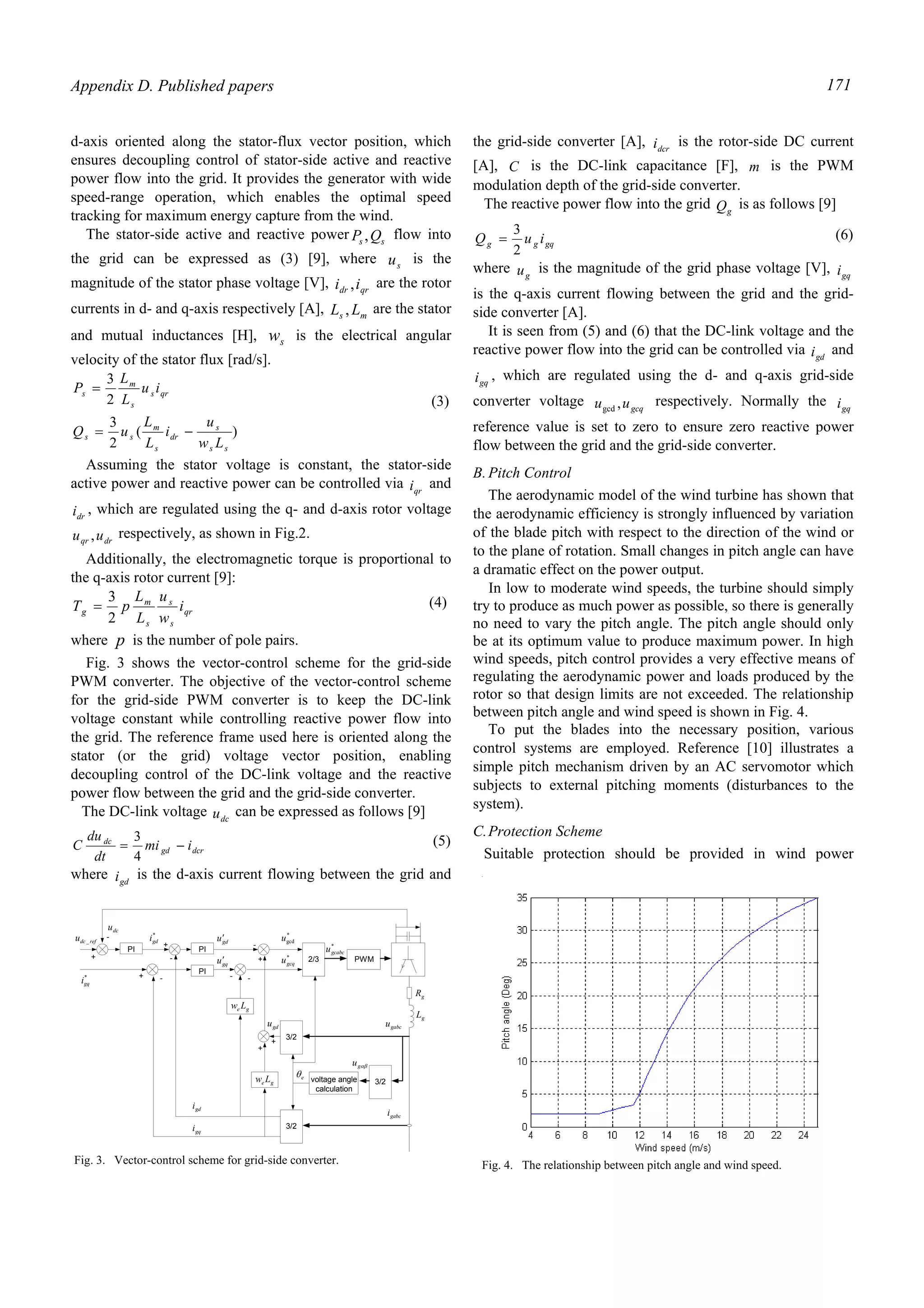 Appendix D. Published papers 171
d-axis oriented along the stator-flux vector position, which
ensures decoupling control of stator-side active and reactive
power flow into the grid. It provides the generator with wide
speed-range operation, which enables the optimal speed
tracking for maximum energy capture from the wind.
The stator-side active and reactive power ss QP , flow into
the grid can be expressed as (3) [9], where su is the
magnitude of the stator phase voltage [V], qrdr ii , are the rotor
currents in d- and q-axis respectively [A], ms LL , are the stator
and mutual inductances [H], sw is the electrical angular
velocity of the stator flux [rad/s].
)(
2
3
2
3
ss
s
dr
s
m
ss
qrs
s
m
s
Lw
u
i
L
L
uQ
iu
L
L
P
−=
=
(3)
Assuming the stator voltage is constant, the stator-side
active power and reactive power can be controlled via qri and
dri , which are regulated using the q- and d-axis rotor voltage
drqr uu , respectively, as shown in Fig.2.
Additionally, the electromagnetic torque is proportional to
the q-axis rotor current [9]:
qr
s
s
s
m
g i
w
u
L
L
pT
2
3
= (4)
where p is the number of pole pairs.
Fig. 3 shows the vector-control scheme for the grid-side
PWM converter. The objective of the vector-control scheme
for the grid-side PWM converter is to keep the DC-link
voltage constant while controlling reactive power flow into
the grid. The reference frame used here is oriented along the
stator (or the grid) voltage vector position, enabling
decoupling control of the DC-link voltage and the reactive
power flow between the grid and the grid-side converter.
The DC-link voltage dcu can be expressed as follows [9]
dcrgd
dc
imi
dt
du
C −=
4
3 (5)
where gdi is the d-axis current flowing between the grid and
the grid-side converter [A], dcri is the rotor-side DC current
[A], C is the DC-link capacitance [F], m is the PWM
modulation depth of the grid-side converter.
The reactive power flow into the grid gQ is as follows [9]
gqgg iuQ
2
3
= (6)
where gu is the magnitude of the grid phase voltage [V], gqi
is the q-axis current flowing between the grid and the grid-
side converter [A].
It is seen from (5) and (6) that the DC-link voltage and the
reactive power flow into the grid can be controlled via gdi and
gqi , which are regulated using the d- and q-axis grid-side
converter voltage gcquu ,gcd
respectively. Normally the gqi
reference value is set to zero to ensure zero reactive power
flow between the grid and the grid-side converter.
B.Pitch Control
The aerodynamic model of the wind turbine has shown that
the aerodynamic efficiency is strongly influenced by variation
of the blade pitch with respect to the direction of the wind or
to the plane of rotation. Small changes in pitch angle can have
a dramatic effect on the power output.
In low to moderate wind speeds, the turbine should simply
try to produce as much power as possible, so there is generally
no need to vary the pitch angle. The pitch angle should only
be at its optimum value to produce maximum power. In high
wind speeds, pitch control provides a very effective means of
regulating the aerodynamic power and loads produced by the
rotor so that design limits are not exceeded. The relationship
between pitch angle and wind speed is shown in Fig. 4.
To put the blades into the necessary position, various
control systems are employed. Reference [10] illustrates a
simple pitch mechanism driven by an AC servomotor which
subjects to external pitching moments (disturbances to the
system).
C.Protection Scheme
Suitable protection should be provided in wind power
Fig. 4. The relationship between pitch angle and wind speed.
PWM2/3
3/2voltage angle
calculation
3/2
3/2
PI
PI
ge Lw
ge Lw
PI
refdcu _
dcu
+
- *
gdi
+
-
gdu′
gdi
gqi
*
gqi
gqu′
+ -
-
+
+
+
gdu
*
gcdu
*
gcqu
- -
*
gcabcu
gL
gR
eθ
gabcu
gabci
αβgu
Fig. 3. Vector-control scheme for grid-side converter.
 