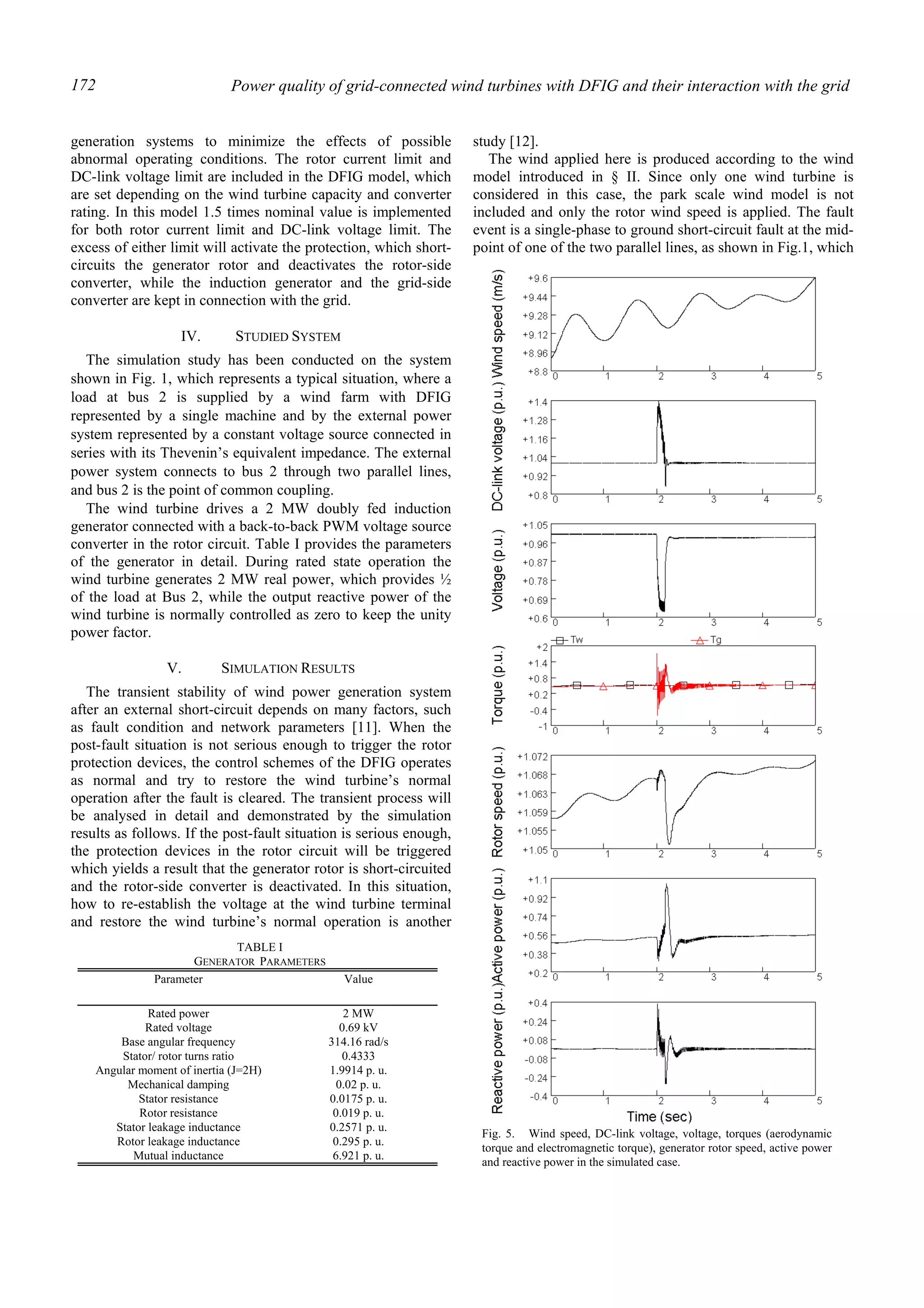 Power quality of grid-connected wind turbines with DFIG and their interaction with the grid172
generation systems to minimize the effects of possible
abnormal operating conditions. The rotor current limit and
DC-link voltage limit are included in the DFIG model, which
are set depending on the wind turbine capacity and converter
rating. In this model 1.5 times nominal value is implemented
for both rotor current limit and DC-link voltage limit. The
excess of either limit will activate the protection, which short-
circuits the generator rotor and deactivates the rotor-side
converter, while the induction generator and the grid-side
converter are kept in connection with the grid.
IV. STUDIED SYSTEM
The simulation study has been conducted on the system
shown in Fig. 1, which represents a typical situation, where a
load at bus 2 is supplied by a wind farm with DFIG
represented by a single machine and by the external power
system represented by a constant voltage source connected in
series with its Thevenin’s equivalent impedance. The external
power system connects to bus 2 through two parallel lines,
and bus 2 is the point of common coupling.
The wind turbine drives a 2 MW doubly fed induction
generator connected with a back-to-back PWM voltage source
converter in the rotor circuit. Table I provides the parameters
of the generator in detail. During rated state operation the
wind turbine generates 2 MW real power, which provides ½
of the load at Bus 2, while the output reactive power of the
wind turbine is normally controlled as zero to keep the unity
power factor.
V. SIMULATION RESULTS
The transient stability of wind power generation system
after an external short-circuit depends on many factors, such
as fault condition and network parameters [11]. When the
post-fault situation is not serious enough to trigger the rotor
protection devices, the control schemes of the DFIG operates
as normal and try to restore the wind turbine’s normal
operation after the fault is cleared. The transient process will
be analysed in detail and demonstrated by the simulation
results as follows. If the post-fault situation is serious enough,
the protection devices in the rotor circuit will be triggered
which yields a result that the generator rotor is short-circuited
and the rotor-side converter is deactivated. In this situation,
how to re-establish the voltage at the wind turbine terminal
and restore the wind turbine’s normal operation is another
study [12].
The wind applied here is produced according to the wind
model introduced in § II. Since only one wind turbine is
considered in this case, the park scale wind model is not
included and only the rotor wind speed is applied. The fault
event is a single-phase to ground short-circuit fault at the mid-
point of one of the two parallel lines, as shown in Fig.1, which
TABLE I
GENERATOR PARAMETERS
Parameter Value
Rated power 2 MW
Rated voltage 0.69 kV
Base angular frequency 314.16 rad/s
Stator/ rotor turns ratio 0.4333
Angular moment of inertia (J=2H) 1.9914 p. u.
Mechanical damping 0.02 p. u.
Stator resistance 0.0175 p. u.
Rotor resistance 0.019 p. u.
Stator leakage inductance 0.2571 p. u.
Rotor leakage inductance 0.295 p. u.
Mutual inductance 6.921 p. u.
Fig. 5. Wind speed, DC-link voltage, voltage, torques (aerodynamic
torque and electromagnetic torque), generator rotor speed, active power
and reactive power in the simulated case.
 