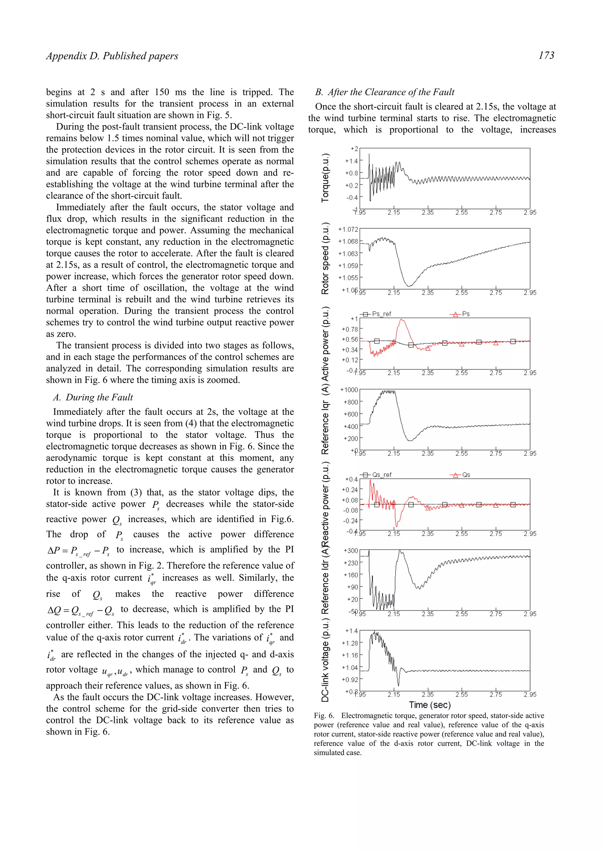 Appendix D. Published papers 173
begins at 2 s and after 150 ms the line is tripped. The
simulation results for the transient process in an external
short-circuit fault situation are shown in Fig. 5.
During the post-fault transient process, the DC-link voltage
remains below 1.5 times nominal value, which will not trigger
the protection devices in the rotor circuit. It is seen from the
simulation results that the control schemes operate as normal
and are capable of forcing the rotor speed down and re-
establishing the voltage at the wind turbine terminal after the
clearance of the short-circuit fault.
Immediately after the fault occurs, the stator voltage and
flux drop, which results in the significant reduction in the
electromagnetic torque and power. Assuming the mechanical
torque is kept constant, any reduction in the electromagnetic
torque causes the rotor to accelerate. After the fault is cleared
at 2.15s, as a result of control, the electromagnetic torque and
power increase, which forces the generator rotor speed down.
After a short time of oscillation, the voltage at the wind
turbine terminal is rebuilt and the wind turbine retrieves its
normal operation. During the transient process the control
schemes try to control the wind turbine output reactive power
as zero.
The transient process is divided into two stages as follows,
and in each stage the performances of the control schemes are
analyzed in detail. The corresponding simulation results are
shown in Fig. 6 where the timing axis is zoomed.
A. During the Fault
Immediately after the fault occurs at 2s, the voltage at the
wind turbine drops. It is seen from (4) that the electromagnetic
torque is proportional to the stator voltage. Thus the
electromagnetic torque decreases as shown in Fig. 6. Since the
aerodynamic torque is kept constant at this moment, any
reduction in the electromagnetic torque causes the generator
rotor to increase.
It is known from (3) that, as the stator voltage dips, the
stator-side active power sP decreases while the stator-side
reactive power sQ increases, which are identified in Fig.6.
The drop of sP causes the active power difference
srefs PPP −=∆ _
to increase, which is amplified by the PI
controller, as shown in Fig. 2. Therefore the reference value of
the q-axis rotor current *
qri increases as well. Similarly, the
rise of sQ makes the reactive power difference
srefs QQQ −=∆ _
to decrease, which is amplified by the PI
controller either. This leads to the reduction of the reference
value of the q-axis rotor current *
dri . The variations of *
qri and
*
dri are reflected in the changes of the injected q- and d-axis
rotor voltage drqr uu , , which manage to control sP and sQ to
approach their reference values, as shown in Fig. 6.
As the fault occurs the DC-link voltage increases. However,
the control scheme for the grid-side converter then tries to
control the DC-link voltage back to its reference value as
shown in Fig. 6.
B. After the Clearance of the Fault
Once the short-circuit fault is cleared at 2.15s, the voltage at
the wind turbine terminal starts to rise. The electromagnetic
torque, which is proportional to the voltage, increases
Fig. 6. Electromagnetic torque, generator rotor speed, stator-side active
power (reference value and real value), reference value of the q-axis
rotor current, stator-side reactive power (reference value and real value),
reference value of the d-axis rotor current, DC-link voltage in the
simulated case.
 
