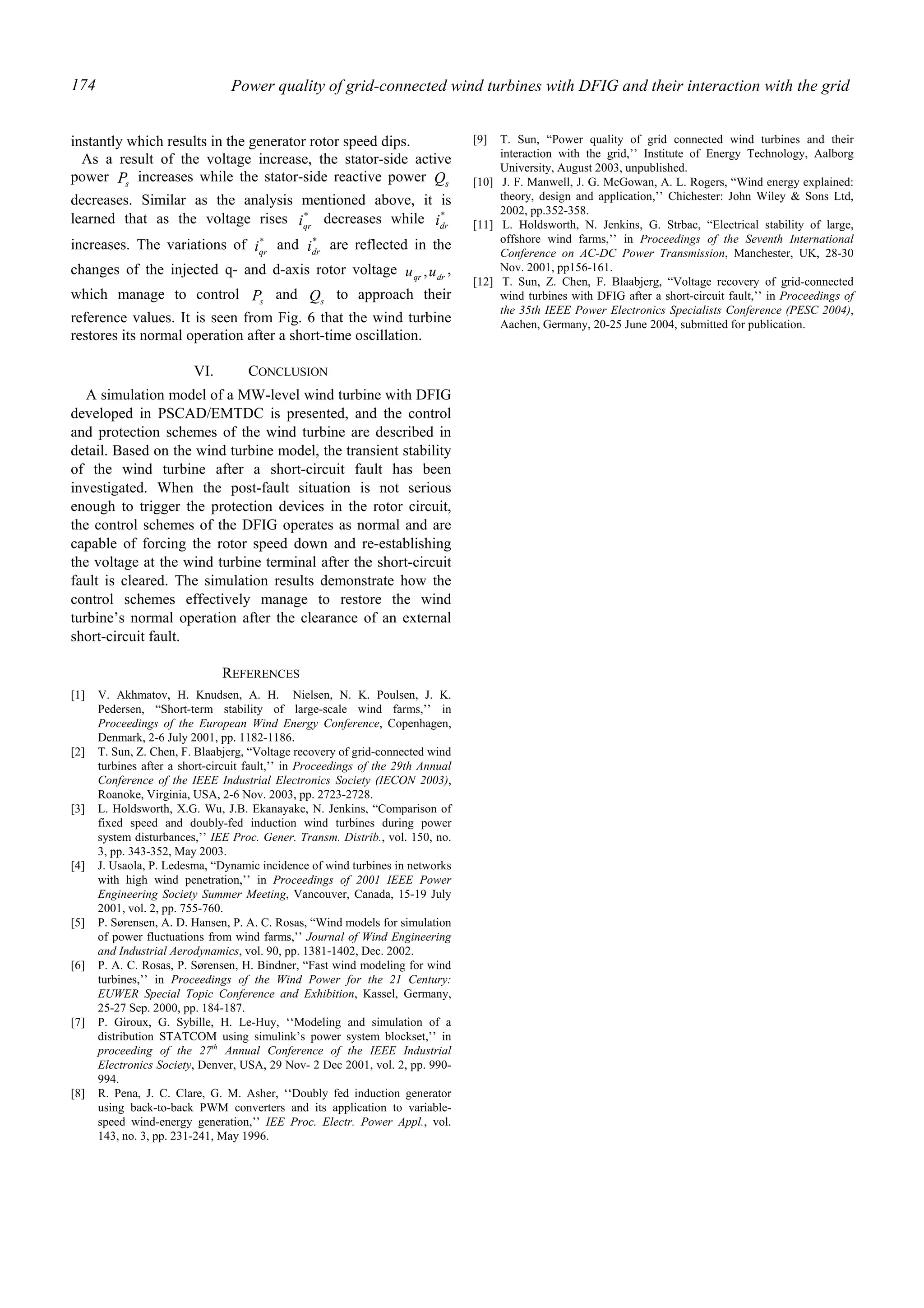 Power quality of grid-connected wind turbines with DFIG and their interaction with the grid174
instantly which results in the generator rotor speed dips.
As a result of the voltage increase, the stator-side active
power sP increases while the stator-side reactive power sQ
decreases. Similar as the analysis mentioned above, it is
learned that as the voltage rises *
qri decreases while *
dri
increases. The variations of *
qri and *
dri are reflected in the
changes of the injected q- and d-axis rotor voltage drqr uu , ,
which manage to control sP and sQ to approach their
reference values. It is seen from Fig. 6 that the wind turbine
restores its normal operation after a short-time oscillation.
VI. CONCLUSION
A simulation model of a MW-level wind turbine with DFIG
developed in PSCAD/EMTDC is presented, and the control
and protection schemes of the wind turbine are described in
detail. Based on the wind turbine model, the transient stability
of the wind turbine after a short-circuit fault has been
investigated. When the post-fault situation is not serious
enough to trigger the protection devices in the rotor circuit,
the control schemes of the DFIG operates as normal and are
capable of forcing the rotor speed down and re-establishing
the voltage at the wind turbine terminal after the short-circuit
fault is cleared. The simulation results demonstrate how the
control schemes effectively manage to restore the wind
turbine’s normal operation after the clearance of an external
short-circuit fault.
REFERENCES
[1] V. Akhmatov, H. Knudsen, A. H. Nielsen, N. K. Poulsen, J. K.
Pedersen, “Short-term stability of large-scale wind farms,’’ in
Proceedings of the European Wind Energy Conference, Copenhagen,
Denmark, 2-6 July 2001, pp. 1182-1186.
[2] T. Sun, Z. Chen, F. Blaabjerg, “Voltage recovery of grid-connected wind
turbines after a short-circuit fault,’’ in Proceedings of the 29th Annual
Conference of the IEEE Industrial Electronics Society (IECON 2003),
Roanoke, Virginia, USA, 2-6 Nov. 2003, pp. 2723-2728.
[3] L. Holdsworth, X.G. Wu, J.B. Ekanayake, N. Jenkins, “Comparison of
fixed speed and doubly-fed induction wind turbines during power
system disturbances,’’ IEE Proc. Gener. Transm. Distrib., vol. 150, no.
3, pp. 343-352, May 2003.
[4] J. Usaola, P. Ledesma, “Dynamic incidence of wind turbines in networks
with high wind penetration,’’ in Proceedings of 2001 IEEE Power
Engineering Society Summer Meeting, Vancouver, Canada, 15-19 July
2001, vol. 2, pp. 755-760.
[5] P. Sørensen, A. D. Hansen, P. A. C. Rosas, “Wind models for simulation
of power fluctuations from wind farms,’’ Journal of Wind Engineering
and Industrial Aerodynamics, vol. 90, pp. 1381-1402, Dec. 2002.
[6] P. A. C. Rosas, P. Sørensen, H. Bindner, “Fast wind modeling for wind
turbines,’’ in Proceedings of the Wind Power for the 21 Century:
EUWER Special Topic Conference and Exhibition, Kassel, Germany,
25-27 Sep. 2000, pp. 184-187.
[7] P. Giroux, G. Sybille, H. Le-Huy, ‘‘Modeling and simulation of a
distribution STATCOM using simulink’s power system blockset,’’ in
proceeding of the 27th
Annual Conference of the IEEE Industrial
Electronics Society, Denver, USA, 29 Nov- 2 Dec 2001, vol. 2, pp. 990-
994.
[8] R. Pena, J. C. Clare, G. M. Asher, ‘‘Doubly fed induction generator
using back-to-back PWM converters and its application to variable-
speed wind-energy generation,’’ IEE Proc. Electr. Power Appl., vol.
143, no. 3, pp. 231-241, May 1996.
[9] T. Sun, “Power quality of grid connected wind turbines and their
interaction with the grid,’’ Institute of Energy Technology, Aalborg
University, August 2003, unpublished.
[10] J. F. Manwell, J. G. McGowan, A. L. Rogers, “Wind energy explained:
theory, design and application,’’ Chichester: John Wiley & Sons Ltd,
2002, pp.352-358.
[11] L. Holdsworth, N. Jenkins, G. Strbac, “Electrical stability of large,
offshore wind farms,’’ in Proceedings of the Seventh International
Conference on AC-DC Power Transmission, Manchester, UK, 28-30
Nov. 2001, pp156-161.
[12] T. Sun, Z. Chen, F. Blaabjerg, “Voltage recovery of grid-connected
wind turbines with DFIG after a short-circuit fault,’’ in Proceedings of
the 35th IEEE Power Electronics Specialists Conference (PESC 2004),
Aachen, Germany, 20-25 June 2004, submitted for publication.
 