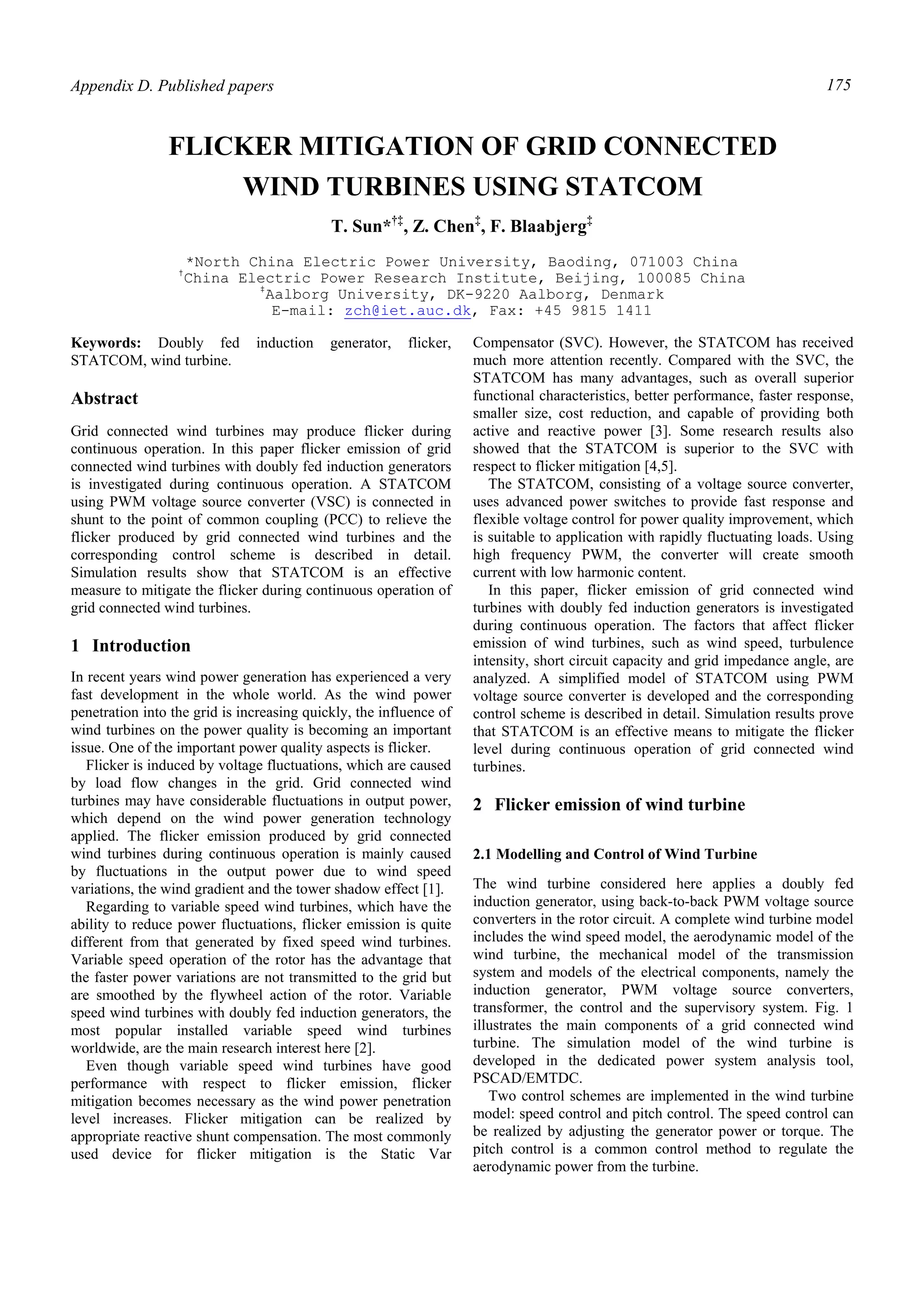 Appendix D. Published papers 175
Keywords: Doubly fed induction generator, flicker,
STATCOM, wind turbine.
Abstract
Grid connected wind turbines may produce flicker during
continuous operation. In this paper flicker emission of grid
connected wind turbines with doubly fed induction generators
is investigated during continuous operation. A STATCOM
using PWM voltage source converter (VSC) is connected in
shunt to the point of common coupling (PCC) to relieve the
flicker produced by grid connected wind turbines and the
corresponding control scheme is described in detail.
Simulation results show that STATCOM is an effective
measure to mitigate the flicker during continuous operation of
grid connected wind turbines.
1 Introduction
In recent years wind power generation has experienced a very
fast development in the whole world. As the wind power
penetration into the grid is increasing quickly, the influence of
wind turbines on the power quality is becoming an important
issue. One of the important power quality aspects is flicker.
Flicker is induced by voltage fluctuations, which are caused
by load flow changes in the grid. Grid connected wind
turbines may have considerable fluctuations in output power,
which depend on the wind power generation technology
applied. The flicker emission produced by grid connected
wind turbines during continuous operation is mainly caused
by fluctuations in the output power due to wind speed
variations, the wind gradient and the tower shadow effect [1].
Regarding to variable speed wind turbines, which have the
ability to reduce power fluctuations, flicker emission is quite
different from that generated by fixed speed wind turbines.
Variable speed operation of the rotor has the advantage that
the faster power variations are not transmitted to the grid but
are smoothed by the flywheel action of the rotor. Variable
speed wind turbines with doubly fed induction generators, the
most popular installed variable speed wind turbines
worldwide, are the main research interest here [2].
Even though variable speed wind turbines have good
performance with respect to flicker emission, flicker
mitigation becomes necessary as the wind power penetration
level increases. Flicker mitigation can be realized by
appropriate reactive shunt compensation. The most commonly
used device for flicker mitigation is the Static Var
Compensator (SVC). However, the STATCOM has received
much more attention recently. Compared with the SVC, the
STATCOM has many advantages, such as overall superior
functional characteristics, better performance, faster response,
smaller size, cost reduction, and capable of providing both
active and reactive power [3]. Some research results also
showed that the STATCOM is superior to the SVC with
respect to flicker mitigation [4,5].
The STATCOM, consisting of a voltage source converter,
uses advanced power switches to provide fast response and
flexible voltage control for power quality improvement, which
is suitable to application with rapidly fluctuating loads. Using
high frequency PWM, the converter will create smooth
current with low harmonic content.
In this paper, flicker emission of grid connected wind
turbines with doubly fed induction generators is investigated
during continuous operation. The factors that affect flicker
emission of wind turbines, such as wind speed, turbulence
intensity, short circuit capacity and grid impedance angle, are
analyzed. A simplified model of STATCOM using PWM
voltage source converter is developed and the corresponding
control scheme is described in detail. Simulation results prove
that STATCOM is an effective means to mitigate the flicker
level during continuous operation of grid connected wind
turbines.
2 Flicker emission of wind turbine
2.1 Modelling and Control of Wind Turbine
The wind turbine considered here applies a doubly fed
induction generator, using back-to-back PWM voltage source
converters in the rotor circuit. A complete wind turbine model
includes the wind speed model, the aerodynamic model of the
wind turbine, the mechanical model of the transmission
system and models of the electrical components, namely the
induction generator, PWM voltage source converters,
transformer, the control and the supervisory system. Fig. 1
illustrates the main components of a grid connected wind
turbine. The simulation model of the wind turbine is
developed in the dedicated power system analysis tool,
PSCAD/EMTDC.
Two control schemes are implemented in the wind turbine
model: speed control and pitch control. The speed control can
be realized by adjusting the generator power or torque. The
pitch control is a common control method to regulate the
aerodynamic power from the turbine.
T. Sun*†‡
, Z. Chen‡
, F. Blaabjerg‡
*North China Electric Power University, Baoding, 071003 China
†
China Electric Power Research Institute, Beijing, 100085 China
‡
Aalborg University, DK-9220 Aalborg, Denmark
E-mail: zch@iet.auc.dk, Fax: +45 9815 1411
FLICKER MITIGATION OF GRID CONNECTED
WIND TURBINES USING STATCOM
 