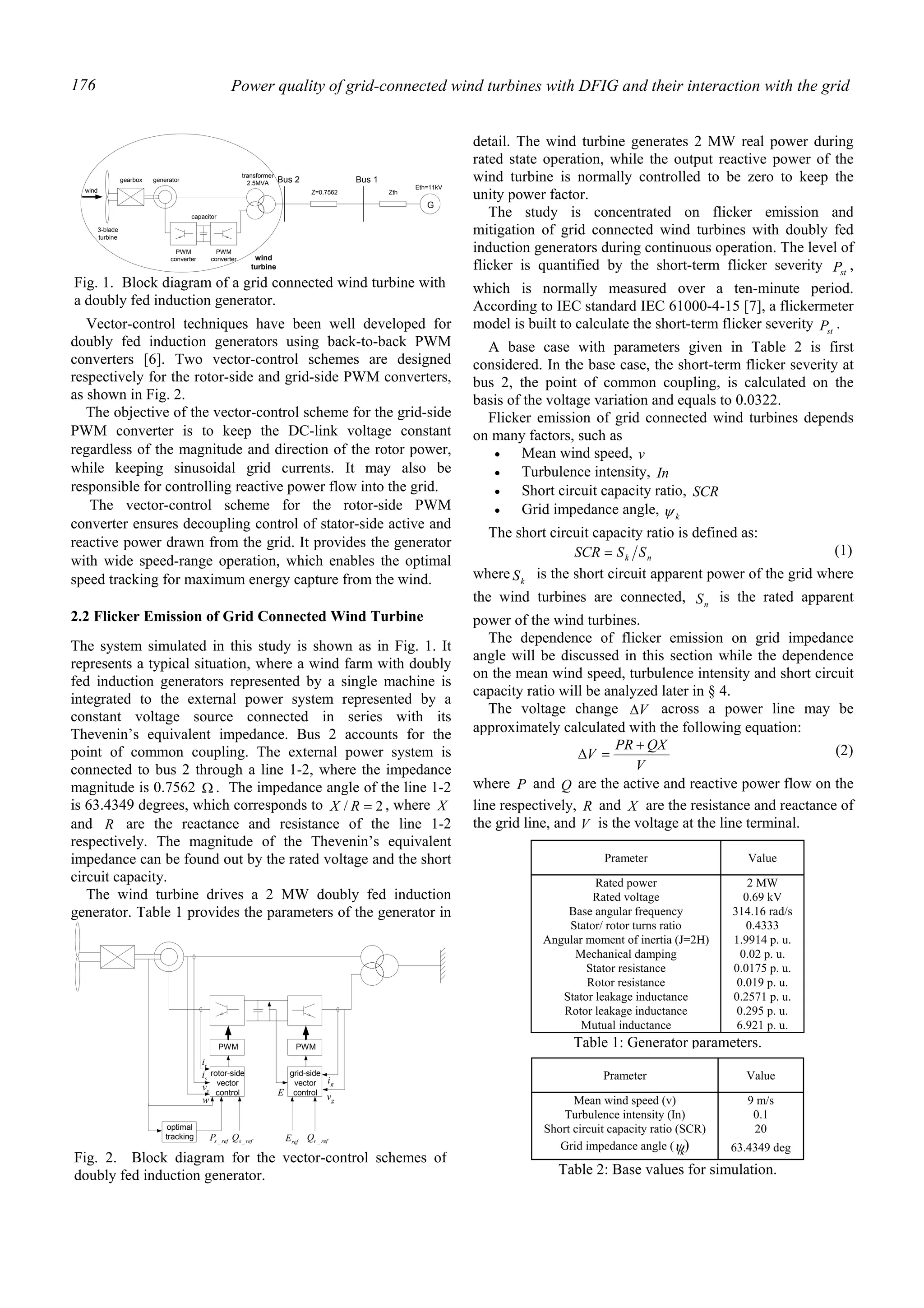 Power quality of grid-connected wind turbines with DFIG and their interaction with the grid176
Vector-control techniques have been well developed for
doubly fed induction generators using back-to-back PWM
converters [6]. Two vector-control schemes are designed
respectively for the rotor-side and grid-side PWM converters,
as shown in Fig. 2.
The objective of the vector-control scheme for the grid-side
PWM converter is to keep the DC-link voltage constant
regardless of the magnitude and direction of the rotor power,
while keeping sinusoidal grid currents. It may also be
responsible for controlling reactive power flow into the grid.
The vector-control scheme for the rotor-side PWM
converter ensures decoupling control of stator-side active and
reactive power drawn from the grid. It provides the generator
with wide speed-range operation, which enables the optimal
speed tracking for maximum energy capture from the wind.
2.2 Flicker Emission of Grid Connected Wind Turbine
The system simulated in this study is shown as in Fig. 1. It
represents a typical situation, where a wind farm with doubly
fed induction generators represented by a single machine is
integrated to the external power system represented by a
constant voltage source connected in series with its
Thevenin’s equivalent impedance. Bus 2 accounts for the
point of common coupling. The external power system is
connected to bus 2 through a line 1-2, where the impedance
magnitude is 0.7562 Ω . The impedance angle of the line 1-2
is 63.4349 degrees, which corresponds to 2/ =RX , where X
and R are the reactance and resistance of the line 1-2
respectively. The magnitude of the Thevenin’s equivalent
impedance can be found out by the rated voltage and the short
circuit capacity.
The wind turbine drives a 2 MW doubly fed induction
generator. Table 1 provides the parameters of the generator in
detail. The wind turbine generates 2 MW real power during
rated state operation, while the output reactive power of the
wind turbine is normally controlled to be zero to keep the
unity power factor.
The study is concentrated on flicker emission and
mitigation of grid connected wind turbines with doubly fed
induction generators during continuous operation. The level of
flicker is quantified by the short-term flicker severity stP ,
which is normally measured over a ten-minute period.
According to IEC standard IEC 61000-4-15 [7], a flickermeter
model is built to calculate the short-term flicker severity stP .
A base case with parameters given in Table 2 is first
considered. In the base case, the short-term flicker severity at
bus 2, the point of common coupling, is calculated on the
basis of the voltage variation and equals to 0.0322.
Flicker emission of grid connected wind turbines depends
on many factors, such as
• Mean wind speed, v
• Turbulence intensity, In
• Short circuit capacity ratio, SCR
• Grid impedance angle, kψ
The short circuit capacity ratio is defined as:
nk SSSCR = (1)
where kS is the short circuit apparent power of the grid where
the wind turbines are connected, nS is the rated apparent
power of the wind turbines.
The dependence of flicker emission on grid impedance
angle will be discussed in this section while the dependence
on the mean wind speed, turbulence intensity and short circuit
capacity ratio will be analyzed later in § 4.
The voltage change V∆ across a power line may be
approximately calculated with the following equation:
V
QXPR
V
+
=∆ (2)
where P and Q are the active and reactive power flow on the
line respectively, R and X are the resistance and reactance of
the grid line, and V is the voltage at the line terminal.
Prameter Value
Rated power 2 MW
Rated voltage 0.69 kV
Base angular frequency 314.16 rad/s
Stator/ rotor turns ratio 0.4333
Angular moment of inertia (J=2H) 1.9914 p. u.
Mechanical damping 0.02 p. u.
Stator resistance 0.0175 p. u.
Rotor resistance 0.019 p. u.
Stator leakage inductance 0.2571 p. u.
Rotor leakage inductance 0.295 p. u.
Mutual inductance 6.921 p. u.
Table 1: Generator parameters.
3-blade
turbine
gearbox
transformer
2.5MVA
G
Z=0.7562 Zth
Eth=11kV
Bus 2 Bus 1
wind
generator
capacitor
PWM
converter
PWM
converter wind
turbine
Fig. 1. Block diagram of a grid connected wind turbine with
a doubly fed induction generator.
Prameter Value
Mean wind speed (v) 9 m/s
Turbulence intensity (In) 0.1
Short circuit capacity ratio (SCR) 20
Grid impedance angle ( kψ) 63.4349 deg
Table 2: Base values for simulation.
PWM PWM
rotor-side
vector
control
grid-side
vector
control
gi
gvE
ri
si
sv
w
optimal
tracking refsP _ refsQ _ refE refrQ _
Fig. 2. Block diagram for the vector-control schemes of
doubly fed induction generator.
 
