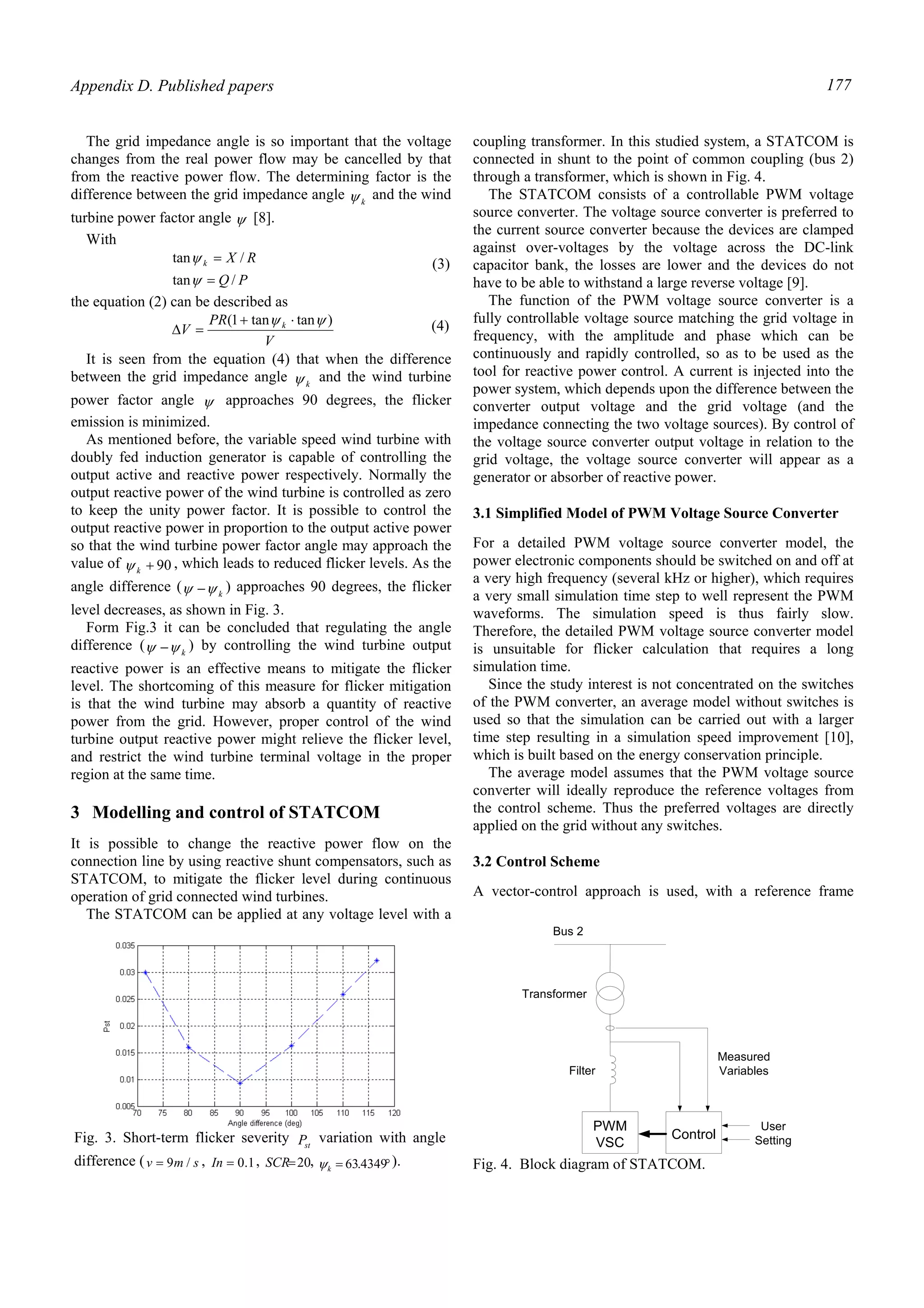 Appendix D. Published papers 177
The grid impedance angle is so important that the voltage
changes from the real power flow may be cancelled by that
from the reactive power flow. The determining factor is the
difference between the grid impedance angle kψ and the wind
turbine power factor angle ψ [8].
With
PQ
RXk
/tan
/tan
=
=
ψ
ψ (3)
the equation (2) can be described as
V
PR
V k )tantan1( ψψ ⋅+
=∆ (4)
It is seen from the equation (4) that when the difference
between the grid impedance angle kψ and the wind turbine
power factor angle ψ approaches 90 degrees, the flicker
emission is minimized.
As mentioned before, the variable speed wind turbine with
doubly fed induction generator is capable of controlling the
output active and reactive power respectively. Normally the
output reactive power of the wind turbine is controlled as zero
to keep the unity power factor. It is possible to control the
output reactive power in proportion to the output active power
so that the wind turbine power factor angle may approach the
value of 90+kψ , which leads to reduced flicker levels. As the
angle difference ( kψψ − ) approaches 90 degrees, the flicker
level decreases, as shown in Fig. 3.
Form Fig.3 it can be concluded that regulating the angle
difference ( kψψ − ) by controlling the wind turbine output
reactive power is an effective means to mitigate the flicker
level. The shortcoming of this measure for flicker mitigation
is that the wind turbine may absorb a quantity of reactive
power from the grid. However, proper control of the wind
turbine output reactive power might relieve the flicker level,
and restrict the wind turbine terminal voltage in the proper
region at the same time.
3 Modelling and control of STATCOM
It is possible to change the reactive power flow on the
connection line by using reactive shunt compensators, such as
STATCOM, to mitigate the flicker level during continuous
operation of grid connected wind turbines.
The STATCOM can be applied at any voltage level with a
coupling transformer. In this studied system, a STATCOM is
connected in shunt to the point of common coupling (bus 2)
through a transformer, which is shown in Fig. 4.
The STATCOM consists of a controllable PWM voltage
source converter. The voltage source converter is preferred to
the current source converter because the devices are clamped
against over-voltages by the voltage across the DC-link
capacitor bank, the losses are lower and the devices do not
have to be able to withstand a large reverse voltage [9].
The function of the PWM voltage source converter is a
fully controllable voltage source matching the grid voltage in
frequency, with the amplitude and phase which can be
continuously and rapidly controlled, so as to be used as the
tool for reactive power control. A current is injected into the
power system, which depends upon the difference between the
converter output voltage and the grid voltage (and the
impedance connecting the two voltage sources). By control of
the voltage source converter output voltage in relation to the
grid voltage, the voltage source converter will appear as a
generator or absorber of reactive power.
3.1 Simplified Model of PWM Voltage Source Converter
For a detailed PWM voltage source converter model, the
power electronic components should be switched on and off at
a very high frequency (several kHz or higher), which requires
a very small simulation time step to well represent the PWM
waveforms. The simulation speed is thus fairly slow.
Therefore, the detailed PWM voltage source converter model
is unsuitable for flicker calculation that requires a long
simulation time.
Since the study interest is not concentrated on the switches
of the PWM converter, an average model without switches is
used so that the simulation can be carried out with a larger
time step resulting in a simulation speed improvement [10],
which is built based on the energy conservation principle.
The average model assumes that the PWM voltage source
converter will ideally reproduce the reference voltages from
the control scheme. Thus the preferred voltages are directly
applied on the grid without any switches.
3.2 Control Scheme
A vector-control approach is used, with a reference frame
Fig. 3. Short-term flicker severity stP variation with angle
difference ( smv /9= , 1.0=In , 20=SCR , °= 4349.63kψ ).
PWM
VSC
Control
Bus 2
User
Setting
Measured
Variables
Transformer
Filter
Fig. 4. Block diagram of STATCOM.
 