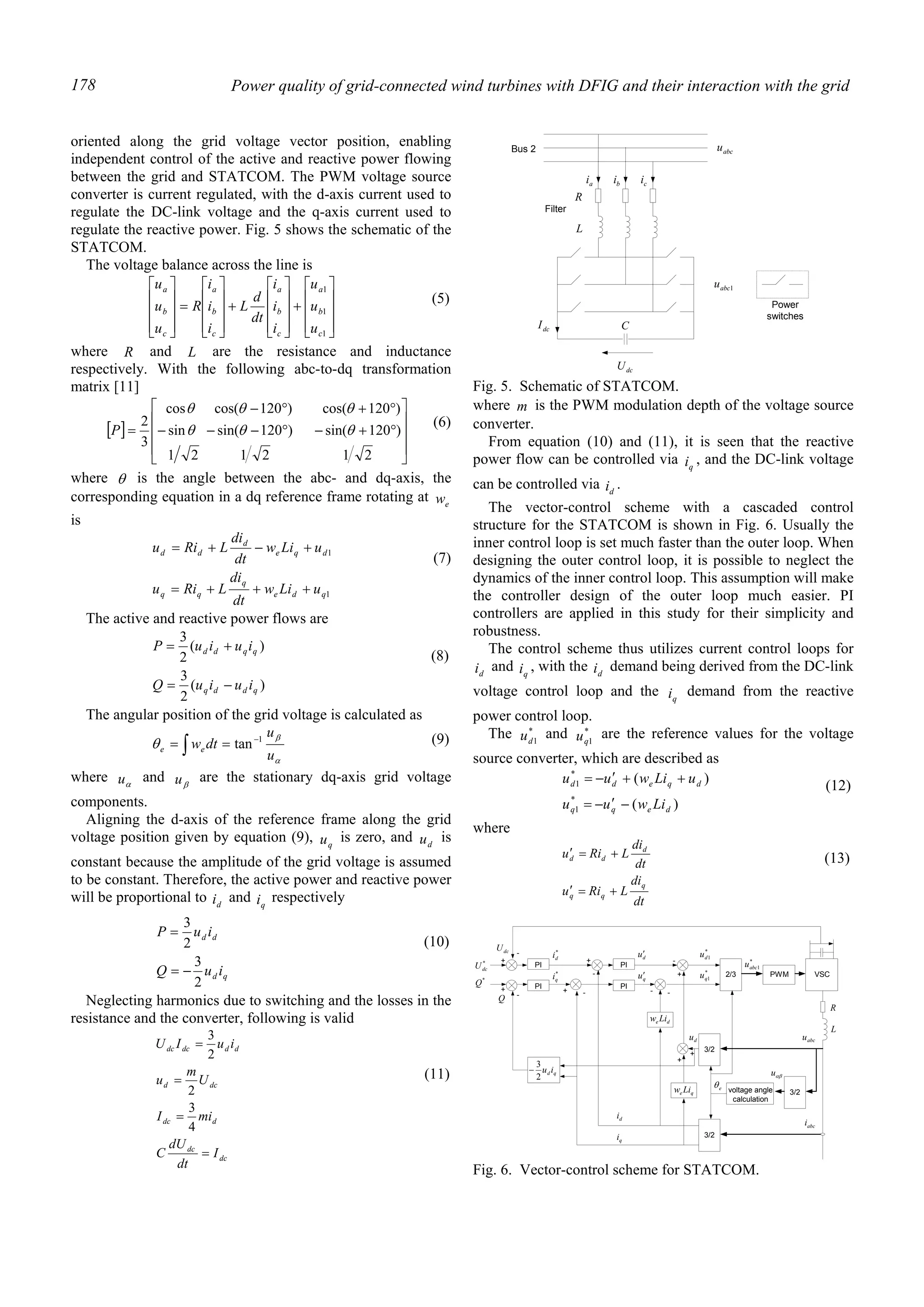 Power quality of grid-connected wind turbines with DFIG and their interaction with the grid178
oriented along the grid voltage vector position, enabling
independent control of the active and reactive power flowing
between the grid and STATCOM. The PWM voltage source
converter is current regulated, with the d-axis current used to
regulate the DC-link voltage and the q-axis current used to
regulate the reactive power. Fig. 5 shows the schematic of the
STATCOM.
The voltage balance across the line is










+










+










=










1
1
1
c
b
a
c
b
a
c
b
a
c
b
a
u
u
u
i
i
i
dt
d
L
i
i
i
R
u
u
u
(5)
where R and L are the resistance and inductance
respectively. With the following abc-to-dq transformation
matrix [11]
[ ]










°+−°−−−
°+°−
=
212121
)120sin()120sin(sin
)120cos()120cos(cos
3
2
θθθ
θθθ
P
(6)
where θ is the angle between the abc- and dq-axis, the
corresponding equation in a dq reference frame rotating at ew
is
1
1
qde
q
qq
dqe
d
dd
uLiw
dt
di
LRiu
uLiw
dt
di
LRiu
+++=
+−+=
(7)
The active and reactive power flows are
)(
2
3
)(
2
3
qddq
qqdd
iuiuQ
iuiuP
−=
+=
(8)
The angular position of the grid voltage is calculated as
α
β
θ
u
u
dtwee
1
tan−
== ∫ (9)
where αu and βu are the stationary dq-axis grid voltage
components.
Aligning the d-axis of the reference frame along the grid
voltage position given by equation (9), qu is zero, and du is
constant because the amplitude of the grid voltage is assumed
to be constant. Therefore, the active power and reactive power
will be proportional to di and qi respectively
qd
dd
iuQ
iuP
2
3
2
3
−=
=
(10)
Neglecting harmonics due to switching and the losses in the
resistance and the converter, following is valid
dc
dc
ddc
dcd
dddcdc
I
dt
dU
C
miI
U
m
u
iuIU
=
=
=
=
4
3
2
2
3
(11)
where m is the PWM modulation depth of the voltage source
converter.
From equation (10) and (11), it is seen that the reactive
power flow can be controlled via qi , and the DC-link voltage
can be controlled via di .
The vector-control scheme with a cascaded control
structure for the STATCOM is shown in Fig. 6. Usually the
inner control loop is set much faster than the outer loop. When
designing the outer control loop, it is possible to neglect the
dynamics of the inner control loop. This assumption will make
the controller design of the outer loop much easier. PI
controllers are applied in this study for their simplicity and
robustness.
The control scheme thus utilizes current control loops for
di and qi , with the di demand being derived from the DC-link
voltage control loop and the qi demand from the reactive
power control loop.
The *
1du and *
1qu are the reference values for the voltage
source converter, which are described as
)(
)(
*
1
*
1
deqq
dqedd
Liwuu
uLiwuu
−′−=
++′−=
(12)
where
dt
di
LRiu
dt
di
LRiu
q
qq
d
dd
+=′
+=′ (13)
dcU
dcI
Bus 2
L
R
ai bi ci
abcu
1abcu
Power
switches
Filter
C
Fig. 5. Schematic of STATCOM.
PWM2/3
3/2voltage angle
calculation
3/2
3/2
PI
PI
qe Liw
de Liw
PI*
dcU
dcU
+
- *
di
+
-
du′
di
qi
*
qi qu′
+ -
-
+
+
+
du
*
1du
*
1qu
- -
*
1abcu
L
R
eθ
abcu
abci
αβu
PI
*
Q
qd iu
2
3
−
Q
+
-
VSC
Fig. 6. Vector-control scheme for STATCOM.
 