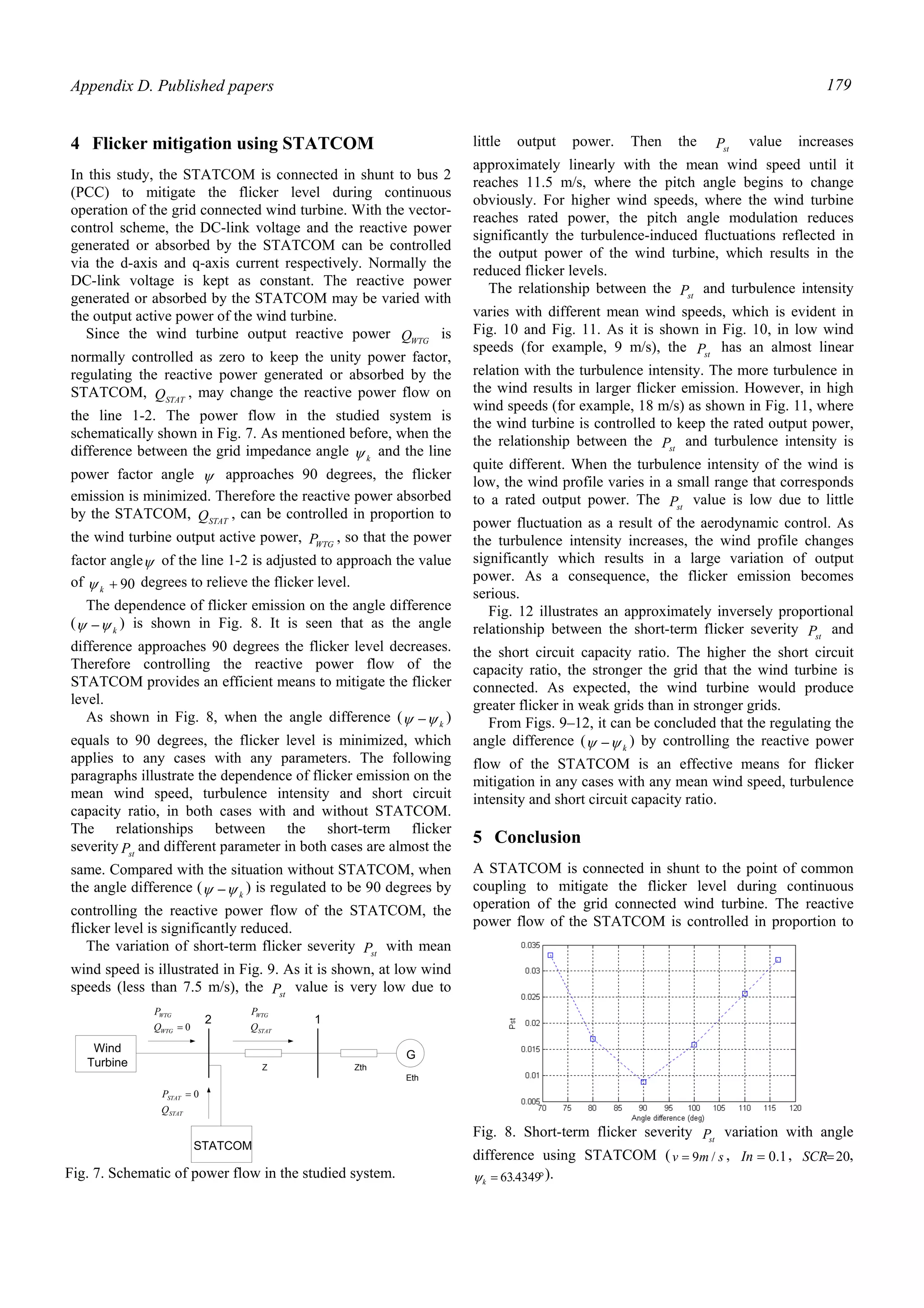 Appendix D. Published papers 179
4 Flicker mitigation using STATCOM
In this study, the STATCOM is connected in shunt to bus 2
(PCC) to mitigate the flicker level during continuous
operation of the grid connected wind turbine. With the vector-
control scheme, the DC-link voltage and the reactive power
generated or absorbed by the STATCOM can be controlled
via the d-axis and q-axis current respectively. Normally the
DC-link voltage is kept as constant. The reactive power
generated or absorbed by the STATCOM may be varied with
the output active power of the wind turbine.
Since the wind turbine output reactive power WTGQ is
normally controlled as zero to keep the unity power factor,
regulating the reactive power generated or absorbed by the
STATCOM, STATQ , may change the reactive power flow on
the line 1-2. The power flow in the studied system is
schematically shown in Fig. 7. As mentioned before, when the
difference between the grid impedance angle kψ and the line
power factor angle ψ approaches 90 degrees, the flicker
emission is minimized. Therefore the reactive power absorbed
by the STATCOM, STATQ , can be controlled in proportion to
the wind turbine output active power, WTGP , so that the power
factor angleψ of the line 1-2 is adjusted to approach the value
of 90+kψ degrees to relieve the flicker level.
The dependence of flicker emission on the angle difference
( kψψ − ) is shown in Fig. 8. It is seen that as the angle
difference approaches 90 degrees the flicker level decreases.
Therefore controlling the reactive power flow of the
STATCOM provides an efficient means to mitigate the flicker
level.
As shown in Fig. 8, when the angle difference ( kψψ − )
equals to 90 degrees, the flicker level is minimized, which
applies to any cases with any parameters. The following
paragraphs illustrate the dependence of flicker emission on the
mean wind speed, turbulence intensity and short circuit
capacity ratio, in both cases with and without STATCOM.
The relationships between the short-term flicker
severity stP and different parameter in both cases are almost the
same. Compared with the situation without STATCOM, when
the angle difference ( kψψ − ) is regulated to be 90 degrees by
controlling the reactive power flow of the STATCOM, the
flicker level is significantly reduced.
The variation of short-term flicker severity stP with mean
wind speed is illustrated in Fig. 9. As it is shown, at low wind
speeds (less than 7.5 m/s), the stP value is very low due to
little output power. Then the stP value increases
approximately linearly with the mean wind speed until it
reaches 11.5 m/s, where the pitch angle begins to change
obviously. For higher wind speeds, where the wind turbine
reaches rated power, the pitch angle modulation reduces
significantly the turbulence-induced fluctuations reflected in
the output power of the wind turbine, which results in the
reduced flicker levels.
The relationship between the stP and turbulence intensity
varies with different mean wind speeds, which is evident in
Fig. 10 and Fig. 11. As it is shown in Fig. 10, in low wind
speeds (for example, 9 m/s), the stP has an almost linear
relation with the turbulence intensity. The more turbulence in
the wind results in larger flicker emission. However, in high
wind speeds (for example, 18 m/s) as shown in Fig. 11, where
the wind turbine is controlled to keep the rated output power,
the relationship between the stP and turbulence intensity is
quite different. When the turbulence intensity of the wind is
low, the wind profile varies in a small range that corresponds
to a rated output power. The stP value is low due to little
power fluctuation as a result of the aerodynamic control. As
the turbulence intensity increases, the wind profile changes
significantly which results in a large variation of output
power. As a consequence, the flicker emission becomes
serious.
Fig. 12 illustrates an approximately inversely proportional
relationship between the short-term flicker severity stP and
the short circuit capacity ratio. The higher the short circuit
capacity ratio, the stronger the grid that the wind turbine is
connected. As expected, the wind turbine would produce
greater flicker in weak grids than in stronger grids.
From Figs. 9–12, it can be concluded that the regulating the
angle difference ( kψψ − ) by controlling the reactive power
flow of the STATCOM is an effective means for flicker
mitigation in any cases with any mean wind speed, turbulence
intensity and short circuit capacity ratio.
5 Conclusion
A STATCOM is connected in shunt to the point of common
coupling to mitigate the flicker level during continuous
operation of the grid connected wind turbine. The reactive
power flow of the STATCOM is controlled in proportion to
G
Z Zth
Eth
2 1
Wind
Turbine
STATCOM
STAT
STAT
Q
P 0=
0=WTG
WTG
Q
P
STAT
WTG
Q
P
Fig. 7. Schematic of power flow in the studied system.
Fig. 8. Short-term flicker severity stP variation with angle
difference using STATCOM ( smv /9= , 1.0=In , 20=SCR ,
°= 4349.63kψ ).
 