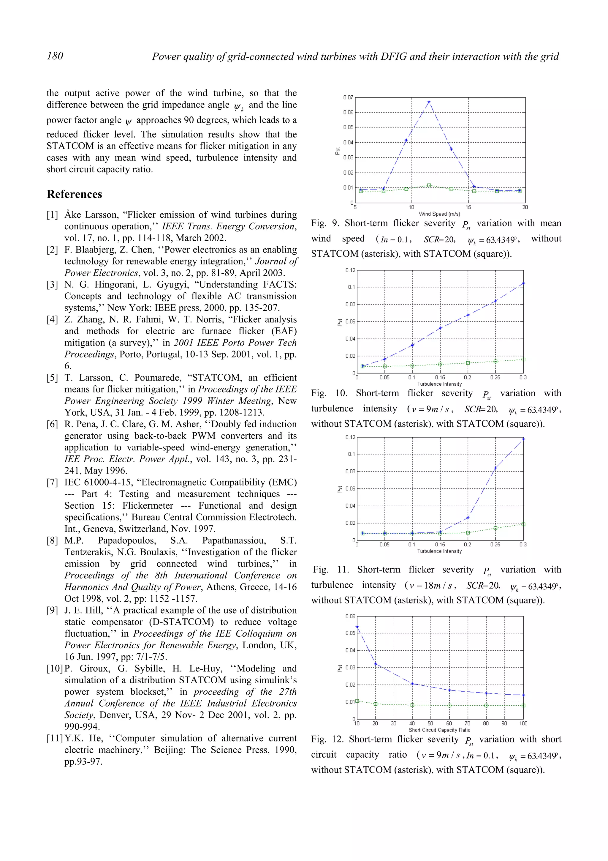 Power quality of grid-connected wind turbines with DFIG and their interaction with the grid180
the output active power of the wind turbine, so that the
difference between the grid impedance angle kψ and the line
power factor angle ψ approaches 90 degrees, which leads to a
reduced flicker level. The simulation results show that the
STATCOM is an effective means for flicker mitigation in any
cases with any mean wind speed, turbulence intensity and
short circuit capacity ratio.
References
[1] Åke Larsson, “Flicker emission of wind turbines during
continuous operation,’’ IEEE Trans. Energy Conversion,
vol. 17, no. 1, pp. 114-118, March 2002.
[2] F. Blaabjerg, Z. Chen, ‘‘Power electronics as an enabling
technology for renewable energy integration,’’ Journal of
Power Electronics, vol. 3, no. 2, pp. 81-89, April 2003.
[3] N. G. Hingorani, L. Gyugyi, “Understanding FACTS:
Concepts and technology of flexible AC transmission
systems,’’ New York: IEEE press, 2000, pp. 135-207.
[4] Z. Zhang, N. R. Fahmi, W. T. Norris, “Flicker analysis
and methods for electric arc furnace flicker (EAF)
mitigation (a survey),’’ in 2001 IEEE Porto Power Tech
Proceedings, Porto, Portugal, 10-13 Sep. 2001, vol. 1, pp.
6.
[5] T. Larsson, C. Poumarede, “STATCOM, an efficient
means for flicker mitigation,’’ in Proceedings of the IEEE
Power Engineering Society 1999 Winter Meeting, New
York, USA, 31 Jan. - 4 Feb. 1999, pp. 1208-1213.
[6] R. Pena, J. C. Clare, G. M. Asher, ‘‘Doubly fed induction
generator using back-to-back PWM converters and its
application to variable-speed wind-energy generation,’’
IEE Proc. Electr. Power Appl., vol. 143, no. 3, pp. 231-
241, May 1996.
[7] IEC 61000-4-15, “Electromagnetic Compatibility (EMC)
--- Part 4: Testing and measurement techniques ---
Section 15: Flickermeter --- Functional and design
specifications,’’ Bureau Central Commission Electrotech.
Int., Geneva, Switzerland, Nov. 1997.
[8] M.P. Papadopoulos, S.A. Papathanassiou, S.T.
Tentzerakis, N.G. Boulaxis, ‘‘Investigation of the flicker
emission by grid connected wind turbines,’’ in
Proceedings of the 8th International Conference on
Harmonics And Quality of Power, Athens, Greece, 14-16
Oct 1998, vol. 2, pp: 1152 -1157.
[9] J. E. Hill, ‘‘A practical example of the use of distribution
static compensator (D-STATCOM) to reduce voltage
fluctuation,’’ in Proceedings of the IEE Colloquium on
Power Electronics for Renewable Energy, London, UK,
16 Jun. 1997, pp: 7/1-7/5.
[10]P. Giroux, G. Sybille, H. Le-Huy, ‘‘Modeling and
simulation of a distribution STATCOM using simulink’s
power system blockset,’’ in proceeding of the 27th
Annual Conference of the IEEE Industrial Electronics
Society, Denver, USA, 29 Nov- 2 Dec 2001, vol. 2, pp.
990-994.
[11]Y.K. He, ‘‘Computer simulation of alternative current
electric machinery,’’ Beijing: The Science Press, 1990,
pp.93-97.
Fig. 9. Short-term flicker severity stP variation with mean
wind speed ( 1.0=In , 20=SCR , °= 4349.63kψ , without
STATCOM (asterisk), with STATCOM (square)).
Fig. 10. Short-term flicker severity stP variation with
turbulence intensity ( smv /9= , 20=SCR , °= 4349.63kψ ,
without STATCOM (asterisk), with STATCOM (square)).
Fig. 11. Short-term flicker severity stP variation with
turbulence intensity ( smv /18= , 20=SCR , °= 4349.63kψ ,
without STATCOM (asterisk), with STATCOM (square)).
Fig. 12. Short-term flicker severity stP variation with short
circuit capacity ratio ( smv /9= , 1.0=In , °= 4349.63kψ ,
without STATCOM (asterisk), with STATCOM (square)).
 