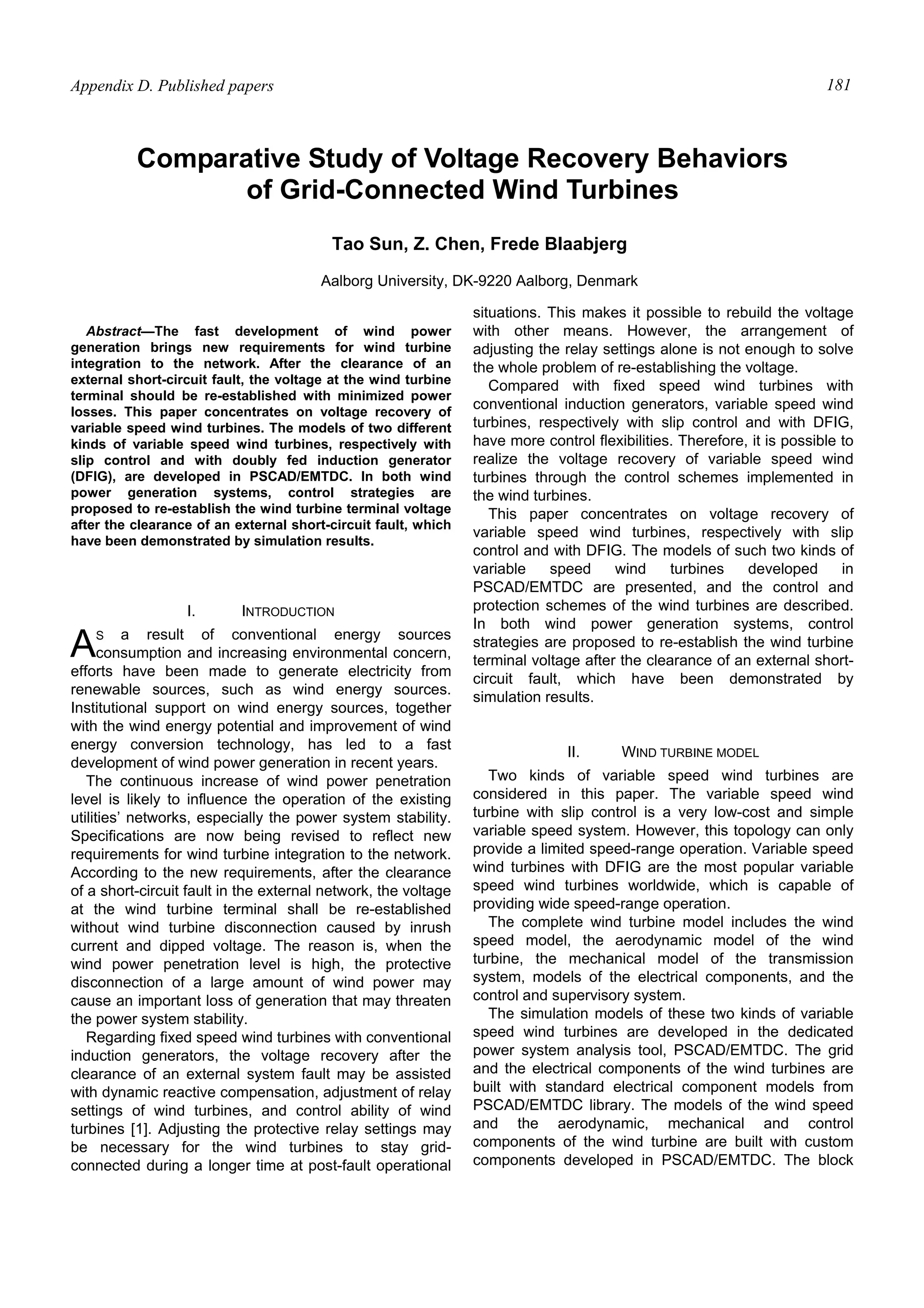 Appendix D. Published papers 181
Abstract—The fast development of wind power
generation brings new requirements for wind turbine
integration to the network. After the clearance of an
external short-circuit fault, the voltage at the wind turbine
terminal should be re-established with minimized power
losses. This paper concentrates on voltage recovery of
variable speed wind turbines. The models of two different
kinds of variable speed wind turbines, respectively with
slip control and with doubly fed induction generator
(DFIG), are developed in PSCAD/EMTDC. In both wind
power generation systems, control strategies are
proposed to re-establish the wind turbine terminal voltage
after the clearance of an external short-circuit fault, which
have been demonstrated by simulation results.
I. INTRODUCTION
S a result of conventional energy sources
consumption and increasing environmental concern,
efforts have been made to generate electricity from
renewable sources, such as wind energy sources.
Institutional support on wind energy sources, together
with the wind energy potential and improvement of wind
energy conversion technology, has led to a fast
development of wind power generation in recent years.
The continuous increase of wind power penetration
level is likely to influence the operation of the existing
utilities’ networks, especially the power system stability.
Specifications are now being revised to reflect new
requirements for wind turbine integration to the network.
According to the new requirements, after the clearance
of a short-circuit fault in the external network, the voltage
at the wind turbine terminal shall be re-established
without wind turbine disconnection caused by inrush
current and dipped voltage. The reason is, when the
wind power penetration level is high, the protective
disconnection of a large amount of wind power may
cause an important loss of generation that may threaten
the power system stability.
Regarding fixed speed wind turbines with conventional
induction generators, the voltage recovery after the
clearance of an external system fault may be assisted
with dynamic reactive compensation, adjustment of relay
settings of wind turbines, and control ability of wind
turbines [1]. Adjusting the protective relay settings may
be necessary for the wind turbines to stay grid-
connected during a longer time at post-fault operational
situations. This makes it possible to rebuild the voltage
with other means. However, the arrangement of
adjusting the relay settings alone is not enough to solve
the whole problem of re-establishing the voltage.
Compared with fixed speed wind turbines with
conventional induction generators, variable speed wind
turbines, respectively with slip control and with DFIG,
have more control flexibilities. Therefore, it is possible to
realize the voltage recovery of variable speed wind
turbines through the control schemes implemented in
the wind turbines.
This paper concentrates on voltage recovery of
variable speed wind turbines, respectively with slip
control and with DFIG. The models of such two kinds of
variable speed wind turbines developed in
PSCAD/EMTDC are presented, and the control and
protection schemes of the wind turbines are described.
In both wind power generation systems, control
strategies are proposed to re-establish the wind turbine
terminal voltage after the clearance of an external short-
circuit fault, which have been demonstrated by
simulation results.
II. WIND TURBINE MODEL
Two kinds of variable speed wind turbines are
considered in this paper. The variable speed wind
turbine with slip control is a very low-cost and simple
variable speed system. However, this topology can only
provide a limited speed-range operation. Variable speed
wind turbines with DFIG are the most popular variable
speed wind turbines worldwide, which is capable of
providing wide speed-range operation.
The complete wind turbine model includes the wind
speed model, the aerodynamic model of the wind
turbine, the mechanical model of the transmission
system, models of the electrical components, and the
control and supervisory system.
The simulation models of these two kinds of variable
speed wind turbines are developed in the dedicated
power system analysis tool, PSCAD/EMTDC. The grid
and the electrical components of the wind turbines are
built with standard electrical component models from
PSCAD/EMTDC library. The models of the wind speed
and the aerodynamic, mechanical and control
components of the wind turbine are built with custom
components developed in PSCAD/EMTDC. The block
Comparative Study of Voltage Recovery Behaviors
of Grid-Connected Wind Turbines
Tao Sun, Z. Chen, Frede Blaabjerg
Aalborg University, DK-9220 Aalborg, Denmark
A
 
