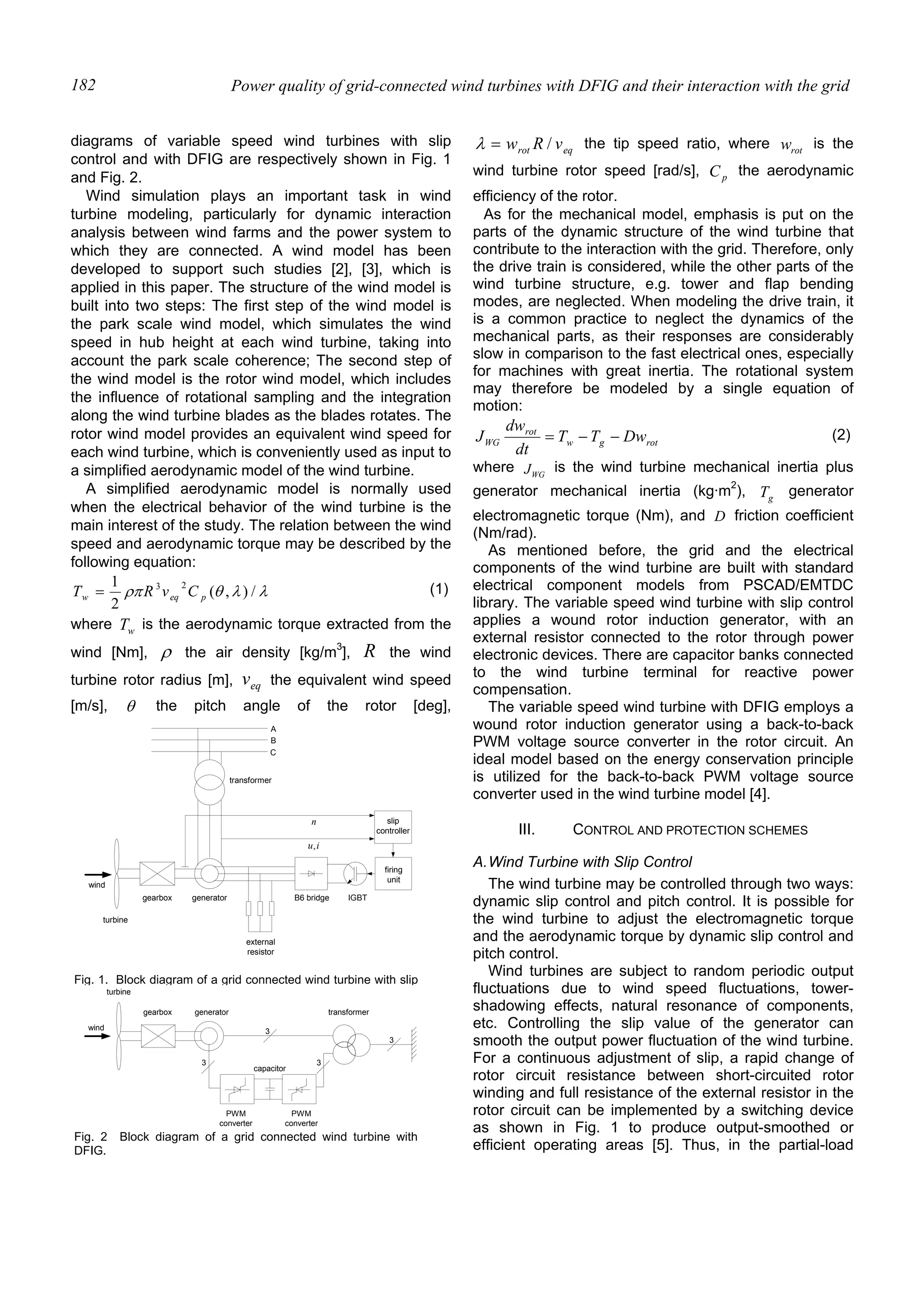 Power quality of grid-connected wind turbines with DFIG and their interaction with the grid182
diagrams of variable speed wind turbines with slip
control and with DFIG are respectively shown in Fig. 1
and Fig. 2.
Wind simulation plays an important task in wind
turbine modeling, particularly for dynamic interaction
analysis between wind farms and the power system to
which they are connected. A wind model has been
developed to support such studies [2], [3], which is
applied in this paper. The structure of the wind model is
built into two steps: The first step of the wind model is
the park scale wind model, which simulates the wind
speed in hub height at each wind turbine, taking into
account the park scale coherence; The second step of
the wind model is the rotor wind model, which includes
the influence of rotational sampling and the integration
along the wind turbine blades as the blades rotates. The
rotor wind model provides an equivalent wind speed for
each wind turbine, which is conveniently used as input to
a simplified aerodynamic model of the wind turbine.
A simplified aerodynamic model is normally used
when the electrical behavior of the wind turbine is the
main interest of the study. The relation between the wind
speed and aerodynamic torque may be described by the
following equation:
λλθρπ /),(
2
1 23
peqw CvRT = (1)
where wT is the aerodynamic torque extracted from the
wind [Nm], ρ the air density [kg/m3
], R the wind
turbine rotor radius [m], eqv the equivalent wind speed
[m/s], θ the pitch angle of the rotor [deg],
eqrot vRw /=λ the tip speed ratio, where rotw is the
wind turbine rotor speed [rad/s], pC the aerodynamic
efficiency of the rotor.
As for the mechanical model, emphasis is put on the
parts of the dynamic structure of the wind turbine that
contribute to the interaction with the grid. Therefore, only
the drive train is considered, while the other parts of the
wind turbine structure, e.g. tower and flap bending
modes, are neglected. When modeling the drive train, it
is a common practice to neglect the dynamics of the
mechanical parts, as their responses are considerably
slow in comparison to the fast electrical ones, especially
for machines with great inertia. The rotational system
may therefore be modeled by a single equation of
motion:
rotgw
rot
WG DwTT
dt
dw
J −−= (2)
where WGJ is the wind turbine mechanical inertia plus
generator mechanical inertia (kg·m2
), gT generator
electromagnetic torque (Nm), and D friction coefficient
(Nm/rad).
As mentioned before, the grid and the electrical
components of the wind turbine are built with standard
electrical component models from PSCAD/EMTDC
library. The variable speed wind turbine with slip control
applies a wound rotor induction generator, with an
external resistor connected to the rotor through power
electronic devices. There are capacitor banks connected
to the wind turbine terminal for reactive power
compensation.
The variable speed wind turbine with DFIG employs a
wound rotor induction generator using a back-to-back
PWM voltage source converter in the rotor circuit. An
ideal model based on the energy conservation principle
is utilized for the back-to-back PWM voltage source
converter used in the wind turbine model [4].
III. CONTROL AND PROTECTION SCHEMES
A.Wind Turbine with Slip Control
The wind turbine may be controlled through two ways:
dynamic slip control and pitch control. It is possible for
the wind turbine to adjust the electromagnetic torque
and the aerodynamic torque by dynamic slip control and
pitch control.
Wind turbines are subject to random periodic output
fluctuations due to wind speed fluctuations, tower-
shadowing effects, natural resonance of components,
etc. Controlling the slip value of the generator can
smooth the output power fluctuation of the wind turbine.
For a continuous adjustment of slip, a rapid change of
rotor circuit resistance between short-circuited rotor
winding and full resistance of the external resistor in the
rotor circuit can be implemented by a switching device
as shown in Fig. 1 to produce output-smoothed or
efficient operating areas [5]. Thus, in the partial-load
gearbox generator
firing
unit
external
resistor
B6 bridge IGBT
A
C
B
slip
controller
n
iu,
wind
turbine
transformer
Fig. 1. Block diagram of a grid connected wind turbine with slip
wind
turbine
generator transformer
PWM
converter
PWM
converter
capacitor
gearbox
3
3 3
3
Fig. 2 Block diagram of a grid connected wind turbine with
DFIG.
 