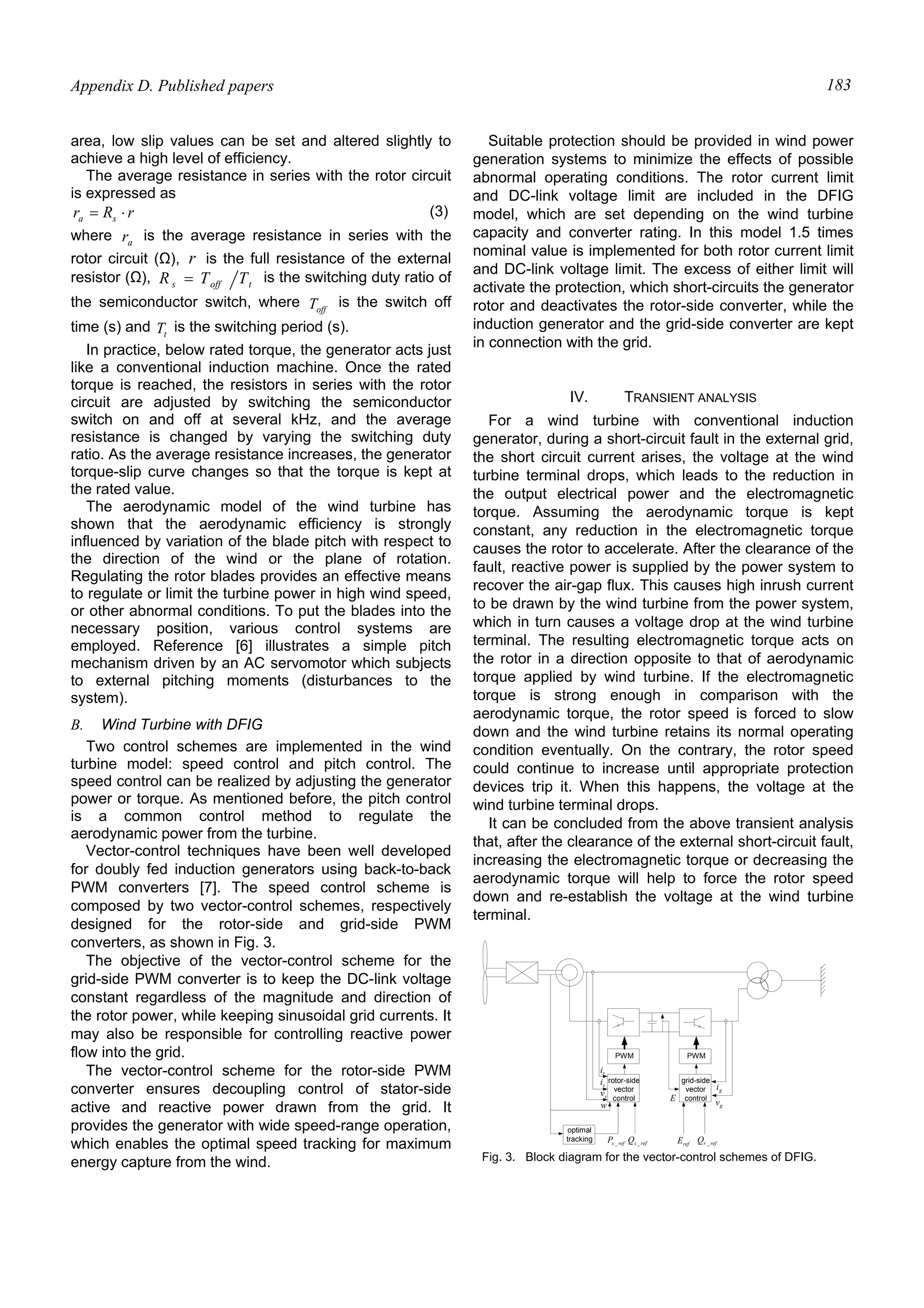 Appendix D. Published papers 183
area, low slip values can be set and altered slightly to
achieve a high level of efficiency.
The average resistance in series with the rotor circuit
is expressed as
rRr sa ⋅= (3)
where ar is the average resistance in series with the
rotor circuit (Ω), r is the full resistance of the external
resistor (Ω), toffs TTR = is the switching duty ratio of
the semiconductor switch, where offT is the switch off
time (s) and tT is the switching period (s).
In practice, below rated torque, the generator acts just
like a conventional induction machine. Once the rated
torque is reached, the resistors in series with the rotor
circuit are adjusted by switching the semiconductor
switch on and off at several kHz, and the average
resistance is changed by varying the switching duty
ratio. As the average resistance increases, the generator
torque-slip curve changes so that the torque is kept at
the rated value.
The aerodynamic model of the wind turbine has
shown that the aerodynamic efficiency is strongly
influenced by variation of the blade pitch with respect to
the direction of the wind or the plane of rotation.
Regulating the rotor blades provides an effective means
to regulate or limit the turbine power in high wind speed,
or other abnormal conditions. To put the blades into the
necessary position, various control systems are
employed. Reference [6] illustrates a simple pitch
mechanism driven by an AC servomotor which subjects
to external pitching moments (disturbances to the
system).
B. Wind Turbine with DFIG
Two control schemes are implemented in the wind
turbine model: speed control and pitch control. The
speed control can be realized by adjusting the generator
power or torque. As mentioned before, the pitch control
is a common control method to regulate the
aerodynamic power from the turbine.
Vector-control techniques have been well developed
for doubly fed induction generators using back-to-back
PWM converters [7]. The speed control scheme is
composed by two vector-control schemes, respectively
designed for the rotor-side and grid-side PWM
converters, as shown in Fig. 3.
The objective of the vector-control scheme for the
grid-side PWM converter is to keep the DC-link voltage
constant regardless of the magnitude and direction of
the rotor power, while keeping sinusoidal grid currents. It
may also be responsible for controlling reactive power
flow into the grid.
The vector-control scheme for the rotor-side PWM
converter ensures decoupling control of stator-side
active and reactive power drawn from the grid. It
provides the generator with wide speed-range operation,
which enables the optimal speed tracking for maximum
energy capture from the wind.
Suitable protection should be provided in wind power
generation systems to minimize the effects of possible
abnormal operating conditions. The rotor current limit
and DC-link voltage limit are included in the DFIG
model, which are set depending on the wind turbine
capacity and converter rating. In this model 1.5 times
nominal value is implemented for both rotor current limit
and DC-link voltage limit. The excess of either limit will
activate the protection, which short-circuits the generator
rotor and deactivates the rotor-side converter, while the
induction generator and the grid-side converter are kept
in connection with the grid.
IV. TRANSIENT ANALYSIS
For a wind turbine with conventional induction
generator, during a short-circuit fault in the external grid,
the short circuit current arises, the voltage at the wind
turbine terminal drops, which leads to the reduction in
the output electrical power and the electromagnetic
torque. Assuming the aerodynamic torque is kept
constant, any reduction in the electromagnetic torque
causes the rotor to accelerate. After the clearance of the
fault, reactive power is supplied by the power system to
recover the air-gap flux. This causes high inrush current
to be drawn by the wind turbine from the power system,
which in turn causes a voltage drop at the wind turbine
terminal. The resulting electromagnetic torque acts on
the rotor in a direction opposite to that of aerodynamic
torque applied by wind turbine. If the electromagnetic
torque is strong enough in comparison with the
aerodynamic torque, the rotor speed is forced to slow
down and the wind turbine retains its normal operating
condition eventually. On the contrary, the rotor speed
could continue to increase until appropriate protection
devices trip it. When this happens, the voltage at the
wind turbine terminal drops.
It can be concluded from the above transient analysis
that, after the clearance of the external short-circuit fault,
increasing the electromagnetic torque or decreasing the
aerodynamic torque will help to force the rotor speed
down and re-establish the voltage at the wind turbine
terminal.
PWM PWM
rotor-side
vector
control
grid-side
vector
control
gi
gvE
ri
si
sv
w
optimal
tracking refsP _ refsQ _ refE refrQ _
Fig. 3. Block diagram for the vector-control schemes of DFIG.
 
