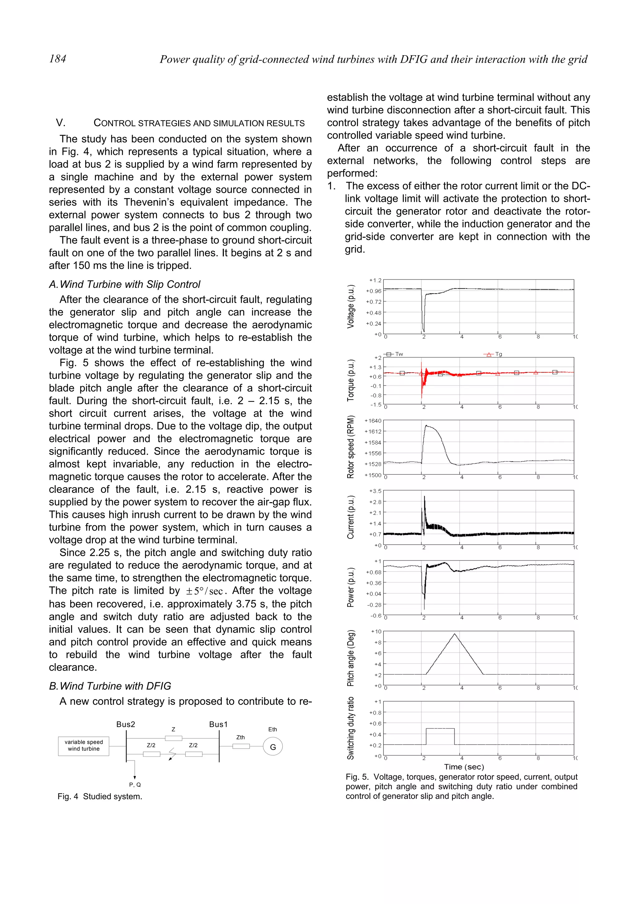 Power quality of grid-connected wind turbines with DFIG and their interaction with the grid184
V. CONTROL STRATEGIES AND SIMULATION RESULTS
The study has been conducted on the system shown
in Fig. 4, which represents a typical situation, where a
load at bus 2 is supplied by a wind farm represented by
a single machine and by the external power system
represented by a constant voltage source connected in
series with its Thevenin’s equivalent impedance. The
external power system connects to bus 2 through two
parallel lines, and bus 2 is the point of common coupling.
The fault event is a three-phase to ground short-circuit
fault on one of the two parallel lines. It begins at 2 s and
after 150 ms the line is tripped.
A.Wind Turbine with Slip Control
After the clearance of the short-circuit fault, regulating
the generator slip and pitch angle can increase the
electromagnetic torque and decrease the aerodynamic
torque of wind turbine, which helps to re-establish the
voltage at the wind turbine terminal.
Fig. 5 shows the effect of re-establishing the wind
turbine voltage by regulating the generator slip and the
blade pitch angle after the clearance of a short-circuit
fault. During the short-circuit fault, i.e. 2 – 2.15 s, the
short circuit current arises, the voltage at the wind
turbine terminal drops. Due to the voltage dip, the output
electrical power and the electromagnetic torque are
significantly reduced. Since the aerodynamic torque is
almost kept invariable, any reduction in the electro-
magnetic torque causes the rotor to accelerate. After the
clearance of the fault, i.e. 2.15 s, reactive power is
supplied by the power system to recover the air-gap flux.
This causes high inrush current to be drawn by the wind
turbine from the power system, which in turn causes a
voltage drop at the wind turbine terminal.
Since 2.25 s, the pitch angle and switching duty ratio
are regulated to reduce the aerodynamic torque, and at
the same time, to strengthen the electromagnetic torque.
The pitch rate is limited by sec/5°± . After the voltage
has been recovered, i.e. approximately 3.75 s, the pitch
angle and switch duty ratio are adjusted back to the
initial values. It can be seen that dynamic slip control
and pitch control provide an effective and quick means
to rebuild the wind turbine voltage after the fault
clearance.
B.Wind Turbine with DFIG
A new control strategy is proposed to contribute to re-
establish the voltage at wind turbine terminal without any
wind turbine disconnection after a short-circuit fault. This
control strategy takes advantage of the benefits of pitch
controlled variable speed wind turbine.
After an occurrence of a short-circuit fault in the
external networks, the following control steps are
performed:
1. The excess of either the rotor current limit or the DC-
link voltage limit will activate the protection to short-
circuit the generator rotor and deactivate the rotor-
side converter, while the induction generator and the
grid-side converter are kept in connection with the
grid.
Fig. 5. Voltage, torques, generator rotor speed, current, output
power, pitch angle and switching duty ratio under combined
control of generator slip and pitch angle.
Bus2
P, Q
G
Bus1
Zth
Z
Z/2 Z/2
Eth
variable speed
wind turbine
Fig. 4 Studied system.
 