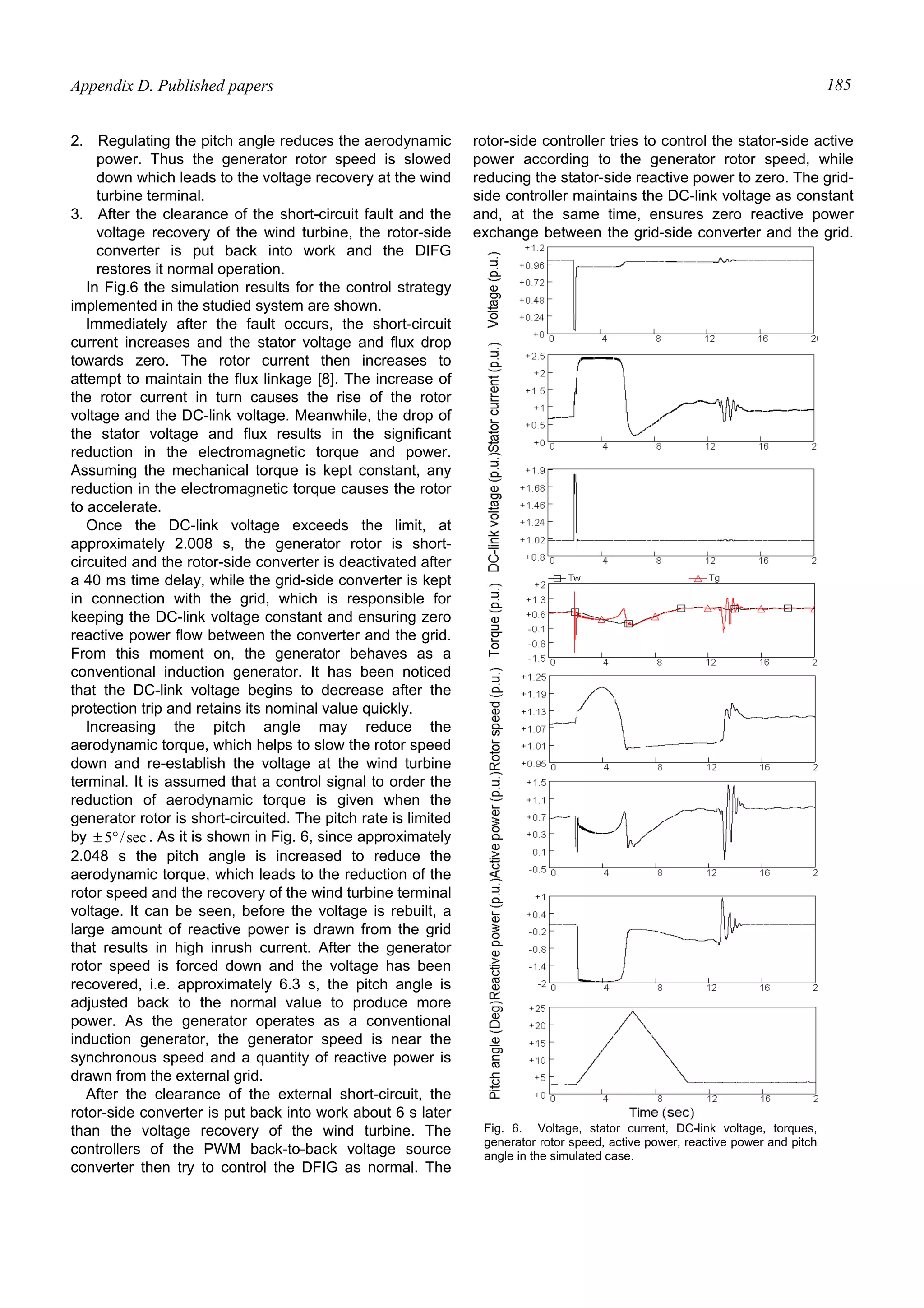 Appendix D. Published papers 185
2. Regulating the pitch angle reduces the aerodynamic
power. Thus the generator rotor speed is slowed
down which leads to the voltage recovery at the wind
turbine terminal.
3. After the clearance of the short-circuit fault and the
voltage recovery of the wind turbine, the rotor-side
converter is put back into work and the DIFG
restores it normal operation.
In Fig.6 the simulation results for the control strategy
implemented in the studied system are shown.
Immediately after the fault occurs, the short-circuit
current increases and the stator voltage and flux drop
towards zero. The rotor current then increases to
attempt to maintain the flux linkage [8]. The increase of
the rotor current in turn causes the rise of the rotor
voltage and the DC-link voltage. Meanwhile, the drop of
the stator voltage and flux results in the significant
reduction in the electromagnetic torque and power.
Assuming the mechanical torque is kept constant, any
reduction in the electromagnetic torque causes the rotor
to accelerate.
Once the DC-link voltage exceeds the limit, at
approximately 2.008 s, the generator rotor is short-
circuited and the rotor-side converter is deactivated after
a 40 ms time delay, while the grid-side converter is kept
in connection with the grid, which is responsible for
keeping the DC-link voltage constant and ensuring zero
reactive power flow between the converter and the grid.
From this moment on, the generator behaves as a
conventional induction generator. It has been noticed
that the DC-link voltage begins to decrease after the
protection trip and retains its nominal value quickly.
Increasing the pitch angle may reduce the
aerodynamic torque, which helps to slow the rotor speed
down and re-establish the voltage at the wind turbine
terminal. It is assumed that a control signal to order the
reduction of aerodynamic torque is given when the
generator rotor is short-circuited. The pitch rate is limited
by sec/5°± . As it is shown in Fig. 6, since approximately
2.048 s the pitch angle is increased to reduce the
aerodynamic torque, which leads to the reduction of the
rotor speed and the recovery of the wind turbine terminal
voltage. It can be seen, before the voltage is rebuilt, a
large amount of reactive power is drawn from the grid
that results in high inrush current. After the generator
rotor speed is forced down and the voltage has been
recovered, i.e. approximately 6.3 s, the pitch angle is
adjusted back to the normal value to produce more
power. As the generator operates as a conventional
induction generator, the generator speed is near the
synchronous speed and a quantity of reactive power is
drawn from the external grid.
After the clearance of the external short-circuit, the
rotor-side converter is put back into work about 6 s later
than the voltage recovery of the wind turbine. The
controllers of the PWM back-to-back voltage source
converter then try to control the DFIG as normal. The
rotor-side controller tries to control the stator-side active
power according to the generator rotor speed, while
reducing the stator-side reactive power to zero. The grid-
side controller maintains the DC-link voltage as constant
and, at the same time, ensures zero reactive power
exchange between the grid-side converter and the grid.
Fig. 6. Voltage, stator current, DC-link voltage, torques,
generator rotor speed, active power, reactive power and pitch
angle in the simulated case.
 