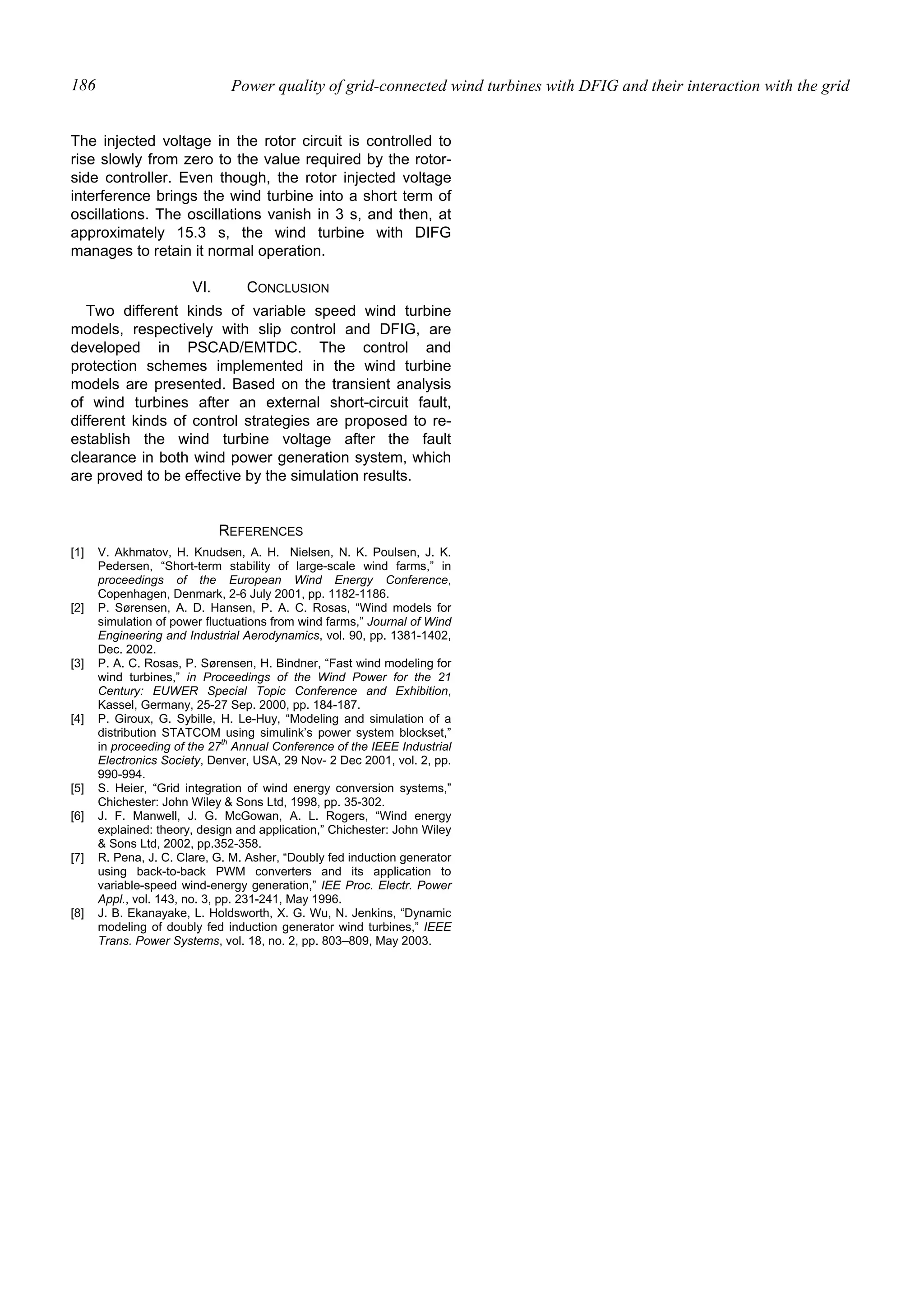 Power quality of grid-connected wind turbines with DFIG and their interaction with the grid186
The injected voltage in the rotor circuit is controlled to
rise slowly from zero to the value required by the rotor-
side controller. Even though, the rotor injected voltage
interference brings the wind turbine into a short term of
oscillations. The oscillations vanish in 3 s, and then, at
approximately 15.3 s, the wind turbine with DIFG
manages to retain it normal operation.
VI. CONCLUSION
Two different kinds of variable speed wind turbine
models, respectively with slip control and DFIG, are
developed in PSCAD/EMTDC. The control and
protection schemes implemented in the wind turbine
models are presented. Based on the transient analysis
of wind turbines after an external short-circuit fault,
different kinds of control strategies are proposed to re-
establish the wind turbine voltage after the fault
clearance in both wind power generation system, which
are proved to be effective by the simulation results.
REFERENCES
[1] V. Akhmatov, H. Knudsen, A. H. Nielsen, N. K. Poulsen, J. K.
Pedersen, “Short-term stability of large-scale wind farms,” in
proceedings of the European Wind Energy Conference,
Copenhagen, Denmark, 2-6 July 2001, pp. 1182-1186.
[2] P. Sørensen, A. D. Hansen, P. A. C. Rosas, “Wind models for
simulation of power fluctuations from wind farms,” Journal of Wind
Engineering and Industrial Aerodynamics, vol. 90, pp. 1381-1402,
Dec. 2002.
[3] P. A. C. Rosas, P. Sørensen, H. Bindner, “Fast wind modeling for
wind turbines,” in Proceedings of the Wind Power for the 21
Century: EUWER Special Topic Conference and Exhibition,
Kassel, Germany, 25-27 Sep. 2000, pp. 184-187.
[4] P. Giroux, G. Sybille, H. Le-Huy, “Modeling and simulation of a
distribution STATCOM using simulink’s power system blockset,”
in proceeding of the 27
th
Annual Conference of the IEEE Industrial
Electronics Society, Denver, USA, 29 Nov- 2 Dec 2001, vol. 2, pp.
990-994.
[5] S. Heier, “Grid integration of wind energy conversion systems,”
Chichester: John Wiley & Sons Ltd, 1998, pp. 35-302.
[6] J. F. Manwell, J. G. McGowan, A. L. Rogers, “Wind energy
explained: theory, design and application,” Chichester: John Wiley
& Sons Ltd, 2002, pp.352-358.
[7] R. Pena, J. C. Clare, G. M. Asher, “Doubly fed induction generator
using back-to-back PWM converters and its application to
variable-speed wind-energy generation,” IEE Proc. Electr. Power
Appl., vol. 143, no. 3, pp. 231-241, May 1996.
[8] J. B. Ekanayake, L. Holdsworth, X. G. Wu, N. Jenkins, “Dynamic
modeling of doubly fed induction generator wind turbines,” IEEE
Trans. Power Systems, vol. 18, no. 2, pp. 803–809, May 2003.
 
