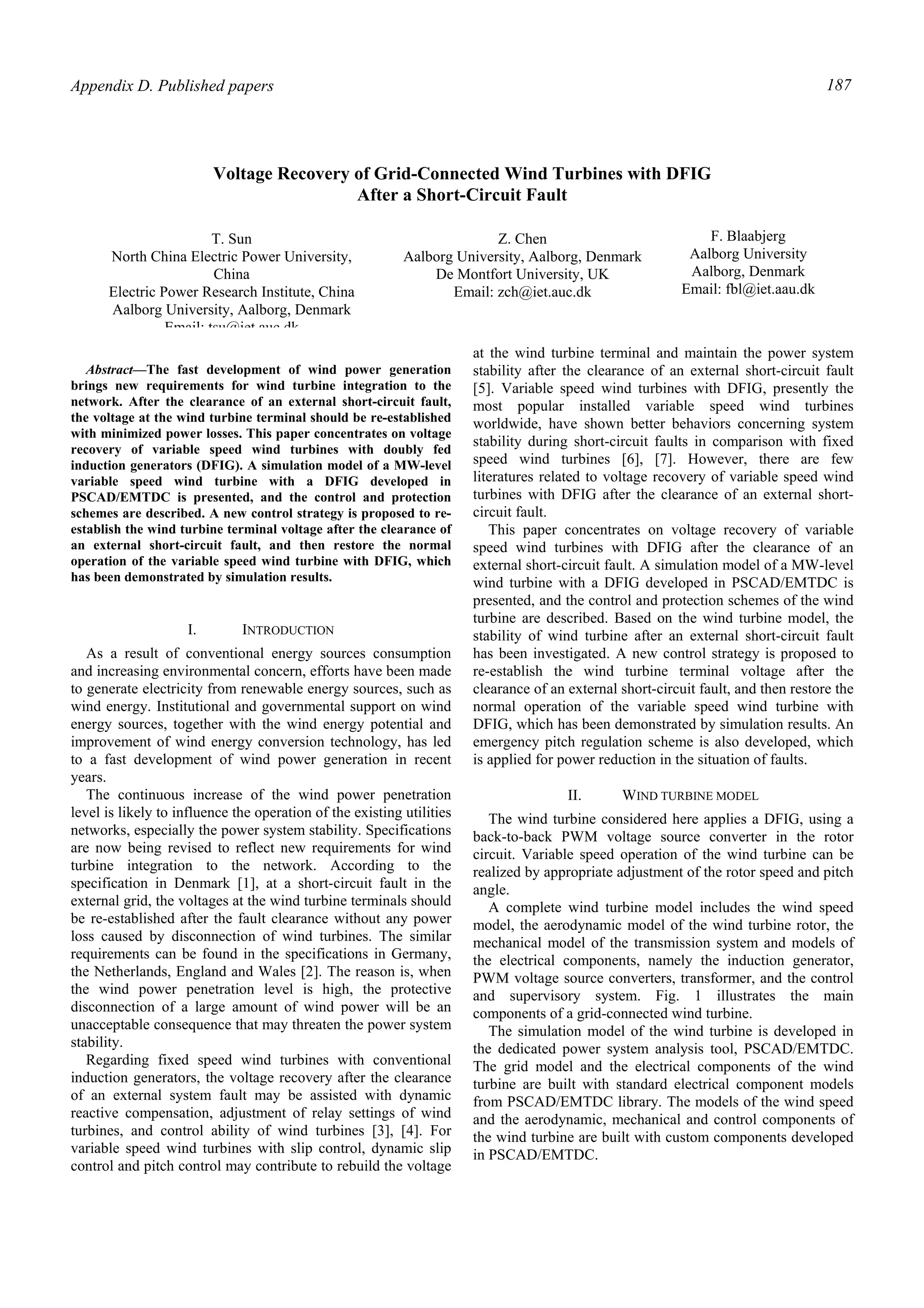 Appendix D. Published papers 187
Abstract—The fast development of wind power generation
brings new requirements for wind turbine integration to the
network. After the clearance of an external short-circuit fault,
the voltage at the wind turbine terminal should be re-established
with minimized power losses. This paper concentrates on voltage
recovery of variable speed wind turbines with doubly fed
induction generators (DFIG). A simulation model of a MW-level
variable speed wind turbine with a DFIG developed in
PSCAD/EMTDC is presented, and the control and protection
schemes are described. A new control strategy is proposed to re-
establish the wind turbine terminal voltage after the clearance of
an external short-circuit fault, and then restore the normal
operation of the variable speed wind turbine with DFIG, which
has been demonstrated by simulation results.
I. INTRODUCTION
As a result of conventional energy sources consumption
and increasing environmental concern, efforts have been made
to generate electricity from renewable energy sources, such as
wind energy. Institutional and governmental support on wind
energy sources, together with the wind energy potential and
improvement of wind energy conversion technology, has led
to a fast development of wind power generation in recent
years.
The continuous increase of the wind power penetration
level is likely to influence the operation of the existing utilities
networks, especially the power system stability. Specifications
are now being revised to reflect new requirements for wind
turbine integration to the network. According to the
specification in Denmark [1], at a short-circuit fault in the
external grid, the voltages at the wind turbine terminals should
be re-established after the fault clearance without any power
loss caused by disconnection of wind turbines. The similar
requirements can be found in the specifications in Germany,
the Netherlands, England and Wales [2]. The reason is, when
the wind power penetration level is high, the protective
disconnection of a large amount of wind power will be an
unacceptable consequence that may threaten the power system
stability.
Regarding fixed speed wind turbines with conventional
induction generators, the voltage recovery after the clearance
of an external system fault may be assisted with dynamic
reactive compensation, adjustment of relay settings of wind
turbines, and control ability of wind turbines [3], [4]. For
variable speed wind turbines with slip control, dynamic slip
control and pitch control may contribute to rebuild the voltage
at the wind turbine terminal and maintain the power system
stability after the clearance of an external short-circuit fault
[5]. Variable speed wind turbines with DFIG, presently the
most popular installed variable speed wind turbines
worldwide, have shown better behaviors concerning system
stability during short-circuit faults in comparison with fixed
speed wind turbines [6], [7]. However, there are few
literatures related to voltage recovery of variable speed wind
turbines with DFIG after the clearance of an external short-
circuit fault.
This paper concentrates on voltage recovery of variable
speed wind turbines with DFIG after the clearance of an
external short-circuit fault. A simulation model of a MW-level
wind turbine with a DFIG developed in PSCAD/EMTDC is
presented, and the control and protection schemes of the wind
turbine are described. Based on the wind turbine model, the
stability of wind turbine after an external short-circuit fault
has been investigated. A new control strategy is proposed to
re-establish the wind turbine terminal voltage after the
clearance of an external short-circuit fault, and then restore the
normal operation of the variable speed wind turbine with
DFIG, which has been demonstrated by simulation results. An
emergency pitch regulation scheme is also developed, which
is applied for power reduction in the situation of faults.
II. WIND TURBINE MODEL
The wind turbine considered here applies a DFIG, using a
back-to-back PWM voltage source converter in the rotor
circuit. Variable speed operation of the wind turbine can be
realized by appropriate adjustment of the rotor speed and pitch
angle.
A complete wind turbine model includes the wind speed
model, the aerodynamic model of the wind turbine rotor, the
mechanical model of the transmission system and models of
the electrical components, namely the induction generator,
PWM voltage source converters, transformer, and the control
and supervisory system. Fig. 1 illustrates the main
components of a grid-connected wind turbine.
The simulation model of the wind turbine is developed in
the dedicated power system analysis tool, PSCAD/EMTDC.
The grid model and the electrical components of the wind
turbine are built with standard electrical component models
from PSCAD/EMTDC library. The models of the wind speed
and the aerodynamic, mechanical and control components of
the wind turbine are built with custom components developed
in PSCAD/EMTDC.
Voltage Recovery of Grid-Connected Wind Turbines with DFIG
After a Short-Circuit Fault
T. Sun
North China Electric Power University,
China
Electric Power Research Institute, China
Aalborg University, Aalborg, Denmark
Email: tsu@iet auc dk
Z. Chen
Aalborg University, Aalborg, Denmark
De Montfort University, UK
Email: zch@iet.auc.dk
F. Blaabjerg
Aalborg University
Aalborg, Denmark
Email: fbl@iet.aau.dk
 