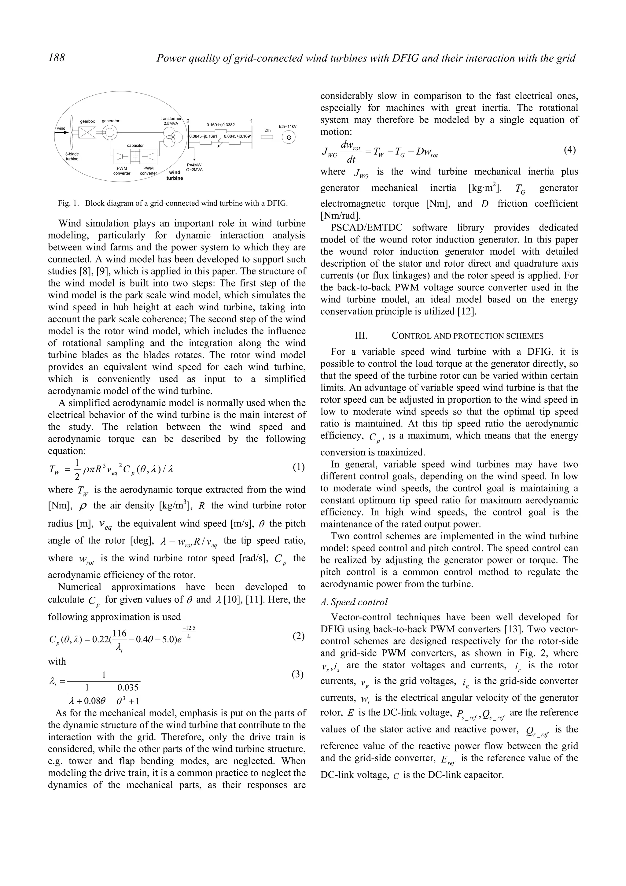 Power quality of grid-connected wind turbines with DFIG and their interaction with the grid188
Wind simulation plays an important role in wind turbine
modeling, particularly for dynamic interaction analysis
between wind farms and the power system to which they are
connected. A wind model has been developed to support such
studies [8], [9], which is applied in this paper. The structure of
the wind model is built into two steps: The first step of the
wind model is the park scale wind model, which simulates the
wind speed in hub height at each wind turbine, taking into
account the park scale coherence; The second step of the wind
model is the rotor wind model, which includes the influence
of rotational sampling and the integration along the wind
turbine blades as the blades rotates. The rotor wind model
provides an equivalent wind speed for each wind turbine,
which is conveniently used as input to a simplified
aerodynamic model of the wind turbine.
A simplified aerodynamic model is normally used when the
electrical behavior of the wind turbine is the main interest of
the study. The relation between the wind speed and
aerodynamic torque can be described by the following
equation:
λλθρπ /),(
2
1 23
peqW CvRT = (1)
where WT is the aerodynamic torque extracted from the wind
[Nm], ρ the air density [kg/m3
], R the wind turbine rotor
radius [m], eqv the equivalent wind speed [m/s], θ the pitch
angle of the rotor [deg], eqrot vRw /=λ the tip speed ratio,
where rotw is the wind turbine rotor speed [rad/s], pC the
aerodynamic efficiency of the rotor.
Numerical approximations have been developed to
calculate pC for given values of θ and λ [10], [11]. Here, the
following approximation is used
i
eC
i
p
λ
θ
λ
λθ
5.12
)0.54.0
116
(22.0),(
−
−−= (2)
with
1
035.0
08.0
1
1
3
+
−
+
=
θθλ
λi
(3)
As for the mechanical model, emphasis is put on the parts of
the dynamic structure of the wind turbine that contribute to the
interaction with the grid. Therefore, only the drive train is
considered, while the other parts of the wind turbine structure,
e.g. tower and flap bending modes, are neglected. When
modeling the drive train, it is a common practice to neglect the
dynamics of the mechanical parts, as their responses are
considerably slow in comparison to the fast electrical ones,
especially for machines with great inertia. The rotational
system may therefore be modeled by a single equation of
motion:
rotGW
rot
WG DwTT
dt
dw
J −−= (4)
where WGJ is the wind turbine mechanical inertia plus
generator mechanical inertia [kg·m2
], GT generator
electromagnetic torque [Nm], and D friction coefficient
[Nm/rad].
PSCAD/EMTDC software library provides dedicated
model of the wound rotor induction generator. In this paper
the wound rotor induction generator model with detailed
description of the stator and rotor direct and quadrature axis
currents (or flux linkages) and the rotor speed is applied. For
the back-to-back PWM voltage source converter used in the
wind turbine model, an ideal model based on the energy
conservation principle is utilized [12].
III. CONTROL AND PROTECTION SCHEMES
For a variable speed wind turbine with a DFIG, it is
possible to control the load torque at the generator directly, so
that the speed of the turbine rotor can be varied within certain
limits. An advantage of variable speed wind turbine is that the
rotor speed can be adjusted in proportion to the wind speed in
low to moderate wind speeds so that the optimal tip speed
ratio is maintained. At this tip speed ratio the aerodynamic
efficiency, pC , is a maximum, which means that the energy
conversion is maximized.
In general, variable speed wind turbines may have two
different control goals, depending on the wind speed. In low
to moderate wind speeds, the control goal is maintaining a
constant optimum tip speed ratio for maximum aerodynamic
efficiency. In high wind speeds, the control goal is the
maintenance of the rated output power.
Two control schemes are implemented in the wind turbine
model: speed control and pitch control. The speed control can
be realized by adjusting the generator power or torque. The
pitch control is a common control method to regulate the
aerodynamic power from the turbine.
A.Speed control
Vector-control techniques have been well developed for
DFIG using back-to-back PWM converters [13]. Two vector-
control schemes are designed respectively for the rotor-side
and grid-side PWM converters, as shown in Fig. 2, where
ss iv , are the stator voltages and currents, ri is the rotor
currents, gv is the grid voltages, gi is the grid-side converter
currents, rw is the electrical angular velocity of the generator
rotor, E is the DC-link voltage, refsrefs QP __ , are the reference
values of the stator active and reactive power, refrQ _
is the
reference value of the reactive power flow between the grid
and the grid-side converter, refE is the reference value of the
DC-link voltage, C is the DC-link capacitor.
3-blade
turbine
gearbox
transformer
2.5MVA 2
wind
generator
capacitor
PWM
converter
PWM
converter wind
turbine
P=4MW
Q=2MVA
G
Eth=11kV
1
Zth
0.1691+j0.3382
0.0845+j0.1691 0.0845+j0.1691
Fig. 1. Block diagram of a grid-connected wind turbine with a DFIG.
 