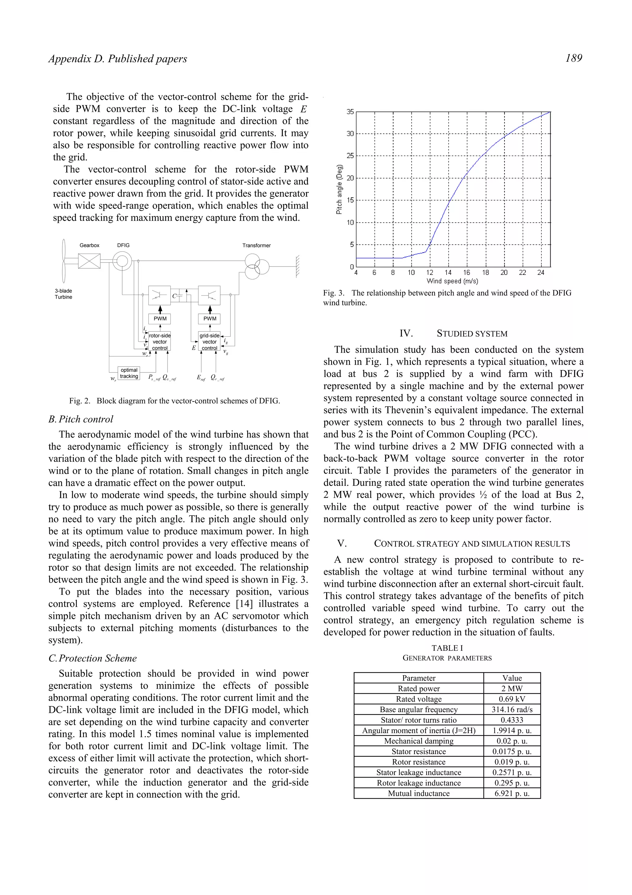 Appendix D. Published papers 189
The objective of the vector-control scheme for the grid-
side PWM converter is to keep the DC-link voltage E
constant regardless of the magnitude and direction of the
rotor power, while keeping sinusoidal grid currents. It may
also be responsible for controlling reactive power flow into
the grid.
The vector-control scheme for the rotor-side PWM
converter ensures decoupling control of stator-side active and
reactive power drawn from the grid. It provides the generator
with wide speed-range operation, which enables the optimal
speed tracking for maximum energy capture from the wind.
B.Pitch control
The aerodynamic model of the wind turbine has shown that
the aerodynamic efficiency is strongly influenced by the
variation of the blade pitch with respect to the direction of the
wind or to the plane of rotation. Small changes in pitch angle
can have a dramatic effect on the power output.
In low to moderate wind speeds, the turbine should simply
try to produce as much power as possible, so there is generally
no need to vary the pitch angle. The pitch angle should only
be at its optimum value to produce maximum power. In high
wind speeds, pitch control provides a very effective means of
regulating the aerodynamic power and loads produced by the
rotor so that design limits are not exceeded. The relationship
between the pitch angle and the wind speed is shown in Fig. 3.
To put the blades into the necessary position, various
control systems are employed. Reference [14] illustrates a
simple pitch mechanism driven by an AC servomotor which
subjects to external pitching moments (disturbances to the
system).
C.Protection Scheme
Suitable protection should be provided in wind power
generation systems to minimize the effects of possible
abnormal operating conditions. The rotor current limit and the
DC-link voltage limit are included in the DFIG model, which
are set depending on the wind turbine capacity and converter
rating. In this model 1.5 times nominal value is implemented
for both rotor current limit and DC-link voltage limit. The
excess of either limit will activate the protection, which short-
circuits the generator rotor and deactivates the rotor-side
converter, while the induction generator and the grid-side
converter are kept in connection with the grid.
IV. STUDIED SYSTEM
The simulation study has been conducted on the system
shown in Fig. 1, which represents a typical situation, where a
load at bus 2 is supplied by a wind farm with DFIG
represented by a single machine and by the external power
system represented by a constant voltage source connected in
series with its Thevenin’s equivalent impedance. The external
power system connects to bus 2 through two parallel lines,
and bus 2 is the Point of Common Coupling (PCC).
The wind turbine drives a 2 MW DFIG connected with a
back-to-back PWM voltage source converter in the rotor
circuit. Table I provides the parameters of the generator in
detail. During rated state operation the wind turbine generates
2 MW real power, which provides ½ of the load at Bus 2,
while the output reactive power of the wind turbine is
normally controlled as zero to keep unity power factor.
V. CONTROL STRATEGY AND SIMULATION RESULTS
A new control strategy is proposed to contribute to re-
establish the voltage at wind turbine terminal without any
wind turbine disconnection after an external short-circuit fault.
This control strategy takes advantage of the benefits of pitch
controlled variable speed wind turbine. To carry out the
control strategy, an emergency pitch regulation scheme is
developed for power reduction in the situation of faults.
Fig. 3. The relationship between pitch angle and wind speed of the DFIG
wind turbine.
PWM PWM
rotor-side
vector
control
grid-side
vector
control
gi
gvE
ri
si
sv
rw
optimal
tracking refsP _ refsQ _ refE refrQ _
3-blade
Turbine
Gearbox DFIG Transformer
C
rw
Fig. 2. Block diagram for the vector-control schemes of DFIG.
TABLE I
GENERATOR PARAMETERS
Parameter Value
Rated power 2 MW
Rated voltage 0.69 kV
Base angular frequency 314.16 rad/s
Stator/ rotor turns ratio 0.4333
Angular moment of inertia (J=2H) 1.9914 p. u.
Mechanical damping 0.02 p. u.
Stator resistance 0.0175 p. u.
Rotor resistance 0.019 p. u.
Stator leakage inductance 0.2571 p. u.
Rotor leakage inductance 0.295 p. u.
Mutual inductance 6.921 p. u.
 