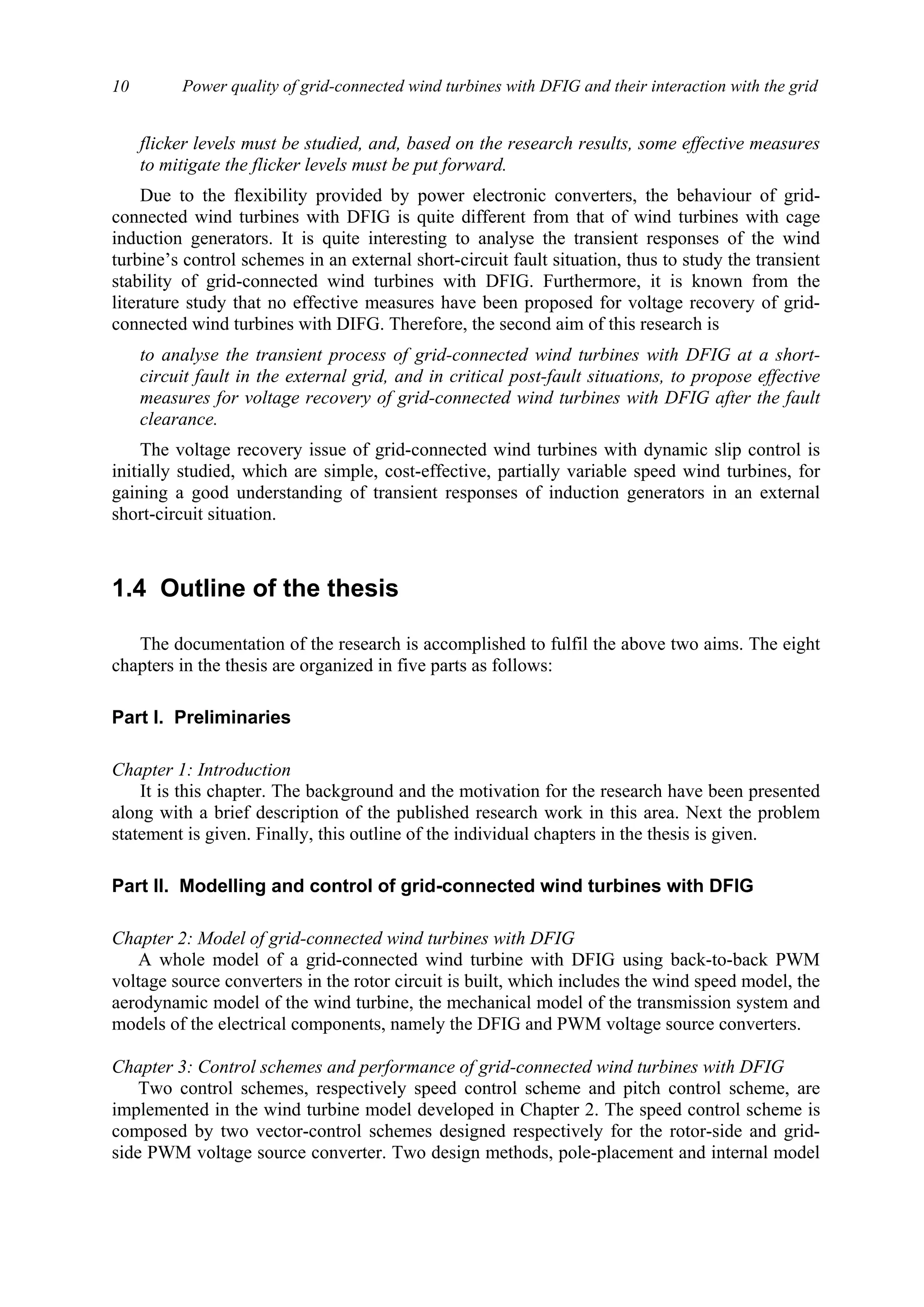 Power quality of grid-connected wind turbines with DFIG and their interaction with the grid10
flicker levels must be studied, and, based on the research results, some effective measures
to mitigate the flicker levels must be put forward.
Due to the flexibility provided by power electronic converters, the behaviour of grid-
connected wind turbines with DFIG is quite different from that of wind turbines with cage
induction generators. It is quite interesting to analyse the transient responses of the wind
turbine’s control schemes in an external short-circuit fault situation, thus to study the transient
stability of grid-connected wind turbines with DFIG. Furthermore, it is known from the
literature study that no effective measures have been proposed for voltage recovery of grid-
connected wind turbines with DIFG. Therefore, the second aim of this research is
to analyse the transient process of grid-connected wind turbines with DFIG at a short-
circuit fault in the external grid, and in critical post-fault situations, to propose effective
measures for voltage recovery of grid-connected wind turbines with DFIG after the fault
clearance.
The voltage recovery issue of grid-connected wind turbines with dynamic slip control is
initially studied, which are simple, cost-effective, partially variable speed wind turbines, for
gaining a good understanding of transient responses of induction generators in an external
short-circuit situation.
1.4 Outline of the thesis
The documentation of the research is accomplished to fulfil the above two aims. The eight
chapters in the thesis are organized in five parts as follows:
Part I. Preliminaries
Chapter 1: Introduction
It is this chapter. The background and the motivation for the research have been presented
along with a brief description of the published research work in this area. Next the problem
statement is given. Finally, this outline of the individual chapters in the thesis is given.
Part II. Modelling and control of grid-connected wind turbines with DFIG
Chapter 2: Model of grid-connected wind turbines with DFIG
A whole model of a grid-connected wind turbine with DFIG using back-to-back PWM
voltage source converters in the rotor circuit is built, which includes the wind speed model, the
aerodynamic model of the wind turbine, the mechanical model of the transmission system and
models of the electrical components, namely the DFIG and PWM voltage source converters.
Chapter 3: Control schemes and performance of grid-connected wind turbines with DFIG
Two control schemes, respectively speed control scheme and pitch control scheme, are
implemented in the wind turbine model developed in Chapter 2. The speed control scheme is
composed by two vector-control schemes designed respectively for the rotor-side and grid-
side PWM voltage source converter. Two design methods, pole-placement and internal model
 